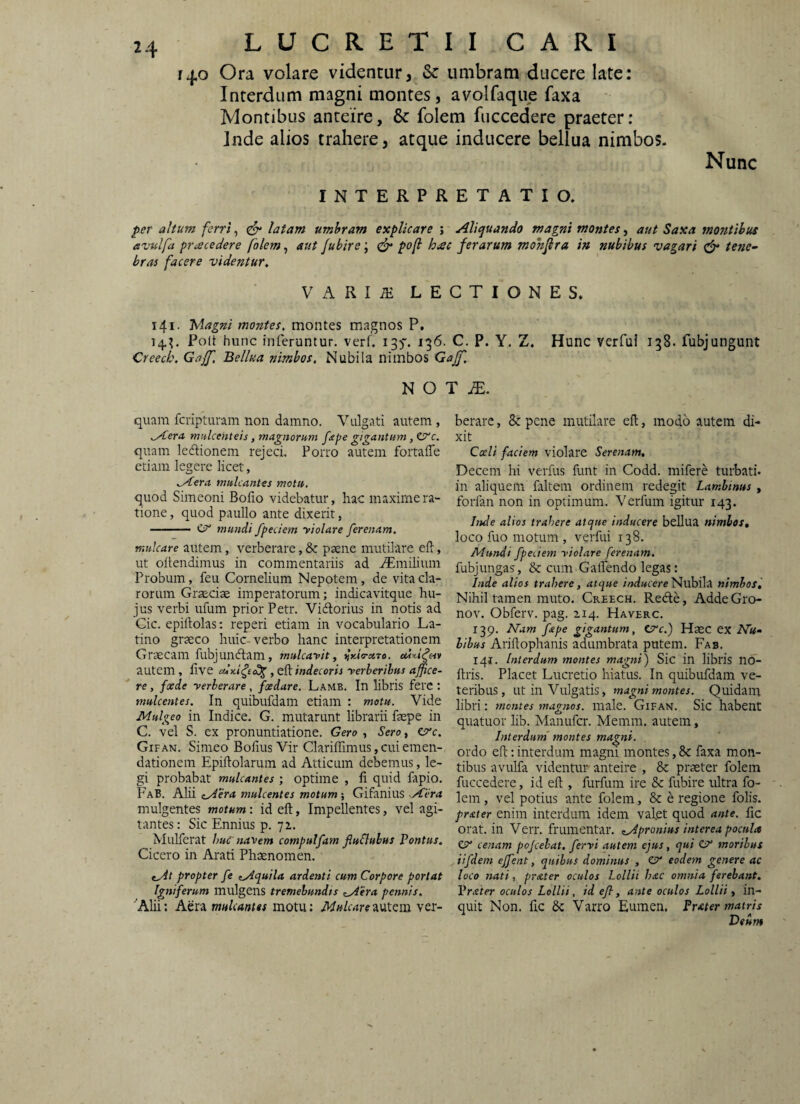 140 Ora volare videntur, & umbram ducere late: Interdum magni montes, avolfaque faxa Montibus anteire, & folem fuccedere praeter: Inde alios trahere, atque inducere bellua nimbos. INTERPRETATIO. Nunc per altum ferri, ^ latam umbram explicare ; Aliquando magni montes, aut Saxa montibus eviilfa procedere folem, aut Jubire; pof hac ferarum mohjlra in nubibus vagari tene~ bras facere videntur, VARI^ LECTIONES. 141. Magni montes, montes magnos P, l4,^ Poit hunc inferuntur, verf. 135'. 136. C. P. Y, Z. Hunc verfui 138. fubjungunt Creech, Gaff, Bellua nimbos. Nubila nimbos Gaff, N O T iE. quam fcripturam non damno. Vulgati autem , mulcenteis, magnorum fape gigantum, ZSTc. quam ledionem rejeci. Porro autem fortaflTe etiam legere licet, ^Aera mulcantes motu. quod Simeoni Boiio videbatur, hac maxime ra¬ tione , quod paullo ante dixerit, -— CT' mundi fpeciem yiolare ferenam. mulcare autem, verberare, & paene mutilvire efl, ut oltendimus in commentariis ad .Tmilium Probum, feu Cornelium Nepotem, de vita cla¬ rorum Graeciae imperatorum; indicavitque hu¬ jus verbi ufum prior Petr. Vidorius in notis ad Cic. epiftolas: reperi etiam in vocabulario La¬ tino graeco huic-verbo hanc interpretationem Graecam fubjundam, mulcayit, ^Kta-xTe. cdd autem, live , eft indecoris yerberibus affice¬ re , foede yerberare, foedare. Lamb. In libris ferc : mulcentes. In quibufdam etiam : motu. Vide Mulgeo in Indice. G. mutarunt librarii faepe in C. vel S. ex pronuntiatione. Gero , Sero, C^c. Gifan. Simeo Bofius Vir Clariffimus, cui emen¬ dationem Epiftolarum ad Atticum debemus, le¬ gi probabat mulcantes ; optime , ii quid iapio. FaB. Alii zAera mulcentes motum; Gifanius Aera mulgentes motum: id eft, Impellentes, vel agi¬ tantes : Sic Ennius p. ya. Mulferat huC navem compulfam fluSluhus Pontus. Cicero in Arati Phaenomen. tAt propter fe tAquila ardenti cum Corpore portat Igniferum mulgens tremebundis ^^yiera pennis, ^Alii: Aera mulcantes motu: Mulcare^vX^m ver¬ berare , & pene mutilare eft, modo autem di¬ xit Caeli faciem violare Serenam. Decem hi verfus funt in Codd. mifere turbati, in aliquem ialtem ordinem redegit Lambinus, forfan non in optimum. Verfum igitur 143. Inde alios trahere atcjue inducere bellua nimios, loco fuo motum , verfui 138. Mundi fpeciem yiolare ferenam. fubjungas, & cum GalTendo legas: Inde alios trahere, atque Nubila nimbos. Nihil tamen muto. Creech. Rede, Adde Gro- nov. Obferv. pag. 2.14. Haverc. 139. Nam fape gigantum, C^c.) HaeC ex Nu‘ bibus Ariftophanis adumbrata putem. Fab. 141. Interdum montes magni) Sic in libris no- ftris. Placet Lucretio hiatus. In quibufdam ve¬ teribus, ut in Vulgatis, magni montes. Quidam libri: montes magnos, male. Gifan. Sic habent quatuor hb. Manufcr. Memm. autem, Interdum' montes magni. ordo eft: interdum magni montes, &: faxa mon¬ tibus avulfa videntur anteire , & praeter folem fuccedere, id eft , furfum ire & fubire ultra fo¬ lem , vel potius ante folem, & e regione folis. prater enim interdum idem vafet quod ante, fic orat, in Verr. frumentar. ^Apronius interea pocula Zy cenam pojcehat. fervi autem ejus, qui CT* moribus iifdem effent, quibus dominus , CP' eodem genere ac loco nati, prater oculos Lollii hac omnia ferebant. Prater oculos Lollii, id efl, ante oculos Lollii y in¬ quit Non. fic 6c Varro Euinen, Pr<eter matris Deum