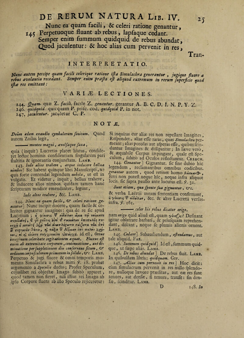 Nunc ea’quam facili, Sc celeri ratione genantur, 145 Perpetuoque fluant ab rebus, lapfaque cedant. Semper enim fummum quidquid de rebus abundat. Quod jaculentur; 6c hoc alias cum pervenit in res, Tran- INTERPRETATIO. autem percipe quam facili celerique ratione i(la Simulachra generantur , jugique fluore a rehus avolantia recedant. Semper enim prafio eji aliquod extremum in rerum fuperfeie quod ijla res emittant: VARI^ lectiones. 144. ^am. qusc Z. facili, facile Z. genantur, gerantur A. B. C. D. L N. P, Y. Z. 146. quidquid, quicquain P. prife. cod, quidquid P. in riot. 147. jaculentur. jaculetur C, P. N O Deum edem exaudio cymbalorum fonitum. Quod autem Zoilus legit, I -« montes magni, arolfaque faxa , quia (inquit) Lucretio placet hiatus, confide¬ ret ledor hominis confidentiam fingularem pari flultitia & ignorantia conjundam. Lamb. 143. Inde alios trahere , atque inducere lellua nimbos) Sic habent quinque libri Manuferipti, ne quis forte contendat legendum nubila, ut elt in vulgatis. Et videtur , inquit, bellua trahere , Sc inducere alios nimbos, quidam tamen hanc feripturam modice emendantes, legunt, Inde altos trahere, Scc. Lamb. 144. A^wwf ea quam facili, C?* celeri ratione ge~ nantur] Nunc incipit docere, quam facile & ce¬ leriter gignantur imagines: qua de re fic apud Laertium ; n ylveri^ t d/eie tw vorif.<.xrt o-vfLccd*<i, <£■ cruf^x-rui fr/nTroXiii; o-w* !j feoitoo-d JAij lUi dvttTrXii^uTiv o-u^ura, nld stti S* «-ejjjctviy .yi7iv, T Afe.tt»» ctti jtoasv »6v, W «i dvlore vzsrcft/J^^. id eft, Ortus imavnum celeritate cogitationem aquat. Fluxus eft enim ab extremitate corporum y continuatione, aut di¬ minuti one per fuppletionem diu confervans ftum, O* ordinem corpufculorum primorjtm infolido , Lamb, Perpetuo &: jugi fluore &: omni temporis mo¬ mento Simulachra a rebus mitti f. i8. probat argumento a Speculis dufto; Profer Speculum, cujuslibet rei objedlae Imago fubito apparet, quod tamen non fieret, nifi iftius rei Imago ab ipfo Corpore fluens ab illo Speculo rejiceretur: T M. Si inquiras cur aliae res non repellant Imagines, Refpondet, alias eflfe raras, quas Simulachra per¬ meant; alias porofas aut afperaseffe, quibus fein- duntur Imagines &c diffipaiitur; In laeve vero, & aequabile Cqrpus impingant, quale eft Spe¬ culum , fubito ad Oculos refleduntur. Creech. 144. Genantur] Gignantur, fic fine dubio hic legendum , reclamantibus omnibus codicibus. gerantur autem , quod retinet homo p,x(n<.xv^, ferri non poteft neque hic, neque infra aliquot locis, fic fupra paullo ante locutus eft. 31. Sunt etiam, qua fponte fua gignuntur y CSfe. & verba^Laertii meam fententiam confirmant, n yenirii t eiSuXan, &c. & alter Lucrctii verfus. infra, f. 161. ■ celer his rebus dicatur origo. nanior/ijo quid aliud eft,quam yinfn? Delinant igitur oblatrare barbari, & priufquam reprehen¬ dant , difeant, neque fe plumis alienis ornent. Lamb. iqj. Cedant] Subaudiendum, oflendamus, znt tale aliquid. Fab, 146. Summum quidquid] Id eft, fummum quid¬ que , ut faepe alias. Lamb. 146. De rebus abundat] De rebus fluit. Lamb. In quibufdam libris: quidquam. Gif. 147. .Alias cum pervenit in res] HoC dicit: ciim fimulacrum pervenit in res nullo fplendo- re, nulloque laevore prmditas, aut ese res funt tenues, aut denfse, fi tenues, tranfit: fm den- Le, fcinditur. Lamb, D 148. In