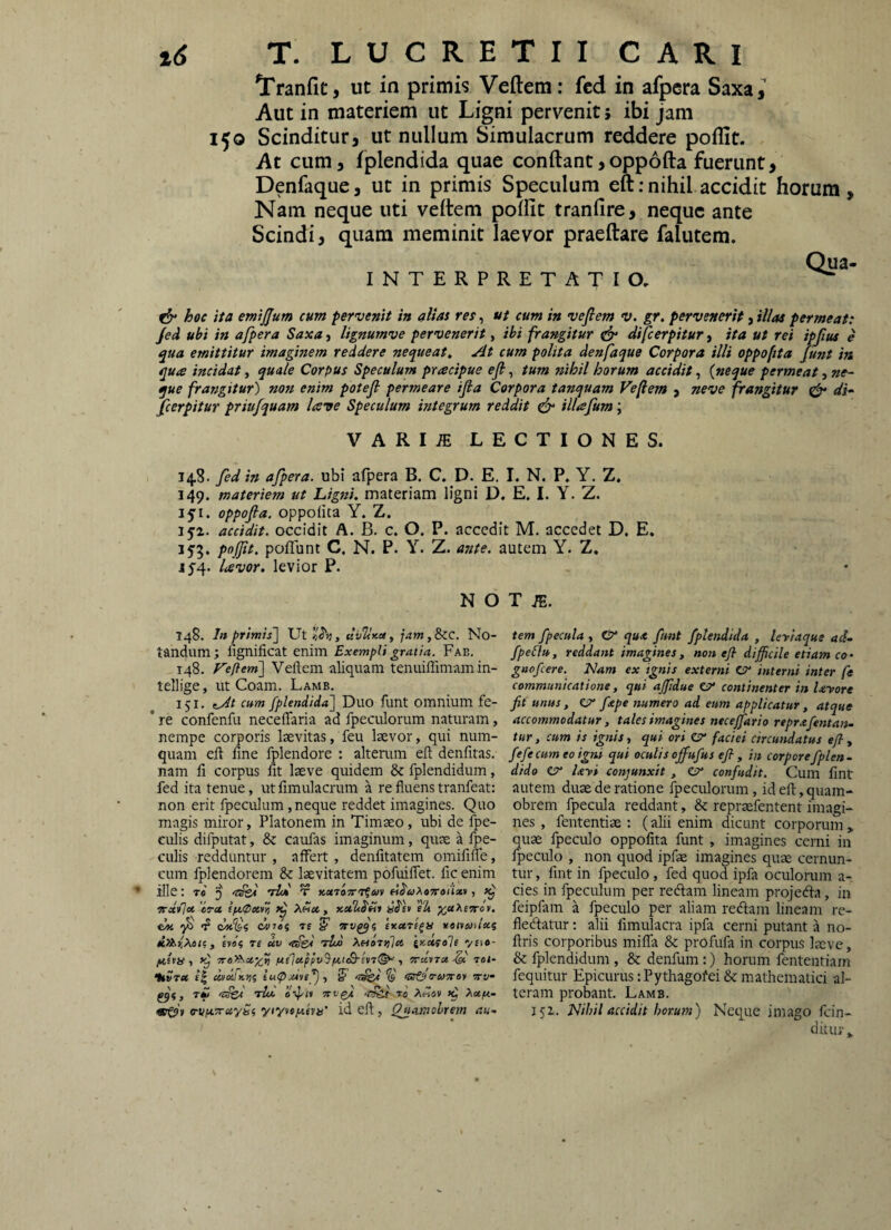 Tranfit, ut in primis Veftem: fcd in afpcra Saxa, Aut in materiem ut Ligni pervenit; ibi jam 150 Scinditur, ut nullum Simulacrum reddere poflit. At cum, fplendida quae conftant,opp6fta fuerunt, Denfaque, ut in primis Speculum eft;nihil accidit horum. Nam neque uti veltem polfit tranfire, neque ante Scindi, quam meminit laevor praeftare falutem. INTERPRETATIO, ita emijjum cum pervenit in alias res, ut cum in vejlem v. gr. pervenerit, illas permeat: Jed uhi in a/pera Saxa, lignumve pervenerit, ibi frangitur tdf difcerpitur, ita ut rei ipjius e qua emittitur imaginem reddere nequeat. At cum polita denfaque Corpora illi oppoftta funt in qua incidat, quale Corpus Speculum pracipue efi, tum ?zihil horum accidit, {neque permeat, ne¬ que frangitur) non enim potejl permeare ifia Corpora tanquam Vefem , neve frangitur ^ di- perpitur priufquam lave Speculum integrum reddit cfy illafum; VARIiE LECTIONES. 148. fed in afpera. ubi afpera B. C. D. E. 1. N. P. Y. Z, 149. materiem ut Ligni, materiam ligni D. E. I. Y. Z. oppofia. oppolita Y. Z. 152. accidit, occidit A. B. c. O. P. accedit M. accedet D. E. 153. pojjit. pofTunt C, N. P. Y. Z. ante, autem Y. Z. J5'4. Uvor, levior P. N O T48. In primis] Ut tlbUy-ct, jam,8>ic. No¬ tandum; lignificat enim Exempli gratia. Fab. 148. f^eftem] Veftem aliquam tenuiflimam in- tellige, ut Coam. Lamb. 151. kAs cum fplendida] Duo funt omnium fe- * re confenfu neceflaria ad fpeculorum naturam, nempe corporis Izevitas, feu laevor, qui num- quam eft fine fplendore : alterum eft denfitas. nam fi corpus fit laeve quidem & fplendidum, fed ita tenue, ut fimulacrum a re fluens tranfeat: non erit fpeculum ,neque reddet imagines. Quo magis miror, Platonem in Timaeo, ubi de fpe- culis difputat, & caufas imaginum, quae a fpe- CLilis redduntur , affert, denfitatem omififle, cum fplendorem & laevitatem pofuiflet. fic enim ille: Te 5 tU t ««To^Tf^v «^<yAe9ra(’/av, ^ vocvlu CTct Anae, xet2tS'tit elt CM dtnei T£ eKUTi^u remuilec? y evBf re uv tU Xetoriflct inctcole v«te- fiifa ■) 7re>Xx^)j ne]ctppv^ftiS-ev7^ y •sru.tTx^ 70l‘ •kvrec £| uvdfKiji lutpMye^y S <5r©5-&)»-oy bth- , r£ 'Tscd 'rlot. wfgi .r&i to A«av Xcefi- <srQ)\ o-vptTraySi yiyvepieyii’ id cft, Qjiajnohrem au.. T m. tem fpecula , & qu* funt fplendida , leriaqus ad- fpelJu, reddant imagines, non efl difficile etiam co- gnofcere. Elam ex ignis externi Cr interni inter fe communicatione, qui ajfidue continenter in Uyore fit unus, 07* fape numero ad eum applicatur, atque accommodatur, tales imagines necejfario reprafentan- tur y cum is ignis, qui ori C?* faciei circundatus efl, fefecum eo igni qui oculis offiufus efl , in corporefplen- dido er Uyi eonjunxit , er confudit. Cum fint autem duae de ratione fpeculorum, id eft, quam- obrem fpecula reddant, & repraefentent imagi¬ nes , fententiae : (alii enim dicant corporum „ quae fpeculo oppofita funt , imagines cerni in fpeculo , non quod ipfae imagines quae cernun¬ tur, fint in fpeculo, fed quod ipfa oculorum a- cies in fpeculum per recftam lineam projecfta, in feipfiun a fpeculo per aliam redam lineam re- fledatur: alii fimulacra ipfa cerni putant a no- ftris corporibus mifla & profufa in corpus laeve, & fplendidum , & denfum:) horum fententiam fequitur Epicurus: Pythagofei & mathematici al¬ teram probant. Lamb. 151. Nihil accidit horum) Neque imago fcin- ditur,,