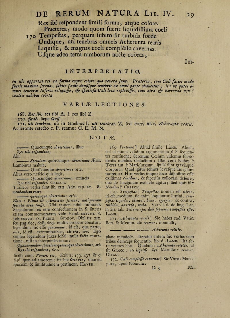 Res ibi refpondent fimili forma, atque colore. Praeterea, modo quom fuerit liquidiffima coeli 170 Tempeftas, perquam fubito fit turbida foede Undique, uti tenebras omneis Acherunta rearis Liquifle, Sc magnas coeli compIelTe cavernas. Ufqiie adeo tetra nimborum no6le coorta, Im- .INTERPRETATIO. ift illo apparent rei ea forma eoque colore quo revera Junt. Traterea, cum Cceli factes modo fuerit maxime (crena, (uhito fadis denfifque tenebris ex omni parte obducitur , ita ut putes 0- mnes tenebras Inferos reliquife^ ^ fpatiofa Cceli loca replevijfe^ tam atra horrenda nox e coaBis nubibus coorta VARI^ LECTIONES. Res ibi. res tibi A. I. res fibi Z. 170. feede. fsepe Gajf. 171. uti tenebras, uti in tenebras I. uti tenebras. Z. fed corr. tn. r. Acherunta rearis. Acheronte retedto c. P. reamur C. E, M. N. N O T iE. ■ I—— Quocunque obyertimus, illuc Res tibi refpondent; Alii -Speculum quoicunque obvertimus ^ris. Lambinus maluit, - Quoicunque obvertimus orte. Alius vero nefeio quis legit, __Quo cunque obvertimus, omneis Res tibi refpondet. Creech. Turnebi verba funt lib. xiii. Adv. cap. 20. £• mendandum reori ■ quocunque obvertirftus aris. Nam e Plinio ejr ^riflotele fcimus, antiquorum fpecula area fuifje. Ubi tamen nihil immutat. Speculorum ex sere confedtionem in S. litteris etiam commemoratam vide Exod. xxxviii. 8. Job xxxvii. 18. Preig. Gronov. Obf. m; xix. feu pag.607, 608, 609. multis probare conatur, legendum liic efle quacunque, id eft, qua parte, oris, id eft, extremitatibus, ab ora, ora. Ego cenfeo legendum juxta MSS. nulla fadta muta¬ tione , nifi in interpundlatione: ^andoquidem fpeculum quocunque obvertimus, oris Res ibt refpondent, 0’c. ficiiti enim Veneris res, dixit 2: 173. 437. & 846. quse ad amorem; ita hic Oris res, quse ad ipeciem fimilitudinem pertinent. Ha ver. 169. Prsterea'] Aliud fimile. Lamb. Aliud, fed id minus validum argumentum f. 8. fequen- tes continent; Serenum Coelum videmus fubito denfis nubibus obdudlum ; Iftae vero Nubes e T erra aut e Markfurgunt, fpifla funt graviaque Corpora: Quid igitur tenues levefque Imagines inoretur? Hos verfus iniquo loco difpofitos efte exiftimat Nardius, & fuperius collocari debere, qua de Imaginum exilitate agitur; Sed quis ifte Nardius? Creech. 170. Tempefias^ Tempeflas nomen eft , id eft, medium, fic enim loquuntur Latini, tem- peflas liquida , idonea , bona, egregia : & contra , turbida, adverfa, mala. VaiT. 1. 6. de ling. Lat. in XII. tab. Solis occafus diei fuprema tempejlas eflo. Lamb. iq i.- cAcberunta rearis~\ Sic habet cod. Vatie. Bert. & Memm. alii reamur: nonnulli, ■ . . Acherunte reliSlo. plane mendofe. Iteratur autem hic verfus cum tribus deinceps fequentib. lib. 6. Lamb. Ita fe¬ re veteres libri. Quidam: tAdierunte reteSlo. ut fit Grsece ; uti liquijfe. «Vt. Marullus: reamur. ClFAN. 172. Coeli compleffe cavernas'] Sic Varro Marci¬ pore , apud Nonium: D 3 Nu-