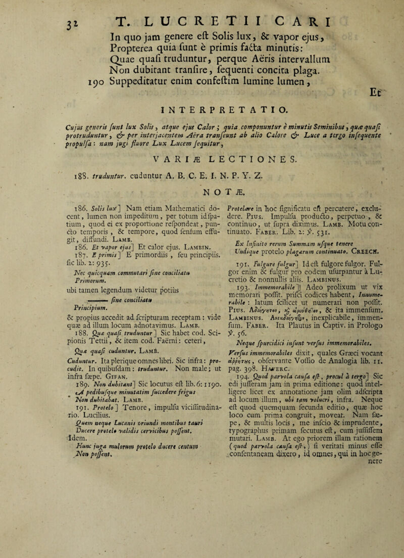 3^ In quo jam genere eft Solis lux, & vapor ejus, Propterea quia funt e primis fadta minutis: QLiae quafi truduntur, perque Aeris intervallum Non dubitant tranfire, fequenti concita plaga. 190 Suppeditatur enim confeftim lumine lumen. Et INTERPRETATIO. Cujus generis (unt lux Solisatque ejus Calorquia componuntur e minutis Seminibus y qua quaji protruduntur, ^ per interjacentem Aera tranfeunt ab alio Calore luUce a tergo infequente propu/fa: nam jugi fluore Lux Lucem Jequitur, VARIiE LECTIONES. 1 188. truduntur, cuduntur A. B. C. E. I. N. P. Y. Z. N O T iE. t86. Solis lux '] Nam etiam Mathematici do¬ cent , lumen non impeditum, per totum idfpa- tium, quod ei ex proportione refpondeat, pun¬ cto temporis , tempore, quod fenfum effu¬ git, diffundi. Lamb. 186. Et vapor ejus] Et calor ejus. Lambin. 187. E primis] E primordiis, feu principiis, fic lib. 2.: 935. Nec qutequam commutari fine conciliatu Primorum. ubi tamen legendum videtur potius —■ (ine conciliatu Principium. &c propius accedit ad feripturam receptam: vide quae ad illum locum adnotavimus. Lamb. 188. Qu£ quafi truduntur] Sic habet cod. Sci¬ pionis Tettii, & item cod. Faerni: ceteri, Qua quafi cuduntur. Lamb. Cuduntur. Ita pleri que omnes libri. Sic infra: pro¬ cudit. Inquibufdam: truduntur. Non male; ut infra faepe. Gifan. 189. Non dubitant] Sic locutus eft hb. 6:1190. tA pedibufque minutatim fuccedere frigus Non dubitabat. Lamb. 191. Protelo] Tenore, impulfu viciffitudina- rio. Lucilius. Qjiem neque Lucanis oriundi montibus tauri Ducere protelo validis cervicibus pojfent. Idem. Nunc juga mulorum protelo ducere centum Non pojfent. Protelare in Iioc fignificatu eft percutere, exclu¬ dere. Pius. Impulfu produdto, perpetuo , & continuo, ut fupra diximus. Lamb. Motu con¬ tinuato. Faber. Lib. 1; 531. Ex Infinito rerum Summam ufque tenere Undique protelo plagarum continuato. CrEECH, 191. Fulgure fulgur] Id eft fulgore fulgor. Ful¬ gor enim & fulgur pro eodem ufurpantur a Lu-r cretio 8c nonnullis aliis. Lambinus. 193. Immemorabile]] Adeo prolixum Ut vix memorari poffit. prifei codices habent, Innume-. rabile : latum fcilicet ut numerari non poffit. Pius. AJ'<«y;}T6y, d/u.v6)}lov, & ita immenfum. Lambinus. , inexplicabile, imnien- fum. Faber. Ita Plautus in Captiv. in Prologo 56. Neque fpurcidici infunt verfus immemorabiles. Nerfus immemorabiles dixit, quales Graeci vocant , obfervante VofTio de Analogia lib. ir. pag. 398. Hajterc. 194. Quod parvola caufa efi, procul d tergo] Sic edi jufferani jam in prima editione: quod intel- ligerc licet ex annotatione jam olim adferipta ad locum illum, uhi tam volucri, infra. Neque eft quod quemquam fecunda editio, quae hoc loco cum prima congruit, moveat. Nam fae¬ pe, & multis locis, me infeio & imprudente, typographus primam fecutus eft, cum juffiffeni ' mutari. Lamb. At ego priorem illam rationem {quod parvola caufa efi,) fi veritati minus elle .confentaneam dixero, id omnes, qui in hoc ge¬ nere