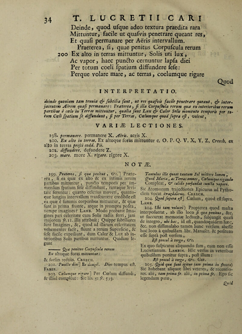 Deinde, quod ufque adeo textura praedita rara Mittuntur, facile ut quafvis penetrare queant res. Et quafi permanare per Aeris intervallum. Praeterea, fi, quae penitus Corpufcula rerum 200 Ex alto in terras mittuntur, Solis uti lux. Ac vapor, haec pundto cernuntur lapfa diei Per totum coeli fpatium diffundere fefe: Perque volare mare, ac terras, coelumque rigare INTERPRETATIO. Quod deinde quoniam tam tenuia fubtilia funt, ut res quafvis facile penetrare queant, ^ inter~ jacentem Aerem quafi permanare: ?raterea, Ji illa Corpufhula rerum qua ex interioribus rerum partibus e ccelo in Terras mittuntur ^ qualia funt L,ux ^ Calor Solis momento temporis per /»- ium Cwli fpatium fe diffundunt, f per Terras, Coelumque quod fupra ef, volent, VARI^ LECTIONES. 19S. permanare, permanere X, Aeris, acris X. 200. Ex alto in terras. Ex altoque foras mittuntur c. O. P. Q. V. Y, Z, Creech. ex alto in terras prifci codd. Pii. 202. diffundere, defundere Z. 203. mare, more X. rigare, rigore X. N O T jE. 199. Praterea, fi qi(£ penitus, ov. ] Praete¬ rea , fi ea quae ex alto & ex intimis rerum partibus mittuntur , punefto temporis per im- menfum fpatium fefe diffundunt, tantaque levi¬ tate feruntur; quanto celerius moveri, quanto¬ que longius intervallum tranfeurrere credibile eft , ea quae e fummis corporibus mittuntur, quae funt in prima fronte, atque in promptu pofita, nempe imagines ? Lamb. Modo probavit Ima¬ gines pari celeritate cum Solis radiis ferri, jam majorem 11. illis attribuit; Quippe fubtiliores funt Imagines, &, quod ad illarum celeritatem vehementer facit, fluunt a rerum Superficie, dc fefe facile expediunt, dum Calor & Lux ab in¬ terioribus Solis partibus mittuntur. Quidam le¬ gunt . • ■ (2t/,e penitus Corpufcula rerum Ex altoque foras mittuntur: forfan redlius. Creech. 201. FunBo dief] Ey ccAei^el. Dies tempus eft. Faber. 203. Cxlumque Per Coelum diffundi, Bz illud complete: Sic lib. 5: j'. 5 Tantulus ille queat tantum Sei mittere lumen , Quod Maria, acTerras omnes, Caelumque rigand» Compleat, etr calido perfundat cunela -vapore. Sic Atomorum trajedliones Epicurus ad Pytho- clem vocat tTra^Si^a-Hq. Creech. 204. ^od fupera ejf\ Coelum, quod eft fupra. Lamb, 204, Vli tam 'volucri') Propterea quod multa interpofuerat, ab illo loco fi qua penitus, Scc. ut fuccurrat memoriae ledoris, fubjungit quafi de integro, ubi hac, id eft, quandoquidem haec, dee. non diflimulabo tamen hunc verfum abelfe hoc loco a quibufdam libr. Manuicr. dc pofituni elTe fupra poft verfum, Efl procul a tergo, Ex quo fufpicatus aliquando fum, eum non effe Lucretianum, Lambin. Hic verfus in veteribus quibufdam ponitur fupra, poft illum: Efl procul a tergo, Ztre. Gif, 20J. P«/«l que funt igitur jam prima in frosits) Sic habebant aliquot libri veteres, & recentio- res. alii, tam prima fr. alii, in prima fr. Ego fic legendum puto, Qit ii