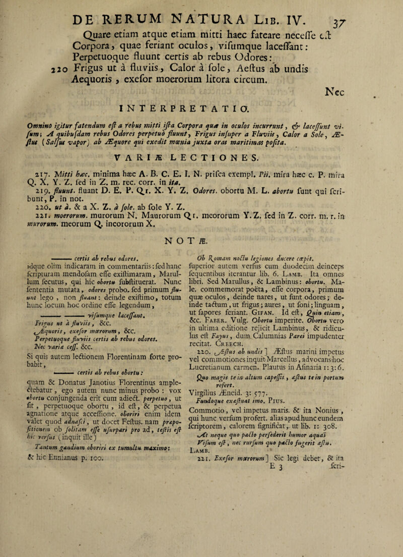 Quare etiam atque etiam mitti haec fateare necelTe tl Corpora, quae feriant oculos, vifumque laceffant : Perpetuoque fluunt certis ab rebus Odores: 220 Frigus ut a fluviis, Calor a fole, Aeftus ab undis Aequoris , exefor moerorum litora circum. Ncc INTERPRETATIO. Omnmo igitur fatendum efi a rebus mitti ifia Corpora qua in oculos incurrunt, lacejjunt vi. fum -t A ^uihu fdam rebus Odores perpetuo fluunt ^ Frigus injuper a FluviisCalor a Sole^ JE' fiut (Saljus vapor) ab jE^uore qui exedit moenia juxta oras maritimas poflta. VARIiE LECTIONES. ziy. JAitti hecc, minima hxc A. B. C. E. I. N. prifca exempl. rn, mira hxc c. P. mira Q. X. Y. Z. fed in Z. m. rec. corr. in ita. 219. fluunt, fluant D. E. P. Q.r. X. Y. Z. Odores, obortu M. L. abortu funt qui fcri- bunt, P. in not. 220. i. & a X. Z. d /ole. ab fole Y. Z. 221. moerorum, murorum N. Maurorum Qr. meororum Y.Z. fcd in Z. corr. m. r. in murorum, meorum Q,. incororum X. N OT m. ■ certis ab rebus odores. jdque olim indicaram in commentariis: fed hanc fcripturam inendofam efle exiftimaram, Marul- lum feciitus, qui hic obortu fubftituerat. Nunc fententia mutata, odores probo, fed primum flu¬ unt lego , non fluant: deinde exiftimo, totum hunc locum hoc ordine efle legendum, ■. -  ■ -vifumque laceffant. Frigus ut a fluviis, &C. ^y^quoris, exefor moerorum, &C. Perpetuoque fluviis certis ab rebus odores. Nec varia cejf. &C. Si quis autem ledlionem Florentinam forte pro¬ babit , certis ab rebus obortu : quam & Donatus Janotius Florentinus ample- «ilebatur , ego autem nunc minus probo ; vox obortu conjungenda erit cum adiedt. perpetuo, ut fit, perpetuoque obortu , id eft, & perpetua agnatione atque acceflTione. oboriri enim idem valet quod adnafli, ut docet Feftus. nam prapo- fltionem ob folitam ejfe ufurpari pro ad, teflis efl hic verfus (inquit ille) Tantum gaudium oboriri ex tumultu, maximo: luc Ennianus p. loo. ob Rjmiam noSiu legiones ducere coepit. fupcrior autem verfus cum duodecim deinceps fequentibus iterantur lib. 6. Lamb. Ita omnes libri. Sed Manilius, & Lambinus: obortu. Ma¬ le. commemorat poeta, effe corpora, primum quae oculos, deinde nares, ut funt odores; de¬ inde tadlum, ut frigus; aures, ut foni; linguam, ut fapores feriant. Gifan. Id eft, j^in etiam-^ &c. Faber. Vulg. Obortu imperite. Obortu vero in ultima editione rejicit Lambinus, & ridicu¬ las eft Fayus, dum. Calumnias Parei impudenter recitat. Creech. 220. r^i-flus ab undis ] ^ftus marini impetus vel commotiones inquitMarcellus, advocansbcx: Lucretianum carmen. Plautus in Afinaria i: 3:6. ^«0 magis te in altum capejjis y aftus te in portum refert. Virgilius iEneid. 3: 577. Fundoque ex^fluat imo. Pius. Commotio, vel impetus maris. & ita Nonius , qui hunc verfum profert, alias apud hunc eundem fcriptorem, calorem fignificatut lib. i: 308. .At neque quo paflo perfederit humor aquap Vifum efl , nec rurfum quo paflo fugerit aflu. LiAMB. 221. Exefor moerorum) Sic legi debet, & ita E 3 feri-