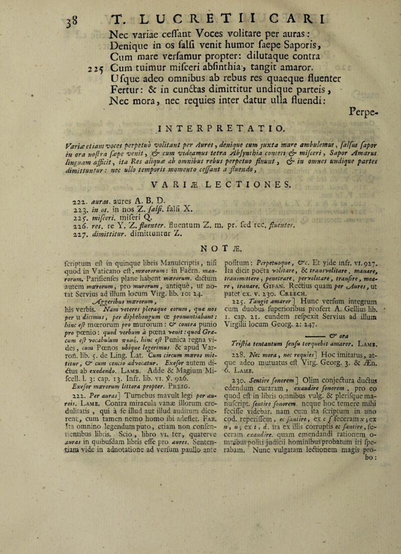 Nec variae ceflant Voces volitare per auras : Denique in os falfi venit humor faepe Saporis, Cum mare vcrfamur propter: dilutaque contra 225 Cum tuimur mifceri abfinthia*, tangit amaror. Ufque adeo omnibus ab rebus res quaeque fluenter Fertur: in cun6tas dimittitur undique parteis , ■ '' Nec mora, nec requies inter datur ulla fluendi; Perpc- INTERPRETATIO. Varia eiiam voces ferpetuo volitant per Aures ■, denique cum juxta mare ambulemus ^ falfus fapor in ora no(lra fape venit ■) ^ cum videamus tetra Abjynthia conteri ^ mifceri Sapor Amarus linguam afficit, ita Res aliqua ab omnibus rebus perpetuo fluufit, in omnes undique partes dimittuntur: nec ullo temporis momento ceffdnt a fluendo, VARIiE LECTIONES, aura^. aures A. B, D. 223. hi os, in nos 'Z, falfi, falfi X. 225*. mifceri, ini feri Q. iz6. res, re Y, Z. fluenter, fluentum Z. m. pr. fed rec. fuenter. 227. dimittitur, dimittuntur Z. N o T ;e. feriptum efl: in quinque libris Manulcriptis, nifi quod in Vaticano dd.,rmeororum'. in Faern. rorum. Parifienfes plane habent mxromm. didluin autem mxrorum, pro murorum , antique, ut no¬ tat Servius ad illum locum Virg. lib. 10: 24. ^Aggeribus mxrorum , his verbis. Nam reteres pleraque eorum, qua nos per U dicimus, per diphthongum oe pronuntiabant: hinc efl moerorum pro murorum: esr contra punio pro poenio: quod rerbum a poena renitiquod Gra- cum efl yocabulum orouY,, hinc efl Punica regna vi¬ des, cum Poenos ubique legerimus & apud Var- rort. lib. 5. de Ling. Lat. Cum circum mxros mit¬ titur, €7’ cum concio advocatur. Exefor autein di- «flus ab exedendo. Lamb. Adde & Magium Mi- fcell. 1. 3; cap. 13. Infr. lib. vi. f. 926. Exefor mxrorum littora propter. Preig. 222. Per auras'] Turnebus mavult legi per au- reis. Lamb, Contra miracula vanae illorum cre¬ dulitatis , qui a le illud aut illud auditum dice- rentj cum tamen nemo homo ibi adeflet. Fab, Ita omnino legendum puto, etiam non confen- tientibus libris. Scio , libro vi. ter, quaterve auras in quibufdam libris efle pro aures. Senten¬ tiam vide in adnotatione ad verfum paullo ante politum: Perpetuoque, Et vide infr. vr.927. Ita dicit poeta volitare, &: transvolitare , manare, transmittere , penetrare, pervolitare, tranflre, mea^ re , tranare. Gifan. Redtius quam per iAures,nl patet ex. v. 230. Creech. 22j. Tangit amaror] Hunc verfum integrum cum duobus fuperioribus profert A. Gellius hb. I. cap. 21, eundem refpexit Servius ad illum Virgilii locum Georg. 2: 247. --- & ora Trtflia tentantum fenfu torquebit amaror. Lamb. 228. Nec mora., nec requies] Hoc imitatus, at¬ que adeo mutuatus efl Virg, Georg. 3. & JEn. 6. Lamb. 230, Sentire fonorem] Olim conjedlura dudius edendum curaram , exaudire fonorem , pro eo quod efl: in libris omnibus vulg. & plerifque ma- nufeript. fentire fonorem. neque hoc temere mihi fecifle videbar, nam cum ita feriptum in uno cod. reperiflem , ec fantire, ex c /feceram v; ex w, «1 ex f, (I, ita ex illis corruptis ec fantire, fc- ceram exaudire, quam emendandi rationem o- mrubus politi judicii hominibus probatum iri fpe- rabam, ' Nunc vulgatam ledlionem magis pro¬ bo :