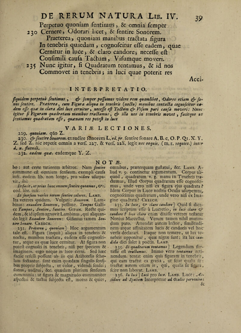 3? Perpetuo quoniam fentimus, Sc omnia femper 230 Cernere, Odorari licet, & fentire Sonorem. Praeterea, quoniam manibus tradlata figura In tenebris quaedam , cognofcitur efle eadem, quae Cernitur in luce, 6c claro candorej necefle eft Confimili caufa Tadtum, Vifumque moveri. 235 Nunc igitur, fi Quadratum tentamus, & id nos Commovet in tenebris 5 in luci quae poterit res Acci- INTERPRETATIO. pquidem perpetuo fentmut , ^ Jemper pojfumas videre rem quamlibet^ Odores etiam ^ fo- nos fentire. Praterea^ cum Figura aliqua in tenebris {no6lu) manibus conta£ia cognofcitur ea^ dem effe quce in clara diei luce cernitur ■i neceffe efl TaClUm Vifum pari caufa moveri: I^Unc igitur fi Figuram quadratam manibus tradamus, illa nos in tenebris movet, facitque ut (entiamus quadratam effe, quanam res potefl in luce VARIiE LECTIONES. 229. quoniam, quo Z. 230. fentire Sonorem, exaudire f^norem L. ed.pr. fentire fonare A. B. c. O. P. Q.r. X. Y. Z. fed Z. hic repetit omnia a verf. 227. & verf, 228, legit nec requis. (m, r, requies.) inttr d, u. fluendi. 232. eadem qua. eademque Y. Z. N O T bo : aut certe tutiorem arbitror. Nam fentire omnibus, praeterquam giiftatui, &c. Lamb. A- commune eft omnium fenfuum. exempli caufa liud v. 9. continetur argumentum. Corpus ali- infr. eodem lib. non longe, pro yidere ufurpa- quod, quadratum v. g. manu in Tenebris tra~ vit, ibi: demus. Illud Gorpusquadratumeflecognofci- Etfuat ■,ut prius hunc omnem fentire queamus mus , unde vero nili ex figura ejus quadrata ? eod. libr. infr. Idem Corpus in Luce noftris Oculis umrpemusv Bt feorfum yarios rerum fentire colores. Lamb. cognofeimus quadratum , unde vero nili ex Ima- Ita veteres quidam. Vulgati: Sonorem. Lam- gine quadrata? Creech. binus; exaudire Sonorem, peffime. Tempus G-dili- 233. In luce, ^ claro candore^ Quid fi dica¬ ce Tampus, Sentire, Santire. Gifan. Rede qui- mus fcriptiim effe a Lucretio, in luci claro Ct* dem ,& id ipfum agnovit Lambinus, qui aliquan- candore? luce claro enim dixifte veteres teftatur do legit Exaudire Sonorem: Gifanius tamen ie»- Nonius Marcellus. Verum tamen nihil mutan- tire Sonare. Creech. dum puto. Attendat autem ledor, limilitndi- 231. PrAterea , quoniam'] Hoc argumentum nem atque affinitatem lucis & candoris vel hoc tale eft. Figura (inquit) aliqua in tenebris 6z verfu declarari. Itaque non temere, ut lux tc- nodu, manibus tradata, eadem efte cognofci- nebris opponitur , quae nigrae funt; ita lux can- tur, atque ea quae luce cernitur. At figura non dida dici folet a poetis. Lamb. potell cognofci in tenebris, nili per fpeciem &: • 235. Si quadratum tentamus] Legendum for- imaginem. ergo neque in luce cerni. Sed haec tafle eft traSlamus. Immo vero tentamus rcti- facile refelli pofliint ab iis qui Ariftotelis fcho- nendum, tentat enim quis figuram in tenebris, lam fedantur. funt enim quaedam fingulis fenfi- qui eam tradat ea gratia , ut fciat qualis fit; bus proprie fubjeda , ut color, videndi fenfui; tradat autem etiam is , qui, qualis fit figpra, fonus, auditui, &c. quaedam plurium fenfuum fcire non laborat. Lamb. communia: ut figura & magnitudo communiter 236. In luci] Luci pro luce. Lamb. Luce: afpedui & tadui fubjeda eft, motus quies, jidere ad Speciem Interpretor ad Oculos perrenire: &