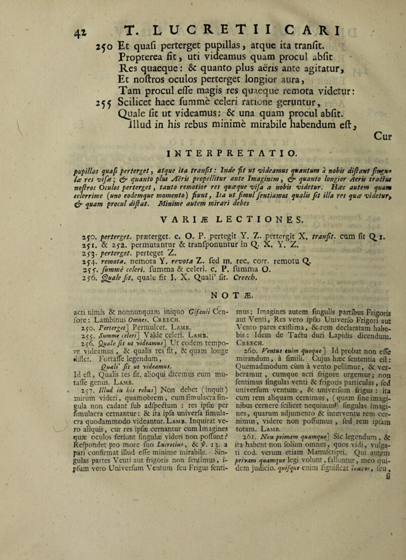 4z 2jo Et quafi perterget pupillas, atque ita tranfit. Propterea fit, uti videamus quam procul abfit Res quaeque: & quanto plus aeris ance agitatur. Et noftros oculos perterget longior aura. Tam procul efle magis res quaeque remota videtur: 255 Scilicet haec fumme celeri ratione geruntur. Quale fit ut videamus: & una quam procul abfit. illud in his rebus minime mirabile habendum eft. Cur INTERPRETATIO. pupillas quafi perterget, atque ita tranfit: Inde ft ut videamus quantum a nohis difiant Jlngu* lue res vife; quanto plus Aeris propellitur ante Imaginem, S quanto longior Aerk traiius noftros Oculos perterget, tanto remotior res quaque vifa a nobis videtur. Hac autem quam celerrime {uno eodemque momento) funty Ita ut fimul fentiamus qualis jit illa res qua videtur^ quam procul diftat. Minime autem mirari debes VARI^ LECTIONES. ajo. perterget, prseterget. c. O. P. pertegit Y. Z. pcrtergit X, tranfit. cum fit aji. & 2y2. permutantur & tranfponuiitur in C>. X. Y, Z. 2^5. perterget, perteget z,. 25’4. remota, nemota Y. revota Z. fed m 35'5'. fumme celeri, fumma & celeri, c, P. 2^6. ^ale fit, quale fit I. X. Quali’ fit. N O acri nimis & nonnunquam iniquo Gifanii Cen- fore: Lambinus Omnes. Creech. 250. Tenerget\ Permulcet. Lamb. 255. Summe celeri~\ Valde celeri. Lamb. 256. ^ale fit ut rideamus] Ut eodem tempo¬ re videamus, & qualis res fit, &: quam longe dillet. Portaffe legendum, Qj*ah’ fit ut rideamus. Id eil, Qualis res fit. alioqui dicemus eum mu- talTe genus. Lamb. 257. Illud in his relus] Non debet (inquit) mirum videri, quamobrem, cumfimulacrafm- qula non cadant fub adfpedlum : res ipfae per fimulacra cernantur: & ita ipfa univerfa fimula- \ cra quodammodo videantur. Lamb. Inquirat ve¬ ro aliquis, cur res ipfae cernantur cum Imagines quse oculos feriunt fingulte videri non polTunt i Refpondet pro more fuo Lucretius, Scf. 13. a pari confirmat illud efie minime mirabile. Sin¬ gulas partes Venti aut frigoris non fentimus, i- pfum vero Univerfum Ventum feu Frigus fenti- rec, corr. remotu Q. fumma O. Creech, T m. mus; Imagines autem fingulis partibus Frigoris aut Venti, Res vero ipfas Univerfo Frigori aut Vento pares exiftima, &-reni declaratam habe¬ bis : Idem de Taftu duri Lapidis dicendum. Creech. 260. f^entus enim quoque] Id probat non efie mirandum, a fimili. Cujus haec fententia ell: Quemadmodum cum a vento pellimur, & ver¬ beramur , cumque acri frigore urgemur; non fentimus fmgulas venti & frigorjs particulas, fed univerfum ventum , & univerfum frigus ; ita cum rem aliquam cernimus, (quam fine imagi¬ nibus cernere fcilicet nequimusl) lingulas imagi¬ nes, quarum adjumento & interventu rem cer- nimits, videre non poffumus , fed rem ipfam totam. Lamb. 261. IsTon primam quamque] Sic legendum , & ita habent non folum omnes, quos vidi, vulga¬ ti cod. verum etiam Manuferipti. Qui autpm priram quamque legi volunt, falluntur, meo qui¬ dem judicio, quifqite enim fignificat , feu» fi