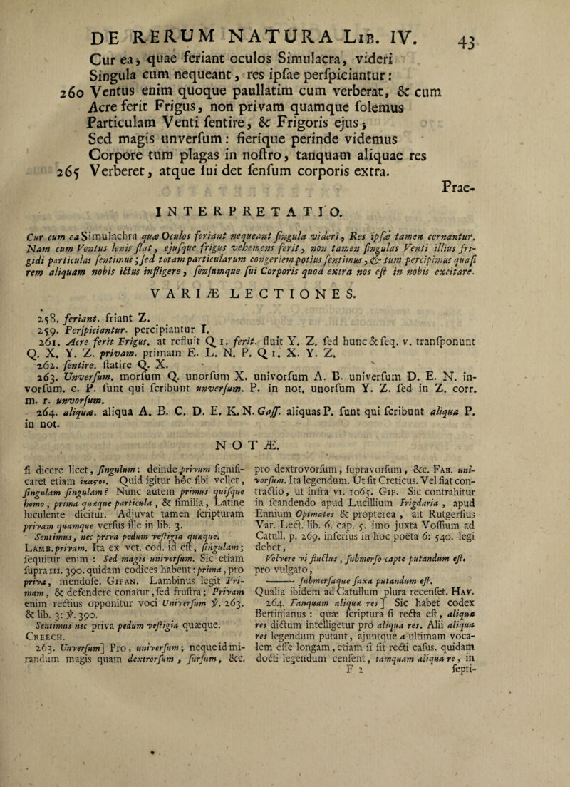 Cur ea) quae feriant oculos Simulacra, videri Singula cum nequeant, res ipfae perfpiciantur: 260 Ventus enim quoque paullatim cum verberat, Sc cum Acre ferit Frigus, non privam quamque folemus Particulam Venti fentire, & Frigoris ejusj Sed magis unverfum: fierique perinde videmus Corpore tum plagas in noftro, tanquam aliquae res 265 Verberet, atque Tui det fenfum corporis extra. Prae- INTERPRETATIO. Cuf CUM ^^iSimuInchra Oculos feriant nequeant Jl?igula videri ^ Res ipfe tamen cernantur. Nam cum Ventus lenis fiat, ejufque frigus vehemens ferit ^ non tamen fmgulas Venti illius fri¬ gidi particulas fentimus ;Jed totam particularum congeriem potius fentimus tum percipimus quaft rem aliquam nobis i£ius infligere, fenfumque fui Corporis quod extra nos efi in nobis excitare. VARIiE LECTIONES. 2,58. feriant, friant Z. 259. Perfpiciantur. percipiantur I. 261. .^cre ferit Frigus, at refluit i. ferit, fluit Y. Z. fed hunc&feq. v. tranfponunt Q. X. Y. Z. privam, primam E. L. N. P. Q i. X. Y. Z, 262. fentire. ftatire Q. X. 263. Unverfum. morfum Q. unorfum X. univorfum A. B. univerfum D. E. N. in- vorfum. c. P. funt qui fcribunt unverfum. P. in not, unorfum Y. Z. fed in Z. corr. m. r. unvorfum. 2(^4. aliqua, aliqua A. B. C. D. E. K, N. aliquas P, funt qui fcribunt aliqua P, in not. N O I fi dicere \ictt, fingulum: deindefignifi- caret etiam Quid igitur hoc fibi vellet, fingulam fingulam? Nunc autem primus qutfque homo, prima quaque particula , & fimilia, Latine luculente dicitur. Adjuvat tamen fcripturam priyam quamque verfus ille in lib. 3. Sentimus, nec priva pedum yefligia quaque. priyam. Ita ex vet. cod. id eft, fingulam \ 1'equitur enim : Sei magis uniyerfum. Sic etiam llipraiii. 390. quidam codices habent t/inW, pro priya, mendofe. Gifan. Lambinus legit Pri¬ mam , & defendere conatur, fed fruftra; Privam enim reftins opponitur voci Univerfum f. 263. & lib. 3: 390. Sentimus nec priva pedum yefitgia quaeque. CnEECH. 263. Unverfumf Pro, univerfum; neque id mi¬ randum magis quam de.\trorfitm , fiirfitm, dcc. T JE. pro dextrovorfum, hipravorfum, 8cc. Fab. uni- vorfum. Ita legendum. Ut fit Creticus. Vel fiat con- tracfiio, ut infra vi. 1065. Gif. Sic contrahitur in fcandendo apud Lucillium Frigdaria , apud Ennium Optmates & propterea , ait Rutgerfius Var. Ledi. lib. 6. cap. 5. imo juxta Voffium ad Catuli, p. 269. inferius in hoc poeta 6: 540. legi debet, Volvere vi fluSlus , fuhmerfo capte putandum efl» pro vulgato, ■ ■' ' • fuhmerfaque faxa putandum efi. Qualia ibidem ad Catullum plura recenfet. Hav. 264. Tanquam aliqua res\ Sic habet Codex Bertinianus : quae fcriptura fi redla eft, aliqua res didlum intelligetut prb aliqua res. Ahi aliqua res legendum putant, ajuntque a ultimam voca¬ lem efie longam, etiam fi fit redii cafus. quidam dodii legendum cenfent, tamquam aliqua re, in F 2 fepti-