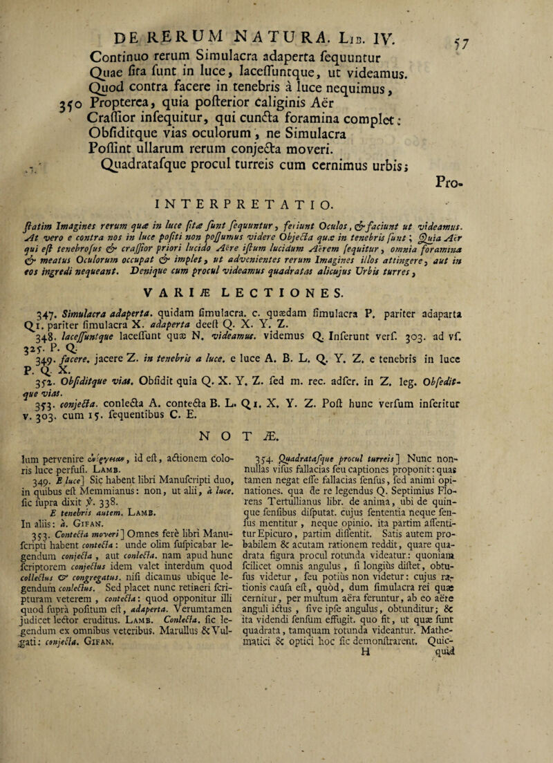 Continuo rerum Simulacra adaperta fequuntur Qiiae fita funt in luce, lacefluntque, ut videamus. Quod contra facere in tenebris a luce nequimus, 350 Fropterca, quia pofterior Caliginis Aer Craflior infequitur, qui cunfla foramina complet: Obfiditque vias oculorum , ne Simulacra Pollint ullarum rerum conje6ta moveri. Qiiadratafque procul turreis cum cernimus urbis i Pro. INTERPRETATIO. Jfatim Imagines rerum ^ua in luce fita fu?it fequuntur, feriunt Oculos, ^faciunt ut videamus. At vero e contra nos in luce pofiti non pofumus videre Ohjecia qurc in tenebris funt; Aer qui e(l tenebrofus ^ crajjior priori lucido Aere iflum lucidum Aerem (equitur, omnia foramina meatus Oculorum occupat implet y ut advenientes rerum Imagines illos attingereaut in eos ingredi nequeant. Denique cum procul videamus quadratas alicujus Urbia turres , VARI/E LECTIONES. 347. Simulacra adaperta, quidam fimulacra. c. quasdam fimulacra P, pariter adaparta qi. pariter fimulacra X. adaperta deeit Q. X. Y.^ Z. 348. lacejfuntque lacefTunt quae N, videamus, videmus Q. Inferunt verf. 303. ad vf. 325-. P. Q; 349. facere» jacere Z. in tenebris a luce, e luce A. B. L. Q. Y. Z, e tenebris in luce P. Q X. 3f2. Obfditque viat, Obfidit quia Q. X. ^ue vias. 3f3. conjeSia. conleda A. conteQa B. L. V. 303. cum 15. fequentibus C. E. N O Ium pervenire dv'.^y(sct«, id ell, afdonem colo¬ ris luce perfufi. Lamb. 349. E luce] Si9 habent libri Manufcripti duo, in quibus ell Memmianus: non, ut alii, a hce, hc fupra dixit X''. 338. E tenebris autem. Lamb. In aliis: a. Gifan. 353. ConteBa moyeri] Omnes fere libri Manu¬ fcripti habent conteBa: unde olim fufpicabar le¬ gendum conjeBa , aut conleBa. nam apud hunc fcriptorem conjeBus idem valet interdum quod colleBus O' congregatus, nili dicainus ubique le¬ gendum conleBus. Sed placet nunc retineri fcri- pturam veterem , conteBa: quod opponitur illi quod fupra politum ell, adaperta. Verumtamen judicet leAor eruditus. Lamb. ConleBa, lic le¬ gendum ex omnibus veteribus, MaruUus &Vul- ;gati: conjeBa. Gifan. [, Z. fed m. rec. adfcr, in Z. leg. Obfedit- Qi. X, Y. Z. Poli hunc verfum inferitur T m, 3S4- Q»adratafque procul turreis] Nunc non¬ nullas vifus fallacias feu captiones proponit: quas tamen negat elTe fallacias fenfus, fed animi opi¬ nationes. qua de re legendus Q. Septimius Flo¬ rens Tertullianus libr. de anima, ubi de quin¬ que fenlibus difputat. cujus fententia neque fen¬ fus mentitur , neque opinio, ita partim alTenti- tur Epicuro, partim dilientit. Satis autem pro¬ babilem & acutam rationem reddit, quare qua¬ drata figura procul rotunda videatur: quoniam fcilicet omnis angulus, li longius dillet, obtu- fus videtur , feu potiiis non videtur: cujus rai^ tionis caufa eh, quod, dum limulacra rei quae cernitur, per multum aera feruntur, ab eo aere anguli idlus , live ipfe angulus, obtunditur; & ita videndi fenfum eiFugit. quo fit, ut quae funt quadrata, tamquam rotunda videantur. Mathe¬ matici optici hoc lic demonllrarent. Quic- H quid