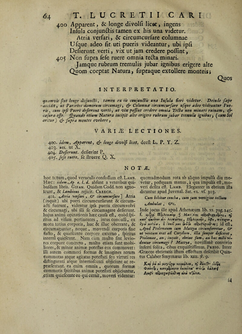 400 Apparent, 6c longe divolfi lic®t, ingens Infula conjundis tamen ex his una videtur. Atria verfari, Sc circumcurfare columnae Ufque adeo fit uti pueris videantur, ubi ipft Defierunt verri, vix ut jam credere pofllnt, 405 Non fupra fefe ruere omnia teda minari. Jamque rubrum tremulis jubar ignibus erigere alte Quom coeptat Natura, fupraque extollere monteis; Quos INTERPRETATIO. <(^uarnvi$ fmt longe disjunSii, tamen ex iis cenjunSiis una Infula Heri videtur. Deinde fape *ac(idit, ut Parietes domorum circumagi, Columna circumcurfare ufque adeo videantur Pue¬ riscum ipfi Pueri deferunt verti ut vix pojfnt credere omnia Te£la non minari ruinam .t ^ cafura efe. ^ando etiam Natura incipit alte erigere rubrum jubar tremulis ignibus j {cum Sol oritur ) (jr fupra montes evehere, VARI^ LECTIONES. 400. idem, .idpparent, ^ longe divolfi licei 403. uti. ut X. 404. Deferunt, defierint P. 4oy. JeJe ruere, fe liruere Q. X. N O hoc tetum, quod veruculis confolTum eft. Lamb. Haec: iidem^p e. l. d. abfuiit a veteribus qui- bufdam libris. Gifan. Quidam Codd. non agno- Icunt, & Lamhinus rejicit. Creech. 40Z. i^tria yerfari , CT* circumcurfare'] Atria (inquit) ubi pueri circumcurfarunt & circum- acfti fuerunt , videntur ipfa pueris circumvolvi & circumagi, ubi illi fe circumagere defierunt. hujus animi opinationis haeccaufa eft, quodfpi- ritus ad vifum pertinentes , intus concuffi, ex motu totius corporis, huc & illuc oberrant, & circumaguntur, neque , movendi corporis fine fa<fto, & quiefeente corpore externo , fpiritus interni quiefeunt., Nam cum multo lint levio¬ res, corpore concreto , multo etiam funt mobi¬ liores , 8c minor animae poteftas eos commovet: illi autem commoli formas & imagines rerum commotas atque agitatas poteftati feu virtuti res diftinguenti atque interriofeenti objiciunt ac re- praefentant. ea enim omnia , quorum formae commotis fpiritibus animae poteftati objiciuntur, -^tiam quiefeente eo qui cernit, moveri videntur: . dceft L. P. Y. Z. » T M, quemadmodum rota ab aliquo impulfa diu mo¬ vetur , poftquam manus, a qua impulfa eft, mo¬ veri defita eft. Lamb. Eleganter in ebrium ifta dicuntur apud Juvenal. Sat. -vi. vf. 303. Cum bibitur concha, cum jam vertigine teilum tydmbulat , ^c. . Inde jocus ille apud Athenaeum lib. vi. pag. 145:.'' jcctt dueiva» ecd , Trarsfav y iyd /adviiit ^ ^aicd /nat ■■z^A0e^e<B'ctiid eft , eydpud Ptolemaum cum Mattya circumferretur, e?* ut ventum erat ad Corydum, illa femper deficeret, Ptolemxe, an, inquit, ebrius fum, an hac mihivU dentur circumagi f Mattya, noviffilhe convivio inferri folita, cibus exquifitiflimus. Preig. Inter -Graecos ebrietatis iftum effeftum deferibit Quin¬ tus Calaber Smyrnaeus lib. xiii. f. 9. pd ol y.eifMiXict, ^ ^a/n^ , icnvi^aia-tv iattcoTct’ ordv!» iu?or4 dipefi dm 7r%}\ii. ii