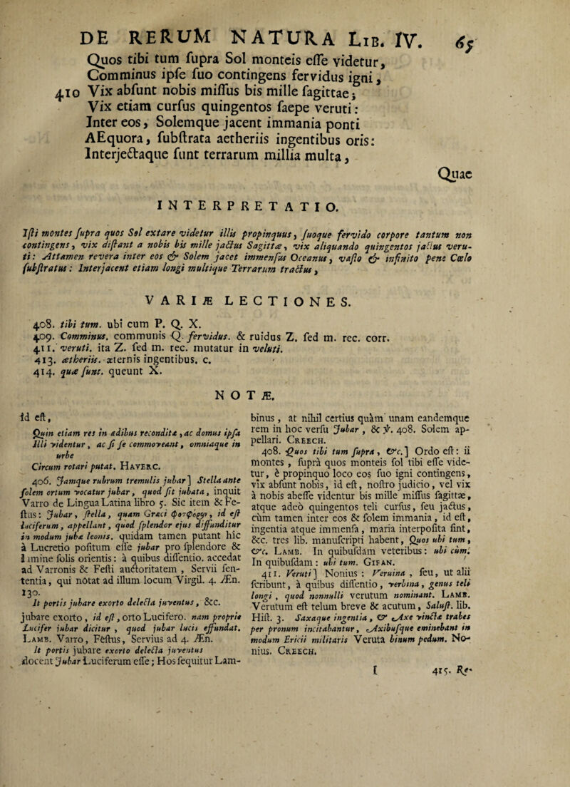 Quos tibi tum fupra Sol montcis efle videtur. Comminus ipfe fuo contingens fervidus igni, 410 Vix abfunt nobis miflus bis mille fagittaej Vix etiam curfus quingentos faepe veruti : Inter eos, Solemque jacent immania ponti AEquora, fubftrata aetheriis ingentibus oris: Intcrjedaque funt terrarum millia multa, Qiiac INTERPRETATIO. ly?/ montes fupra quos Sei extare videtur illis propinquus ^ Juoque fervido corpore tantum non contingens, vix diflajit a nohis his mille jaSIus Sagitta, vix aliquando quingentos jaflus veru¬ ti : Attamen revera inter eos Solem jacet immenfus Oceanus, vajlo (fr infinita pene Coela (uhjiratus: Interjacent etiam longi multique Terrarum tratius, VARI^ LECTIONES. 4.08. iihi tum. ubi cum P, Q. X. 4.09. Comminus, communis <^. fervidus. & ruidus Z. fed m. rec. corr. veruti, ita Z. fed m. rec. mutatur in veluti. ' 413. asternis ingentibus, c. 414. qua funt. queunt X. N o T ;e. id cft, ^in etiam res in adihus recondita , ac domus ipfa lUi yidentur , ac fi fe commoyeant, omniaque in urbe Circum rotari putat. Haverc. 406. Jamque rubrum tremulis jubar] Stellaante folem ortum yocatur jubar, quod fit jubata, inquit Varro de Lingua Latina libro Sic item &:Fe- ftas; jjubar, fiella, quam Graci <p97(pog^v, id eji luciferum, appellant, quod fplendor ejus diffu7ulitur in modum juba leonis, quidam tamen putant hic ^ Lucretio politum efle jubar pro fplendore &: J imine folis orientis: a quibus diflentio. accedat ad Varronis & Fefti audoritatem , Servii fen- tentia, qui nOtat ad illuni locum'Virgil. 4. 7£n. 130. It portis jubare exorto dele&a juyentus, Scc. jubare exorto, id cy?, orto Lucifero, nam proprie Lucifer jubar dicitur , quod jubar lucis effundat. Lamb. Varro, Ffiftus, Servius ad 4. Mn. It portis jubare exorto deleCla juyentus docent jubar Luciferum efle; Hos fequitur Lam- blnus, at nihil certius quam unam eandemque rem in hoc verfu jubar , 8c f. 408. Solem ap¬ pellari, Creech. 408. -Quos tibi tum fupra, trr.] Ordoefl: ii montes , fupra quos monteis fol tibi efle vide¬ tur , h propinquo loco eos fuo igni contingens, vix abfunt nobis, id eft, noftro judicio, vel vix a nobis abefle videntur bis mille mifliis fagittae, atque ade6 quingentos teli curfus, feu jadlus, chm tamen inter eos &: folem immania , id eft, ingentia atque immenfa, maria interpofita lint, &:c. tres lib, manuferipti habent, Quos ubi tum, Lamb. In quibufdam veteribus: ubi cum'. Inquibufdam: uli tum. Gifan. 411, Veruti] Nonius: Veruina, leu, ut alii feribunt, a quibus diflentio , yerhna, genus teli longi , quod nonnulli verutum nominant. Lamb. Verutum eft telum breve 8c acutum, lib. Hifl. 3. Saxaque ingentia , OV tAxe yinfla trahes per pronum incitabantur, zAxihufque eminebant in modum Ericii militaris VeruU binum pedum. No¬ nius. Creech. t 41 K*'