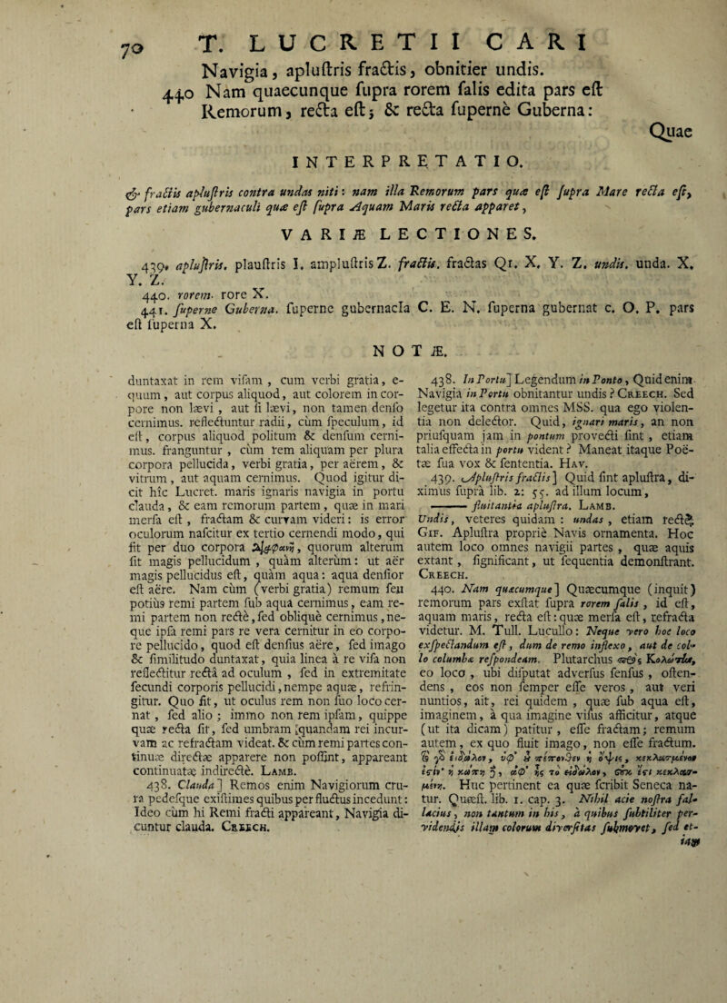 Navigia, apluftris fradis, obnitier undis. 44,0 Nam quaecunque fiipra rorem falis edita pars cft Remorum, reda eftj & reda fuperne Guberna: Qtiac interpretatio. ^ fraSiis ap^ujlris contra undas niti: nam illa Remorum pars qua e[l /upra Mare re6la efi, pars etiam gubernaculi qua ejl fupra ^quam lAarU re6ta apparet, VARIiE LECTIONES. 439* aplujlris. plauflris i, ampluftris Z. fraSlU. fradas Qr. X, Y. Z. undis, unda. X. Y. Z. 440. rorem- rore X. 441. fuperne Guberna, fuperne gubernacla C. E. N. fuperna gubernat c. O. P. pars eft fuperna X. N O T iE. duntaxat in rem vifam , cum verbi gratia, e- quum, aut corpus aliquod, aut colorem in cor¬ pore non laevi , aut fi laevi, non tamen denfo cernimus, refledluntur radii, cum fpeculum, id cft, corpus aliquod politum & denfum cerni¬ mus. franguntur , ciirn rem aliquam per plura corpora pellucida, verbi gratia, per aerem, & vitrum , aut aquam cernimus. Quod igitur di¬ cit hic Lucret, maris ignaris navigia in portu clauda, & eam rcmorum partem , quae in mari merfa eft , fradlam & curram videri: is error oculorum nafcitur ex tertio cernendi modo, qui iit per duo corpora quorum alterum fit magis pellucidum , quam alterum: ut aer magis pellucidus eft, quam aqua: aqua denfior eft aere. Nam cum (verbi gratia) remum feu potius remi partem fub aqua cernimus, eam re- mi partem non recft^, fed oblique cernimus, ne¬ que ipfa remi pars re vera cernitur in eo corpo¬ re pellucido, quod eft denfius aere, fed imago Sc fmiilitudo duntaxat, quia linea a re vifa non reflecftitur recfta ad oculum , fed in extremitate fecundi corporis pellucidi,nempe aquae, refrin¬ gitur. Quo iit, ut oculus rem non fuo loco cer¬ nat , fed alio ; immo non rem ipfam, quippe quae recfta ftt, fed umbram [quandam rei incur¬ vam ac refradlam videat. & ciim remi partes con¬ tinuae direftae apparere non poflint, appareant continuatae indirede. Lamb. 438. Clauda] Remos enim Navigiorum cru¬ ra pedefque exiftimes quibus per flucftus incedunt: Ideo ciim hi Remi fradli appareant, Navigia di- .cuntur clauda. Crssch. 438. In Poriu] Legendum iit Ponto i Quidenim- Navigia in Portu obnitantur undis Creech. Sed legetur ita contra omnes MSS. qua ego violen¬ tia non delecftor. Quid, ignari maris, an non priufquam jam in pontum provedi fint , etiam talia effedla in portu vident ? Maneat itaque Poe¬ tae fua vox & fententia. Hav. 439. i^plif/lris frablis] Quid fint apluftra, di¬ ximus fupra lib. z: 55. ad illum locum, . ■— ■■ fluitantia apluflra. Lamb. Undis, veteres quidam: undas, etiam red^. Gif. Apluftra proprie Navis ornamenta. Hoc autem loco omnes navigii partes , quae aquis extant, fignificant, ut fequentia demonftrant. Creech. 440. Nam quacumque] Quaecumque (inquit) remorum pars exftat fupra rorem falis , id eft, aquam maris, reda eft: quae merfa eft, tefrada videtur. M. Tuli. Lucullo: Neque yero hoc loco exflpeflandum eft, dum de remo inflexo, aut de coi-' lo columba refpondeam. Plutarchus wfss Koxdrice, eo loco , ubi difputat adverfus fenfus, often- dens , eos non femper elTe veros, aut veri nuntios, ait, rei quidem , quae fub aqua eft, imaginem, a qua imagine vims afficitur, atque (ut ita dicam) patitur , efiTe fradam; remum autem, ex quo fluit imago, non eife fradum. S v(f « veTTtvS-ev i otpti, xsK^o-fievo» es-/»’ udiTT) 5i di<t> «5 To' , CVTc tfi x-euXecir^ A*£»s?. Huc pertinent ea quae feribit Seneca na¬ tur. Queeft. lib. i. cap. 3. Nthil acie noflra fal¬ lacius , non tantum in bis , a quibus fultiliter per- yidendjs illam colorum diyerfttas fluktffoyet, fed et- ia»