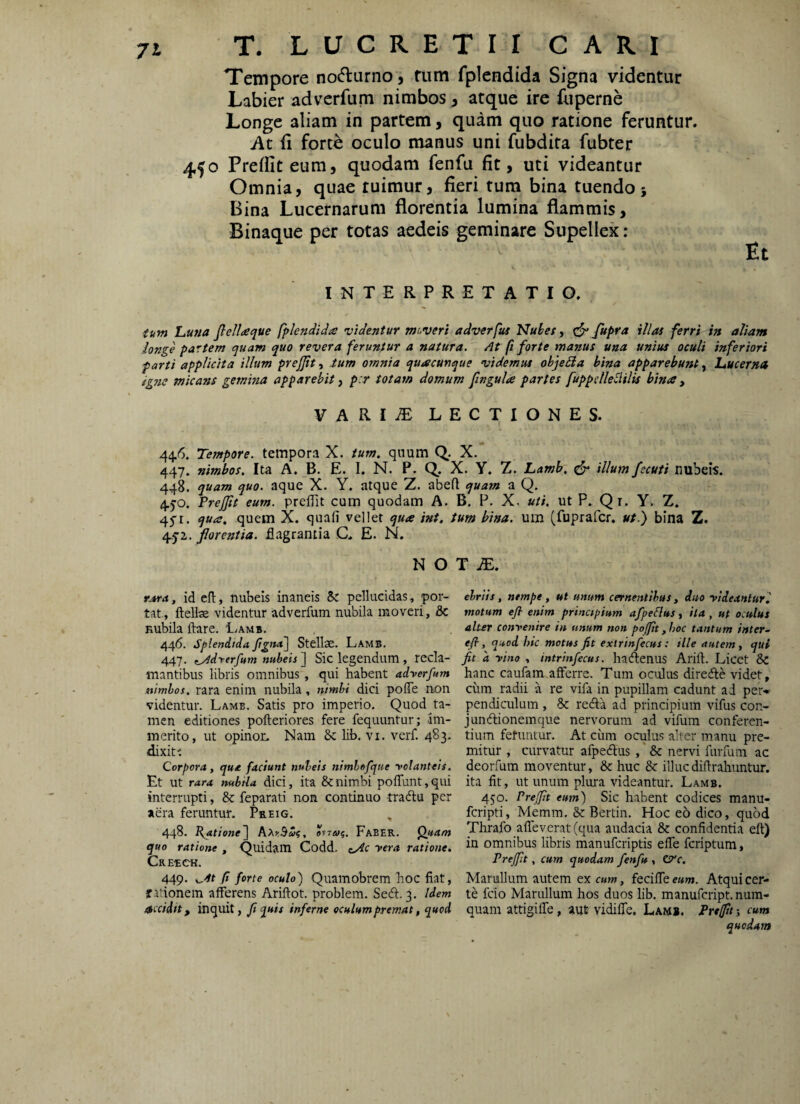 Tempore no(5turno‘, fum fpicndida Signa videntur Labier advcrfum nimbos, atque ire fuperne Longe aliam in partem, quam quo ratione feruntur. At fi forte oculo manus uni fubdita fubter 450 Prelfiteum, quodam fenfu fit, uti videantur Omnia, quae tuimur, fieri tum bina tuendo; Bina Lucernarum florentia lumina flammis, Binaque per totas aedeis geminare Supellex: Et INTERPRETATIO. iitm Luua fiellaque fplendida videntur moveri adverfus Nubes ^ ^ ferri in aliam longe partem t^uam quo revera feruntur a natura. At fi forte manus una unius oculi inferiori farti applicita illum prejjitium omnia quacunque videmus objeBa bina apparebunt^ Lucerna igiie micans gemina apparebit ^ p:r totam domum jingula partes fuppcllellilis bina , VARIiE LECTIONES. 44.6. Tempore, tempora X. tum, quum Q. X. 447. nimbos. Ita A. _B. E. I. N. P. Q. X. Y. Z. Lamb, ^ illum /scuti nubeis. 448. quam quo. aque X. Y. atque Z. abeft quam a Q. 4.50. TreJJit eum. prefTit cum quodam A. B. P. X. uti, ut P. Qi. Y. Z. 45’i. qua, quem X. quafi vellet qua int, tum bina, um (fuprafcr. ut/ bina Z. /^^1. for entia, flagrantia C. E. N, nota:. rjsra, id efl, nubeis inaneis pellucidas, por¬ tat., ftellae videntur adverfum nubila moveri, & Kubila ftare. I/amb. 446. Splendida fgna\ Stellae. Lamb. 447. f^Adrerfum nubeis] Sic legendum, reda¬ mantibus libris omnibus , qui habent adverfum nimbos, rara enim nubila, nimbi dici pofle non videntur. Lamb. Satis pro imperio. Quod ta¬ men editiones pofteriores fere fequuntur; Im¬ merito, ut opinon Nam 8c lib. vi. verf. 483- dixit'. Corpora, qua faciunt nubeis nimlefque volanteis. Et Ut rara nubila dici, ita & nimbi poffuntjqui interrupti, & feparati non continuo tradlu per aera feruntur. Preig. , 448. R^atione] AmBu?, oviai;. Faber. Qjtam quo ratione , Quidam Codd. vera ratione, Crerch. 449. ^4t fi forte oculo) Quamobrem hoc fiat, rationem afferens Ariftot. problem. Sed. 3. Idem accidit, inquit, fi quis inferne oculum premat, quod ebriis, nempe, ut unum cernentibus, duo videanturl motum efl- enim princtpium afpeSlus, ita , ut oculus alter convenire in unum non po/fit, hoc tantum inter- efl, quod hic motus fit extrinfecus: ille autem, qui fit 'a vino , intrinfecus. hadenus Arift. Licct & hanc caufam afferre. Tum oculus direde videt, ciim radii a re vifa in pupillam cadunt ad per» pendiculum , & reda ad principium vifus con- jundionemque nervorum ad vifum conferen¬ tium fetuntur. At cum oculus alter manu pre¬ mitur , curvatur afpedus ,' 6c nervi fiirfum ac deorfum moventur, & huc & illuc difirahuntur. ita fit, ut unum plura videantur. Lamb. 450. Prejfit eum) Sic habent codices manu- fcripti, Memm. &: Bertin. Hoc eo dico, quod Thrafo affeverat(qua audacia & confidentia eft) in omnibus libris manufcriptis effe fcriptum, Prejfit, cum quodam fenfu , Ztfc, Mariillum autem ex cum, feciffe eum. Atqui cer¬ te fcio Marullum hos duos lib. manufcript. num- quam attigiffe, aut vidiffe. Lam*. Prejfit j cum quodam