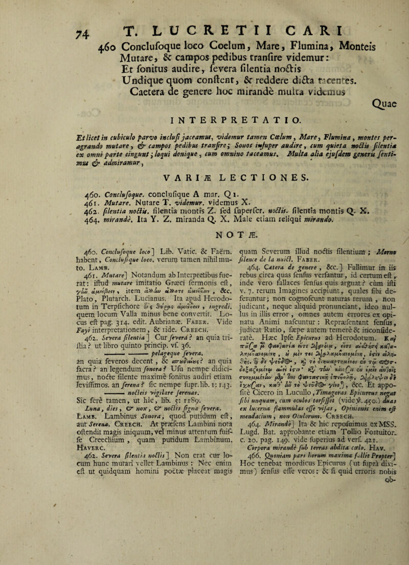 460 Conclufoque lo€o Coelum, Mare, Flumina, Montcis Mutare, & campos pedibus tranfire videmur: Et fonirus audire, fevera filentia noftis Undique quom conftent, &• reddere dida tacentes. Caetera de genere hoc mirande multa videmus Qiiac INTERPRETATIO. Et licet in cubiculo parvo incluji jaceam ut ^ videmur tamen Coelum ^ Mare-, Flumina y monte t per~ agrando mutare y campos pedibus tranfire; Sot/os it^uper audire y cum quieta noSit filentia ex omni parte cingunt i loqui denique, eum omnino taceamus^ Multa alia ejufdem generis /enti- mv4 ^ admiramur y VARI.® LECTIONES. 460. Conclufoque. conclufique A tnar. Qi. 4()i. Mutare. Nutare T. videmur, videmus X. 4(>2. filentia noElis. filentia montis Z. fed fuperfcr. mEiis. filentia montis Q- X. 464. mirande. Ita Y. Z. miranda Q. X. Male etiam reliqui mirando. N O # 460. Conclufoque loco'\ Lib. Vatic. & Faern. Iiabent, Condufique loco, verum tamen nihil mu¬ to. Lamb. 461. Mutare'] Notandum ab Interpretibus fue¬ rat: iftud mutare imitatio Graeci fermonis eft, •yLZ y item cinsluj ain^cre , 8cc. Plato, Plutarch. Lucianus. Ita apud Herodo¬ tum in Terpfichore ^5 , ingredi. quem locum Valla minus bene convertit. Lo¬ cus eft pag. 314. edit. Aubrianm. Faber. Vide Fayi interpretationem, & lide. Creech. 462. Seyera filentia ] Cur feverd ? an quia tri- ftia.^ ut libro quinto princip. vf. 36. I -pelageque feyera. an quia feveros decent, & cam^odui ^ an quia facra ? an legendum fonora f Ufu nempe didici¬ mus , nodle ftlente maxime fonitus audiri etiam leviffimos. an ferena ? fic nempe fupr.lib. i: 143. . no&eis yigilare jerenas. Sic fere tamen» ut hic, lib. 5: 1189. Luna, dies, esr nox, CT* noflis figna feyera. Lamb. Lambinus Sonora, quod putidum eft, mxA Serena. CttEECH, At praefens Laiubini uota oftendit magis iniquum, vel minus attentum fuif- fe Creecliium , quam putidum Lambinum. Haverc. 462. Seyera filenti.i noClis] Non erat CUr lo- cum hunc mutari vellet Lambinus : Nec enim eft ut quidquam homini poetae placeat magis T iE. quam Severum illud nocftis ftlentium ; Mtmo filence de la nuiil. Faber. 464. Catera de genere , Scc. ] Fallimur itt iis rebus circa quas fenfus verfantur, id certum eft ,. inde vero fallaces fenfus quis arguat} cum ifti V. 7. rerum Imagines accipiunt, quales fibi de¬ feruntur ; non cognofeunt naturas rerum , non judicant, neque aliquid pronimciant, ideo nul¬ lus in illis error, omnes autem errores ex opi¬ natu Animi nafcuntur : Repraefentant fenfus, judicat Ratio, ftepe autem temere & inconfide- rate. Hsec Epicurus ad Herodotum. K«/ ‘ttuQu JS (peuOcco-ix eirs , fVrs cdS-r.o-tj xx]fc- Ao!,M5a»«Atsn} , a ixe> tot , eftii «Ag- '?sjs. “4 te> ^njuxotr/fitves dv td (Zj&o-. odei «Viv ’ xf 'dw xivrQu dv y/dtt xv^oTt o-vy>3/x/xhltiu 7tvi (puttxi-ixii 1* S'i xxV hZ to •J/cvS'®^ Et appo- fite Cicero in Lucullo, Timageras Epicureus nega* fibi unquam, cum oculos torjijfet (vidc)?’. 450.) duas ex lucerna flammulas effis •vifas , Opinionis enim efi mendacium , non Oculorum. Creegh. 464. Mirande] Ita & hic rcpofuimus exMSS. Lugd. Bat. approbante etiam Tollio Fortuitor^ c. 20. pag. 149. vide fuperius ad verf. 421. Corpora mirande fub terras abdita coelo. Hav. 466. ^ioniam pars horum maxima fullit Propter] Hoc tenebat mordicus Epicurus (ut fiipra dixi¬ mus ) fenfus cfte veros: 6c fi quid erroris nobis ob- ✓