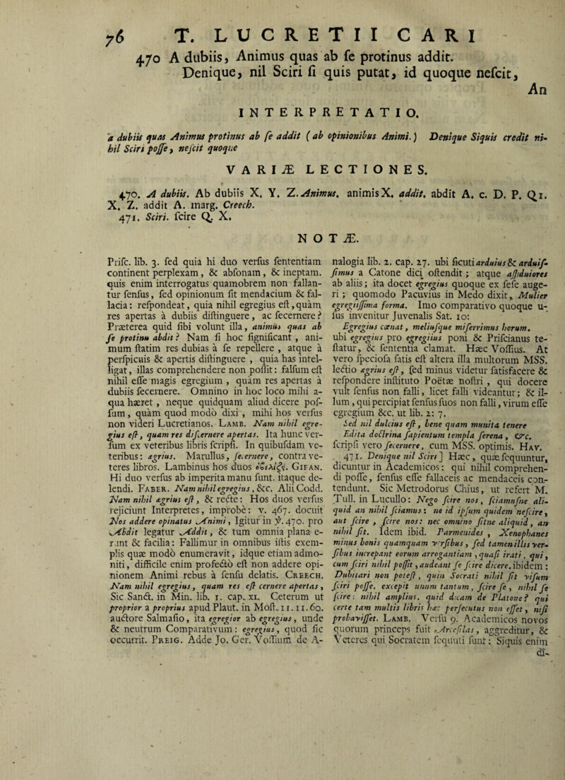 470 A dubiis, Animus quas ab fc protinus addit. Denique, nil Sciri fi quis putat, id quoque nefcit. An INTERPRETATIO. 'a dubiis quas Animus protinus ab fe addit ( ab opinionibus Animi.) Denique Siquis credit ni¬ hil Sciri pojje, nefcit quoque VARIiT LECTIONES. 4,70. A dubiis. Ab dubiis X, Y, 'Z. Animus, animisX. addit, abdit A. c. D. P, Q_i. X. Z. addit A. marg. Creech. 471, Sciri, fcire Q. X, N O T jE. Prifc. lib. 3. fed quia hi duo verfus fententiam continent perplexam, & abfonam, & ineptam, quis enim interrogatus quamobrem non fallan¬ tur fenfus, fed opinionum fit mendacium & fal¬ lacia: refpondeat, quia nihil egregius eft,quam res apertas a dubiis diftinguere, ac fecernere t Praeterea quid fibi volunt illa, animUt qms ab fe protinu abdit ? Nam fi hoc fignificant, ani¬ mum ftatim res dubias a fe repellere , atque a perfpicuis & apertis diftinguere , quia has intel- ligat, illas comprehendere non poftit: falfum eft nihil effe magis egregium , quam res apertas a dubiis fecernere. Omnino in hoc loco mihi a- qua haeret, neque quidquam aliud dicere pof- fum, quam quod modo dixi , mihi hos verfus non videri Lucretianos. Lame. Nam nihil egre¬ gius e/?, quam res difernere apertas. Ita hunc ver- fum ex veteribus libris fcripfi. In quibufdam ve¬ teribus : agrius. Marullus, fe. eruere, contra ve¬ teres libros. Lambinus hos duos Gifan. Hi duo verfus ab imperita manu funt. itaque de¬ lendi. Faber. Nam nihil egregius , 8cc. AliiCodd. Nam nihil agrius efl, & recfte: Hos duos verfus rejiciunt Interpretes, improbe: v. 467. docuit Nos addere opinatus .Animi., Igitur in 470. pro .Abdit legatur Addit, & tum omnia plana e- rant & facilia: Fallimur in omnibus iftis exem¬ plis qum modo enumeravit, idque etiam admo¬ niti , difficile enim profecfto eft non addere opi¬ nionem Animi rebus a fenfu delatis. Creech. Nam nihil egregius, quam res efl cernere apertas, Sic Sandl. in Min. lib. i. cap. xl Ceterum ut proprior a proprius apud Plaut. in Moft. 11.1 i.6q. audtore Salmafio, ita egregior ab egregius, unde & neutrum Comparativum: egregius, quod fic occurrit. Preig. Adde Jo. Ger. VoiTiuin de A¬ nalogia lib. 2. cap. 27. ubi Hcutiarduius Sc ardui/- /mus z. Catone dici oftendit; atque ajjtduiorei ab aliis; ita docet egregius quoque ex fefe auge¬ ri ; quomodo Pacuvius in Medo dixit, Alulier egreghj/ma forma. Imo COmparativo quoque U- fus invenitur Juvenalis Sat. 10: Egregius ccenat, meliufque miferrimus horum. ubi egregius pro egregiius poni & Prifcianus te- ftatur, & fententia clamat. Haec Voftlus.. At vero fpeciofa ftrtis eft altera illa multorum MSS. ledlio agrius e/, fed minus videtur fatisfacere & refpondere inftituto Poetae noftri , qui docere vult fenfus non falli, licet falli videantur; & il¬ lum , qui percipiat fenfus fuos non falli, virum elTe egregium &c. ut hb. 2: 7. Sed nil dulcius efl, lene quam munita tenere Edita doSlrina fapientum templa ferena , O^c. fcripfi vero fecernere, cum MSS. optimis. Hav. 471. Denique nil Sciri] Haec, quaefcquuntur, dicuntur in Academicosqui niliil comprehen¬ di pofTe, fenfus efte fallaceis ac mendaceis con.- tendunt. Sic Metrodorus Chius, ut refert M. Tuli, in Lucullo: Nego fcire nos, fciamttfne ali¬ quid an nihil fciamus: ne id ipfum quidem nefeire, aut fcire , fcire nos: nec omnino fltne aliquid, atr nihil flt. Idem ibid. Parmenides , Xenophanes minus bonis quamquam yrrflbus , fed tamenillisyer- flbus increpant eorum arrogantiam ,quafi irati, qui, cum fciri niliil pofflt, audeant fe fire tf/cw. ibidem : Dubitari non potefl, quin Socrati nihil flt yifum fciri poffe. excepit unum tantum , fcire fe , nihil fe fcire : nihil amplius, quid d:cam de PLxtone? qui certe tam multis libris ha: perfecutus non ejfet, nifl prohayiffet. Lamb. Vcrfu 9. Academicos novos quorum princeps fmt Arccftlas, aggreditur, & Veteres qui Socratem fcquuti funt: Siquis eniin dl-