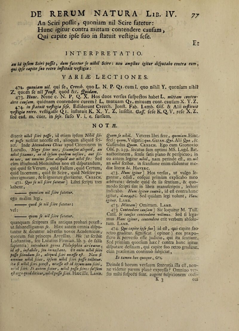 An Sciri poffic, quoniam nil Scire fatetur: Hunc igitur contra nuttam contendere caufam> Qui capite ipfe fuo in ftatuit veftigia fefe. f INTERPRETATIO. an id ipfvm Sciri po^Jity dum fatetur Je nihil Scire: non amplius igitur difputabo contra eum ^ qui ipje capite fuo retro infiituit vefiigia: VARIiE LECTIONES. 47a. quoniam nil. qui fe, Creech. quoL. N. P. Qi.cuml. quo nihil Y, quoniam nihil Z, quom fe nil Jonfi. quod &c. fluidam, 473. Hunc. Nunc c. N. P. Q. a. Hos duos verfus fufpeftos habet L. mittam conteit' deve caujam. quidnam contendere curem? L. mutuam Qi.mituam cont. caulam X. Y.Z, 4.74. in fiatuit vefiigia fefe. Ediderunt Creech. Jonfl. Fab. Lamb. Gif. & Alii infiituit vefiigia retro, veftigafle cj^i. inflatuit K« X. Y. Z. infiftit. GaJJ'. fefe K,C>.V, refe X. Z» fed ead. m. corr, in feje. fufo V. i. e, furfum. N O dixerit nihil fciri pojfe, id etiam iprum Nihil fa¬ ri pojfe nefciat necefle eft, alioquin aliquid fci- ret. Inde Mctrodorm Chius apud Ciceronem in Lucullo. Nego /cire nos, fdamufne aliquid, an nihil fiamus, ne id ipfum quidem uefire, aut fi- re nes , nec omnino fitne aliquid aut nihil ft: Sed cum ifliufmodiHominibus non eft difputandum, qui quid fit Verum, quid Falfum ,quid Certum, quid Incertum, quid fit Scire, quid Nefcirepa- l iterignorant, & fe ignorare gloriantur. Creech. 472. ^0 fe nil f ire fatetur] Libri fcripti tres liabent, - . ■ quoniam nil f ire fatetur. ego mahin legi, ..- quod fe nil fire fletur: vel; --- quom fe nil fire fatetur. quanquam fcriptura illa antiqua probari poteft, ut fubintelligamus fe. Haec autem omnia difpu- tantiir & dicuntur adverfus novos Academicos, quorum fuit princeps Arcefilas. Hk (ut feribit Ladtantius, feu Lutatius Firmian..lib. 3. de falfa f.ipientia) introduxit genus rhilofophia drv^ctrev, id efl, infahile, jeu inconfans. Ut enim nihil firi poJ]e fiendum fit, aliquid firi necejfe efl. Nam fi omnino nihil fias , ipfum nihil firi poffe tolletur, ita (i n’hil firi potefl, necejfe e fi id ifumnon firi, nihil fciri. Si autem fcilur, nihil pojfe fintfafum (fl ergo quoddiciiur^nihil pojfe yi/r/. Haec ille. Lamb. T R. Qjiomfe nihil. Veteres libri fere, quoniam.Hvxz feci; Vulgati:g«o.Gifan.^/.Alii ,& Gaftendus Quom. Creech. Ego cum Gronovio Obf. p. 279. fecutus fum optimi MS. Lugd. Bat. audoritatem, fenfu fatis plano & perfpicuo; in eo autem legitur nihil, nam perinde eft, an nil an nihil feribas. in fcanfione enim eliduntur me¬ diae literae hi. Haverc. 473. Bunc igitur] Hos verfus, ut vulgo le¬ guntur, edidi, eofque primum explicabo meo arbitratu; deinde quid de iis fentiam, & quo¬ modo fcripti fmt in libris manuferiptis , ledori indicabo. Bunc igitur contra, id eft contra hunc igitur, u^xrpgcpf Sed quidam legi volunt, Hanc iitur. Lamb. 473. Mittam] - OvmXtzm. Lamb. 473 Contendere caufam ] Sic loquitur M. Tlilf. Catii. Si caufas contendere yelimus. Sed li lega¬ mus Hanc igitur, contendere erit verbum abfolu- tum. Lame. 474. Qui capite ipfe fuo] id eft, quf capite fuo* retro graditur, fignificat (opinor ) eos praepo- ftero & perverfo efte judicio, qui ita fentiunt.. Sed primum quorfum haec ^ contra hunc igitur difputare definam , qui capite fuo retro graditur., ciiin praeferiim continuo fubjiciat, Et tamen hos quoque Deindefi horum verfuum fententia illa eft,non¬ ne videtur parum plane exprefta ? Omnino ver¬ fus mihi fufpedi funt. augent fufpicionem codi- K 3 cc5'