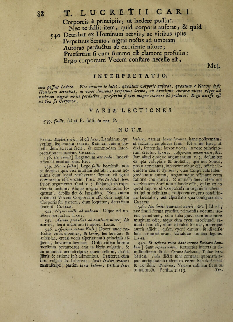 Corporeis e principiis, ut laedere pofllnt. Nec te fallit item, quid corporis auferat, & quid 540 Detrahat ex Hominum nervis, ac viribus ipfis Perpetuus Sermo, nigrai notiis ad umbram yiurorae perdudlus ab exoriente nitore j Praefertim fi cum fummo efl: clamore profufus; Ergo corpoream Vocem conftare neceffe eft, Mul- INTERPRETATIO. eum pojjlnt Udere. Nec ommno te latetquantum Corporis auferat^ quantum tKervis ipps Hominum detrahat, ac vires diminuat perpetuus Sermo, ab exoriente /lurora nitore ufque ad umbram nigra noflis perdurus, pralertim ft cum magno clamore fit prolatus: Ergo necejje ejl ut Vox fit Corporea^ VARIiE LECTIONES. 5'59. fallit, fallat P. fallit in nat. P. N O T iE. Fabe-r. Expletis oris, id efl locis, Lailibinus , qui verfum fequentem rejicit: Retineri autem po- teft, dum ad rem facit, & commodam inter¬ pretationem patitur. Creech. 536. Iter reddit] Legendum hocefl: offendit meatum oris. Pius. 539. Nec te fallat] Lego/d/Z/r. hoc fenfu. non te decipiat quae vox multum detrahit viribus ho¬ minis cum loqui perfeverat: lignum efl igitur cofpoream effe vocem. Pius. Nec Te fallit ttem, Priori argumento aliud v. 7. fubjungit ab expe¬ rientia dudum: Aliquis magna contentione lo¬ quatur , debilis fiet & languidus. Non autem dubitabit Vocem Corpoream effe cum magnam Corporis fui partem, dum loquitur, detradam fenferit. Creech. 541. Nigrat noffis ad umbram] Ufque ad no¬ dem perdudus. Lamb. 54i. Aurora perduclus ah exoriente nitore] Ab aurora, feu a matutino tempore. Lamb. 546. iAfperitas autem Vocis ] Dbcet unde na- fcatur vocis afperitas, & Ufor, feu laevitas: & oftendit, creari vocis afperitatema principiis af- peris, laevorem laevibus. Ordo autem horum verfuum perturbatus erat in libris vulgatis, & in nonnullis manuferiptis; quem reftitui, ab aliis libris & ratione ipfa admonitus. Praeterea ciim libri vulgati fic haberent, UVts leVtore creatur: Wanufcripti, partim Uror Utiore, partim latio Utiore, partim Uror Uvore: hanc poftremam, ut redam, amplexus fum. Eft enim haec, ut dixi, fententia: laevor vocis, laevore principio¬ rum creatur. Lamb. ^Afperitas autem vocis ,&CC. Jam aliud quoque argumentum v. 7. defumitur ex ipfa voluptate & moleftia, qua nos Sonus, prout concinnus,inconcinnufque eft, afficit:Si¬ quidem cenfet Epicurus, quae Corpufcula fubin- grediuntur aurem, organumque afficiunt certa ratione configurari, 8c omnem Suavitatem aut acerbitatem Soni non aliunde effe, quam ex eo quod hujufmodidorpufcula in organum fubeun- tia ipfum deliniant, exafperentve, pro conditio¬ ne laevitatis , aut afperitatis qua configurantur. Creech. 548. Nec fimih penetrant aureis, ZtXc. ] Id eft , nec fimili forma praedita primordia ^'ocum, au¬ reis penetrant, cum tuba gravi cum murmure mugitum edit^ atque ciim cycni moribundi ca¬ nunt: hoc eft , alius eft tubae fonitus, aliterque aureis afficit, quam cycni cantus, & diverfae' funt primordiorum utriufque fonitus figurae. L/Ams. 550. Et reflexa retro dant cornua Barbara bom¬ bum ] Sunt reflexa retro, Retrorfus intorta in fi- militudinem litui. Cornua barbara, Tubae bar¬ baricae. Tuba didae funt cornua; quoniam a- pud antiquitatem rudem ex cornu bubulo fiebant & ex tibiis. Bombum, Vocem coUiiam fremita tumultuofo. Perfitis. i: 113. Ttr-