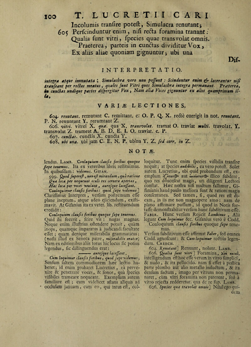 Incolumis tranfire poteft. Simulacra renutant; 605 Perfcinduntur enim , nifi red:a foramina tranant; Qualia funt vitri, fpecies quae transvolat omnis. Praeterea, parteis in cunftas dividitur Vox > Ex aliis aliae quoniam gignuntur; ubi una Dif. INTERPRETATIO. integra Mtque immutata Simulachra vero non pojfunt : Scinduntur enim ^ lacerantur niji tranfeant per reSios meatus, qtiales Junt Vitri quos Simulachra integra permanant Praterea^ t» cuniias undique partes difpergitur Vox ^ Nam alia Voces gignuntur ex alits quamprimum il¬ is. VARI.ffi LECTIONES. ^04. renutant, remutant C. remittant, c: O. P. X. reSe corrigit in not. renutant, P. N. renuntant Y. rerumtaut Z. 606. vitri, vitrei X. qua. qua X. transvolat, tramat O. traviat multi, travolat. Y, transvolat Z. trameat A. B. D. E. I. O. traviat. c. P. 607. cunSlas. cun6lis X. eunda Y. do8, ubi una. ubi jam C. E. N. P. ubina Y, Z, fed corr. in Z. N O T JE. IcnduS. Lamb. Conlaquium claujis forihus quoque /xpe tenemus. Ita ex veteribus libris reftituimus. In quibufdam: Vtdemus. Gifan. 599- fuperefl, nonejl mirandum , qua ratione Qua loca per nequeunt oculi res cernere apertas, Jifac loca per noces yeniant, aurefque lacejjdnt. Conloquimur claujis foribus: quod fxpe -ridemus 1 Clariffimus Interpres , verfum poltremum elTe plane ineptum, atque adeo ejiciendum, exifti- mavit. At Gifanius ita ex veter, lib, reftituendum credidit: Conloquium claujis foribus quoque fape tenemus. Quid ibi fecerit , fcire vis : nugas magnas. Neque enim illirllrius oftendere potuit, quam inops, quamque imparatus a judicandi facultate eifet ; quam denique miferabilis grammaticus; (tiofti illud ex Seneca patre, mijerabilis orator) Nam ex editionibus aliis totus hic locus lic potius legendus, fic diftinguendus erat; ..— aurefque laceffant, Cum loquimur claujis foribus j quod Japeyidemus ■, Senfum laltem commodiorem hasc ledio ha¬ beret; id enim probaret Lucretius , ea perve¬ nire & penetrare voces, & fonos, qua fpecies vifibiles trameare nequeant. Exemplum autem familiare eft ; cum videlicet ailans aliquis ad • occlufam januam, cum co, qui intus eft, coh loquitur. Tunc enim fpecies viftbilis tranfire nequit; at fpecies audibilis, ea vero poteft. Solet autem Lucretius, ubi quid probandum eft,. ex- emphun aut onoi,7iiT(^ illico fubdere, quo res dilucefcat magis, uti diligenti Ledori conftat. Haec noftra nifi multum fallimur, Gi- fanianis haud paulo meliora funt & rationi magis confentanea. Sed tamen, fi, quod res eft di¬ cam , in iis me non magnopere amo : nam de plano afHrmare poftiim, id quod in Notis for- tafte demonftrabitur verfum hunc fubditivum efie. Faber. Hunc verfum Rejicit Lambinus , Alii legunt Cum loquimur &cc. Gifanius vero e Codd. Conloquium claujis foribus qnoqne fepe tene¬ mus. Verfum fubditivum efie affirmat Faber, fed omnes Codd. agnofeunt: Se Cum loquimur redlius legen¬ dum. Creech. 604. F^nutani] Renuunt, nolunt. Lamb. - 606, Qualia funt vitri)) Foramina, 'iin xettH. intelligendum eft hoc efle verum in vitro fimplici, & nudo , & ita pellucido, nam fi eflet a poftica parte plumbo aut alio metallo indudtum, & ita denfum fadum , imago per vitrum non perma¬ naret , cimi vitri foramina non paterent, fed a vitro rejedla redderetur, qua de re fup. Lamb. 6q6. Species qua trayolat omnis) Nihil ego qui¬ dem
