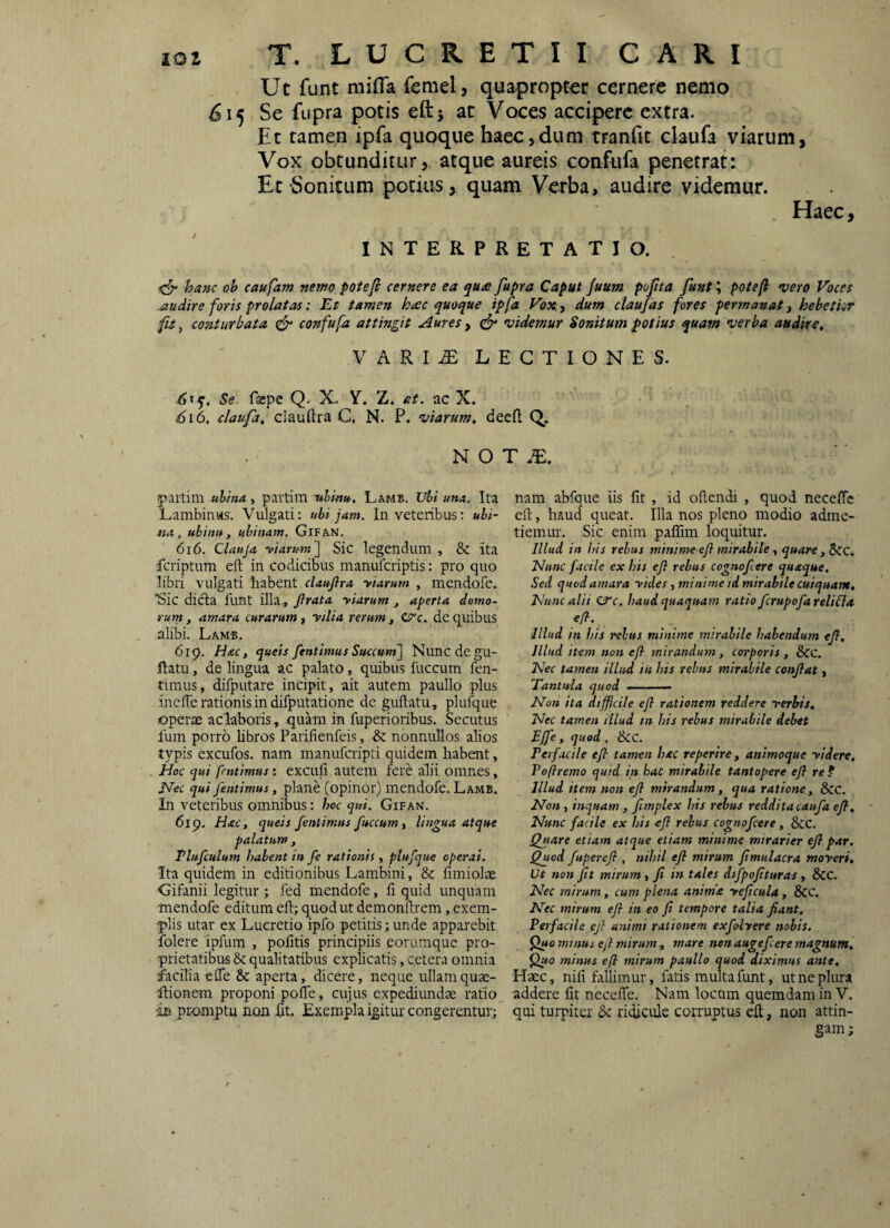 Ut funt mifla femel, quapropter cernere nemo 515 Se fupra potis eftj at Voces accipere extra. Et tamen ipfa quoque haec,dum tranfit claufa viarum, Vox obtunditur, atque aureis confufa penetrat: Et-Sonitum potius, quam Verba, audire videmur. Haec, INTERPRETATIO. <5“ ha^c ob caufam nemo potefi cernere ea qua fupra Caput Juum pofta funt; potefi vero Voces .audire foris prolatas: Et tamen hac quoque ipfa Vox., dum ctaufas fores permanat, hebetior fit, conturbata ^ confufa attingit Aures, videmur Sonitum potius quam verba audire, VARI^ LECTIONES. 6^q. Se. faepe Q. X. Y. Z. at. ac X. 6i6. claufa, clauftra C, N. P. viarum, deeft Q. N O T ipaitim ubina , partim -ulmH,. Lamb. Ubi una. Ita Lambinvts. Vulgati: ubi jam. In veteribus: ubi- na , ubinit, uhinam. GlFAN. 616. Clauja ■viarum'] Sic legendum , & ita fcriptum eft in codicibus manufcriptis: pro quo libri vulgati habent claufira viarum , mendofe. Sic dicta funt illa., Jlrata viarum , aperta demo- rurn, amara curarum, vilia reru-m, 0‘c. de quibus alibi. Lamb. 619. Hac, queis fentimusSuccum] Nunc de gu- flatu, de lingua ac palato, quibus fuccum fen¬ timus, difputare incipit, ait autem paullo plus inelTe rationis in difputatione de guftatu, plufque operae aclaboris, quam in fuperioribus. Secutus fum porro libros Parifienfeis, & nonnullos alios typis excufos. nam manufcripti quidem habent, Hoc qui fentimus: exculi autem fere alii omnes, JVec qui fentimus, plane (opinor) mendofe. Lamb. In veteribus omnibus: hoc qui. Gifan. 619, Hac, queis fentimus fuccum, lingua atque palatum, Plufculum habent in fe rationis, plufque operat. Ita quidem in editionibus Lambini, & fimiolae Gifanii legitur ; fed mendofe, li quid unquam mendofe editum eft; quod ut demonftrem, exem¬ plis utar ex Lucretio ipfo petitis; unde apparebit folere ipfum , pofitis principiis eorumque pro¬ prietatibus &; qualitatibus explicatis, c.etera omnia facilia elTe & aperta, dicere, neque ullam quae- ftionem proponi pofTe, cujus expediundae ratio iss piomptu non fit. Exempla igitur congerentur; nam abfque iis fit , id oftcndi , quod neceflc eft, haud queat. Illa nos pleno modio adme¬ tiemur. Sic enim pafTim loquitur. Illud in his rebus minime efl mirabile, quare, Szc, Hunc facile ex his ejl rebus cognofere quaque. Sed quod amara vides , minime td mirabile cuiquam. Hunc alii CTr. haud quaquam ratio fcrupofareliflet Illud in his rebus minime mirabile habendum efi. Illud item non efi mirandum, corporis , &C Hec tamen illud iit his rebus mirabile conflat, Tantula quod .. Non ita difficile efl rationem reddere verbis, Hec tamen illud tn his rebus mirabile debet EJfe , quod , &C. Ferfacile efl tamen hec reperire, animoque videre. Pofremo quid in haC mirabile tantopere efl re ? Illud item non efl mirandum, qua ratione, Scc. Non , inquam , fimplex his rebus reddita caufa efl. Nunc facile ex his efl rebus cognofeere, 8cc. Quare etiam atque etiam minime mtrarier efl par. Quod fuperefl , nihil efl mirum flmulacra moveri. Ut non Jit mirum, fi in tales dtfpoflturas, &C. Hec mirum, cum plena aninta veflcula, 8CC. Nec mirum efl in eo fi tempore talia fiant. Perfacile ejl animi rationem exfohere nobis. mmus ejl mirum, mare nen auge flere magnum, minus efi mirum paullo quod diximus ante. Haec, nili fallimur, fatis multa funt, ut ne plura addere fit necefte. Nam locum quemdam in V. qui turpitei & ridicule corruptum eft, non attin¬ gam ;