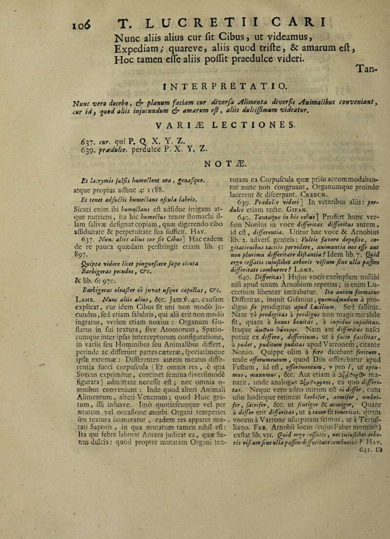 Nunc aliis alius cur fit Cibus, ut videamus, Expediam ; quareve, aliis quod trifte, & amarum eft, Hoc tamen efle aliis polTit praedulce videri. Tan- INTERPRETATIO. Nunc verd docebo ^ ^ planum faciam cur diverfay^ liment a diverps Animalibus conveniant ^ cur idf ^uod aliis injucundum efr amarum ejl, aliis dulcijjimum videatur^ VARIiE LECTIONES. ^37. cur. qui P. Q. X. Y. Z. 639. pradulce. perdulce P. X. Y, Z. N O / Tt lacrymis faljis humefient ora , genafqae. atque propius adhuc 4; 1188. Et tenet adfuHis hume flans ofcula lahris. Siculi enim ibi humeflans eft adfidue irrigans at¬ que nutriens, ita hic humeflus tenor ftomachi il¬ lam falivse defignat copiam, quae digerendo cibo afliduitate & perpetuitate fua fufficit. Hav, 637. Efutu' aliis alius cur fit Cibus~\ Hac eadem de re pauca quaedam perftringit etiam lib. 5: 897. ^ippe yidere licet pinguefeere fiape cicuta Barbigeras pecudes , Cre, Bc lib. 6: 970. Barbigeras oleafier eb juvat ufique capellas, e^c. Lamb. Nunc aliis alius, &c. Jam^. 40. cauiam explicat, cur idem Cibus Iit uni non modo ju¬ cundus , fed etiam falubris, qui alii erit non modo ingratus, verum etiam noxius ; Organum Gu- ftatus in fui textura, five Atomorum, Spatio¬ rumque inter ipfas interceptorum configuratione, in variis feu Hominibus feu Animalibus differt, perinde ac differunt partes caeterae, fpeciatimque ipfe externae : Differentes autem meatus diffe¬ rentia fucci corpufcula (Et omnis res , e qua Succus exprimitur, continet feminadiverfimode figurata) admittant neceffe-eft ; nec omnia o- innibus conveniunt : Inde quod alteri Animali Alimentum, alteri Venenum; quod Huic gra¬ tum , illi infuave. Imo quotiefeunque vel per aetatem vel occafione morbi Organi temperies feu textura immutatur , eadem, res apparet mu¬ tati Saporis , in qua mutatum tamen nihil eft: Ita qui febre laborat Amara judicat ea, quae Sa- Tiiis dulcia; quod propter mutatam Orgaui tex¬ turam ea Corpufcula quae prius accommodaban¬ tur nunc non congruant. Organumque proinde lacerent & difeerpant. Creech. 639. PraduLe videri^ In veteribus aliisr/'er- dulce etiam rede. Gifan. 640. Tantaque in his rebus] Profert hunc ver- fum Nonius in voce differitas, dijfieritas autem, id eft, differentia. Utitur hac voce & Arnobius lib. 2. adverf genteis: Pultis favore depofito, co¬ gitationibus tacitis pervidere, animantia nos effe aut non plurima differitate dil}antia?\AG.\'Ci\]h.q. Quidi ergo ceffatis cujufiibet arboris vifcum fine ulla pajjtm differitate comburere? Lamb. 640. Differitas] Hujus vocis exemplum nullibi nifi apud unum Arnobium reperias; is enim Lu¬ cretium libenter imitabatur. Ita autem formatur Differitas, inquit Gifanius, quemadmodum a pro¬ digus fit prodigitas apud Lucilium, Sed fallitur. Nam To prodigitas a predigus non magis mirabile fit, quam a bonus bonitas , a cupidus cupiditas. Itaque ltf.t0oiv l^ccrepgv. Nam aut dfferitas nafei potuit ex differo, differitum, ut a facio facilitas a pudet, puditum puditas apud Varronem, citante •Nonio. Quippe olim a fero dicebant/mfwm, unde offerumentum, quod Diis offerebatur apud Feftum , id eft, offerimentum, v pro l, ut optu- mus, maxumus, &c. Aut etiam a ma- narit, unde analog«yS , ex quo differi¬ tas. Neque vero adeo mirum eft ra dffer, cum ufus hodieque retineat herbifer, armifer , umbri¬ fer, f acri fer, &C. ut ficutiger Bz. armiger. Quare a dffer erit dfferitas .,Ut )c tener fitteneritas. quam . vocem a Varrone ufurpatam feimus, ut a Tertul¬ liano. Fab. Arnobii locus rcujus Faber meminit) exftat lib. VII. Qjiid ergo ceffatis, nec cujufiibet arbo¬ ris vifi. um fine ulla pajfim dffecitat e comburitis ? H av. 641. Ui