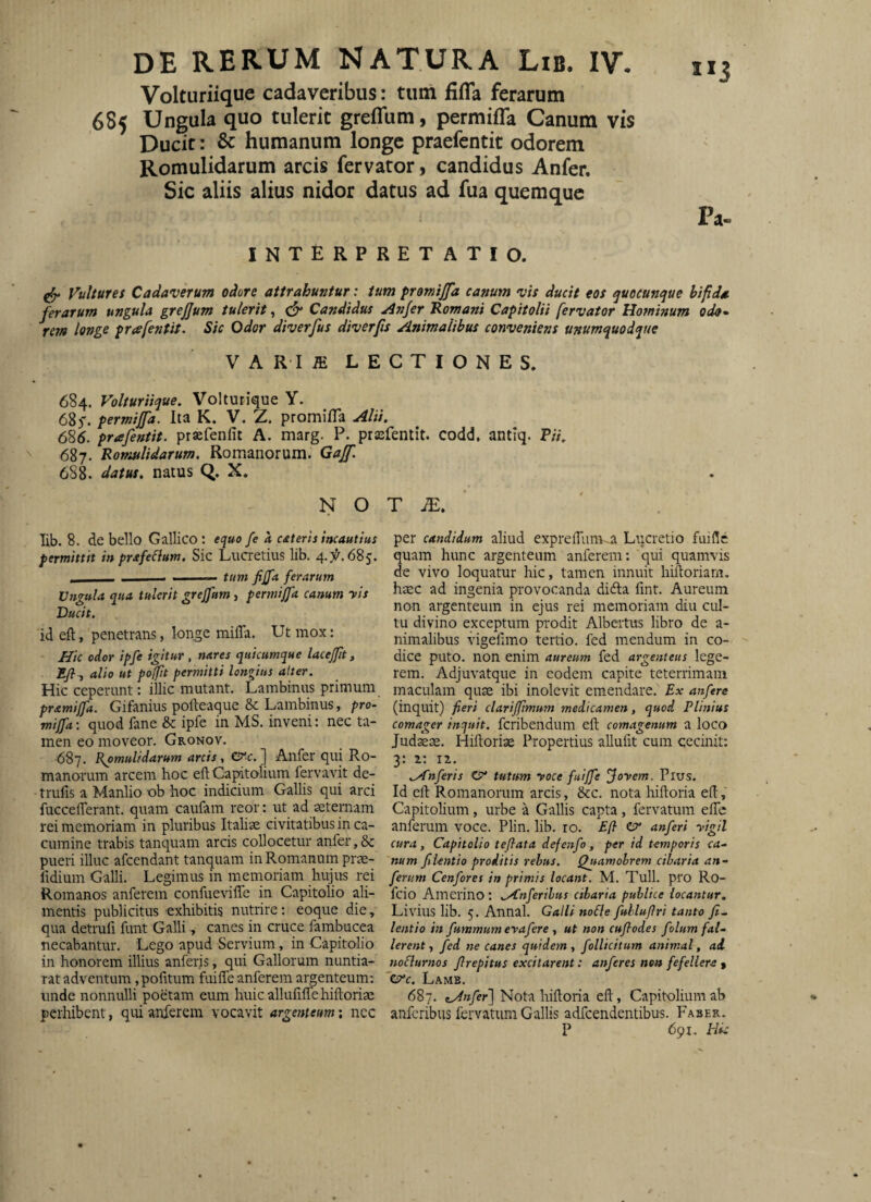 Volturiique cadaveribus: tum fifTa ferarum 685 Ungula quo tulerit greffum, permifla Canum vis Ducit: & humanum longe praefentit odorem Romulidarum arcis fervator, candidus Anfer. Sic aliis alius nidor datus ad fua quemque INTERPRETATIO. Pa. Vultures Cadaverum odore attrahuntur: tum promijfa canum vis ducit eos quocunque bifida ferarum ungula grejjum tulerit, Candidus Anfer Romani Capitolii fervator Hominum oda^ rem longe prafentit. Sic Odor diverfus diverfs Animalibus conveniens unumquodque VARIffi LECTIONES. 684. Volturiique, Volturique Y. 685. permijfa. Ita K. V. Z. promifTa Alii, 685. prafentit. prsefenfit A. marg. P. prssfentit. codd, antiq. P/7, 687. Romulidarum, Romanorum. Gajf. 6S8. datus, natus QJ. X. N O lib. 8. de bello Gallico: equo fe k cateris incautius permittit in prafelium. Sic Lucretius lib. _____ - . —— tum fiffa ferarum Vngula qua tulerit grcjfum, permijfa canum yis Ducit. id eft, penetrans, longe miffa. Ut mox: Hic odor ipfe igitur , nares quicumque lacejfit, Eji^ alio ut poffit permitti longius alter. Hic ceperunt: illic mutant. Lambinus primum pramijfa. Gifanius polleaque & Lambinus, pro¬ mijfa : quod fane & ipfe in MS. inveni: nec ta¬ men eo moveor. Gronov. 687. Romulidarum arcis, crc.] Anfer qui Ro¬ manorum arcem hoc eft Capitolium fervavit de- trufis a Manlio ob hoc indicium Gallis qui arci fucceflerant. quam caufam reor: ut ad aeternam rei memoriam in pluribus Italiae civitatibus in ca¬ cumine trabis tanquam arcis collocetur anfer, & pueri illuc afeendant tanquam in Romanum prae- fidium Galli. Legimus in memoriam hujus rei Romanos anferem confueviffe in Capitolio ali¬ mentis publicitus exhibitis nutrire: eoque die, qua detrufi funt Galli, canes in cruce fambucea necabantur. Lego apud Servium, in Capitolio in honorem illius anferis, qui Gallorum nuntia- rat adventum, pofitum fuiffe anferem argenteum: unde nonnulli poetam eum huicallufiflTehiftoriae perhibent, qui anferem vocavit argenteum: nec T JE, per candidum aliud expreflimKa Lticretio fuiflc quam hunc argenteum anferem; qui quamvis de vivo loquatur hic, tamen innuit hilioriam. haec ad ingenia provocanda didta fint. Aureum non argenteum in ejus rei memoriam diu cul¬ tu divino exceptum prodit Albertus libro de a- nimalibus vigehino tertio, fed mendum in co¬ dice puto, non enim aureum fed argenteus lege¬ rem. Adjuvatque in eodem capite teterrimam maculam quae ibi inolevit emendare. Ex attfere (inquit) fieri clarijftmum medicamen, quod Plinius comager inquit, fcribendum efl: comagenum a loco Judaeae. Hiftoriae Propertius allufit cum cecinit: 3: z: iz. ,A'nferis CP* tutum yoce fuijfe Joyem. Pius. Id eil Romanorum arcis, &c. nota hiftoria e(l Capitolium, urbe a Gallis capta, fervatum elTc anferum voce. Plin. lib. 10. Eji cr anferi yigil cura, Capitolio tejiata defenfo, per id temporis ca¬ num filentio proditis rebus. Quamobrem cibaria an¬ ferum Cenfores in primis locant. M. Tuli, pro Ro- feio Amerino; IXnferibus cibaria publice locantur, Livius lib. 5. Annal. Galli noHe fuhluflri tanto fi¬ lentio in fummum erafere , ut non cufiodes folum fal¬ lerent, fed ne canes quidem, follicitum animal, ad tioflurnos firepitus excitarent: anferes non fefellere t ere. Lamb. 687. tAnfer] Nota hiftoria eft, Capitolium ab anferibus fervatum Gallis adfcendentibus. Faber. P 691. Pii: