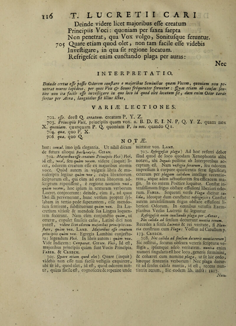 Deinde videre licet majoribus eiTe creatum Principiis Voci: quoniam per faxea faepta Non penetrat, qua Vox volgo, Sonitufque feruntur. 705 Quare etiam quod olet, non tam facile eife videbis Inveftigare, in qua fit regione locatum. Refrigefcit enim cundlando plaga per auras r Nec INTERPRETATIO. Deinde certus ejfe pojjis Odorem conflare e majoribus Seminibus ^uam Vocem, quoniam non pe- netrat muros lapideos^ per quos Vox Sonus frequenter feruntur : fluas etiam ob caufas /en~ iks non ita facile ejfe invefligare in quo loco id quod olet locatum ftt, dum esiim Odor tarde fertur per Aera, languidior fit illius ibius, VARI^ LECTIONES. 702. ejje. deeft Q. creatum, creatam P. i 703. Principiis Voci, principiis quam vox. X. quottiam. quanquam P. C^. quoniam P. 704.. qua. quo P. X. 7c6. qua, quo Q. N O lant: concal. imo ipfa elegantia. Ut nihil dicam de futura alioqui lix7^A»yiu. Gifan. 702. Majoribus ejfe creatum Prindftis Voci) Voct, id elf, yoie, feu quam yocem. videre (inquit) li¬ cet, odorem creatum elTe ex majoribus atomis voce. Quod autem in vulgatis libris 8c ma- nuferiptis legitur quam yox culpa librariorum feriptorum elt, qui ciim ad oram librorum ad- feriptum reperiilent, e regione nominis yod , quam yocem, hoc ipfum in texturam verborum Lucret, conjecerunt: deinde, ciiin ii, ad quos libri illi pervenerant, hunc verfum propter fyl- labain in tertio pede fuperantem , elfe raendo- fum fentirent, fubftituerunt Ita Lu¬ cretium vitiofe & mendofe fua Lingua loquen- icm fecerunt. Nam cum conjuneftio quam,\xt ceterte, copulet fimileis cafus, Latine dici non poteii, yidere licet odorem majoribus principiis con¬ flare, quam yox. Lamb. Majoribus ejfe creatum principiis quam yox. Egregia Lambini conjectu¬ ra : legendum Ved. In libris autem: quam yox. Vide Indicem : Comparat. Gifan. Vod, Id eft, majoribus principiis quam funt Vocis Principia. 1'a2ER. & Creech. 705. Quare etiam quod olet) Quare (inquit) videbis non elTe tam facile veftigiis exquirere, ubi lit id, quod olet, id eft, quod odorem mit¬ tit, quam facile eft, cognofccre & reperire unde a. B. D. E. I. N. P, Q. Y. Z. quam iiox in 720t. quando Q i . T jE. mittatur vox. Lamb. 707. Refrigefcit plaga) Ad hoc referri debet illud quod de loco quodam Xenophontis alibi notavi, ubi peilime ab Interpretibus ac¬ ceptum eft. Xcivn. yelligia ferarum, feu odorem imprefllun a corpore quiefeentis ferae fignificat; ceterum per plagam calidam intellige recentio- rem, atque adeo adtuofiorem feu efficacem ma¬ gis. In eo autem Poetice loquitur. Conftat in- tenfiflimuin frigus obftare effufioni liberiori odo¬ rum. Faber. Sequenti verfu Plaga dicitur ca¬ lida, ideoque dum cundtatur refrigejdti Conftat autem intenfiffimum frigus obftare effufioni li¬ beriori Odorum. In omnibus vetullis Exem¬ plaribus Verfus Lucretii fic leguntur Refrigefcit enim cunflando plaga per Mluras, Nec calida ad fenfum decurrunt nuntia rerum. Pvccedes a fenfu Lucretii & rei veritate, fi Nun¬ tia conftruas cum Plaga: Voffius ad Catullum p. 173. Creech. 708. Nec calida ad fenfum decurrit nunitarerum~j Sic reftitui, fecutus obfcura veteris feripturs ve- ftigia ,. ipfamque adeo veritatem, nuntia enim numeri lingularis eft hoc loco, generis feminini» & cohaeret cum noxnim plaga, ut fit hic ordo, haecque fententia verborum; Nec plaga decur¬ rit ad fenfus calida nuntia, id eft , recens nua- tiatrix rerum., Sic-eodem hb. infra: 1217.