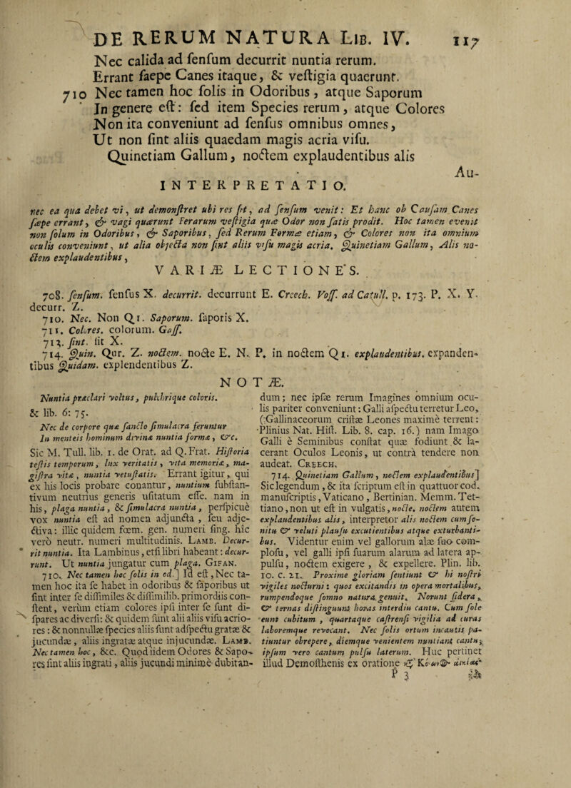 Nec calida ad fenfum decurrit nuntia rerum. Errant faepc Canes itaque, 8c veftigia quaerunt. 710 Nec tamen hoc folis in Odoribus, atque Saporum Jn genere cil: fcd item Species rerum, atque Colores Non ita conveniunt ad fenfus omnibus omnes, Ut non fint aliis quaedam magis acria vifu. Quinetiam Gallum, no(flem explaudentibus alis INTERPRETATIO. II7 rec ea qua dehet vt, ut demonftret ubi res fit, ad fenfum uenit: Et hanc oh Caujam Canes fepe errant, ^ vagi quarunt Ferarum veftigia qua Odor mn fatis prodit. Hoc tarnen evenit non folum in Odoribus, Saporibus, fed Rerum Forma etiam, Colores non ita omnium cculis conveniunt, ut alia oh^eiia non fint aliis vtfu magis acria, Quinetiam Gallum, Alis wa- £lem explaudentibus, VARI^ LECTIONE*S. . -jc%. fenfum. fenfus X. decurrit, decurrunt E. Creeeb. Vojf. ad Catuli,'p, 173. P. X. Y. decurr. Z. 710. Hec. Non Qr. Saporum, faporis X. 71 r. Colores, colorum. Gajf, jlX. fnt. Iit X. 714. ^uin. Qur. Z. noQem. no6le E. N. tibus Quidam, explendentibus Z. N O Nuntia praclari yoltus, puhhrique coloris. & lib. 6: 75. Nec de corpore qua fanFlo fimulacra feruntur In menteis hominum dirina nuntia forma , ea‘c. Sic M. Tuli. lib. i. de Orat, ad Q.Frat. Hifloria tef is temporum y lux yeritatis , yita memoria y ma- giftra yit£ , nuntia yetuftatis. Errant igitur , qui ex his locis probare conantur, nusitium fubftan- tivum neutrius generis ufitatum effe. nam in his, plaga nuntia, &C fimulacra nuntia, perfpicue vox nuntia eft ad nomen adjunda , feu adje- diva; illic quidem foem. gen. numeri fing. hic vero neutr. numeri multitudinis. Lame. Decur¬ rit nuntia. Ita Lambinus, etfi libri habeant; decur¬ runt. Ut jungatur cum plaga. Gifan. jlOy Nec tamen hoc folis in od-^ Id eft ,Nec ta¬ men hoc ita fe habet in odoribus & faporibus ut fint inter fe diffimiles & diffimilib. primordiis con¬ flent , veriun etiam colores ipfi inter fe funt di- fpares ac diverfi: & quidem funt alii aliis vifu acrio¬ res : & nonnullse fpecies aliis funt adfpeftu gratas & jucundae, aliis ingratae atque injucundae. Lamb. Nec tamen hoc, 8cc. Quodiidem Odotes & Sapo^ res fint aliis ingrati, aliis jucundi minime dubitan- P* in nodem Qi. explaudetitihus. T JE. dum; nec ipfae rerum Imagines omnimn ocu¬ lis pariter conveniunt; Galli afpedu terretur Leo, (:GaIlinaceorum criftae Leones maxime terrent: Plinius Nat. Hift. Lib. 8. cap. 16.) nam Imago Galli e Seminibus conflat quae fodiunt.la¬ cerant Oculos Leonis, ut contra tendere non audeat. Creeck. 714. Quinetiam Gallum, noFlem explaufentitus^ Sic legendum, & ita feriptum efl in quattuor cod., manuferiptis,Vaticano, Bertinian. Memm.Ter¬ tiano, non ut eft in vulgatis,»ot7e. noclem autem explaudentibus alis y interpretor alis noFlem cumfo- nitu CT* yeluti plaufu excutientibus atque exturbanti¬ bus. Videntur enim vel gallorum alae fuo com- plofu, vel galli ipfi fuarum alarum ad latera ap- pulfu, nodem exigere , 8c expellere. Plin. lib. IO. c. ir. Proxime gloriam fentiunt C?* hi nofiri yigiles noFlurni: quos e.xcitandis sn opera mortaUhuSy rumpendoque fomno natura, genuit. Norunt fidera y ey ternas difiinguunt horas interdia cantu. Cum fole eunt cubitum , qsMrtaque cafirenfi yigilia ad curas laboremque revocant. Nec folis ortum incautis tiuntur obrepere,, diemque venientem nuntiant cantu^y^ ipfum vero cantum pulfu laterum. Huc pertinet illud Demofthenis ex oratione diy.ied' P 3