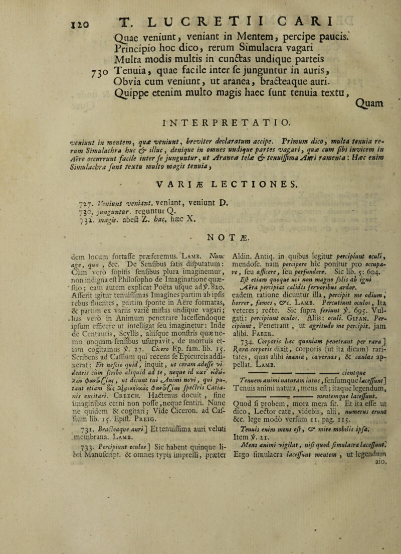 IIO Quae veniunt, veniant in Mentem, percipe pauck' Principio hoc dico, rerum Simulacra vagari Multa modis multis in cun£tas undique parteis 730 Tenuia, quae facile inter fe junguntur in auris. Obvia cum veniunt, ut aranea, bradeaque auri. Quippe etenim multo magis haec funt tenuia textu, Quam INTERPRETATIO. -veniunt in mentem^ qua veniunt^ breviter dedaratum accipe. Primum dico^ multa tenuia re» rum Simulachra huc illuc ^ denique in omnes undique partes vagari ^ qua cum pbi invicem in Aere accurrunt facile inter Je jungunturut Aranea tela (jr tenuijfma Attri ramenta: Hac enim Simulachra funt textu multo magis tenuia , VARI^LECTIONES. 717. Veniunt veniant, veniunt D. 750. junguntur, reguntur Q. 7 3i. magis, abeft Z. hac, hxc X, N O T JE. dem locum fortaffe praeferemus. Lamb. Nmc a<re, qii£ , 8cc. De Senfibus fatis difputatum: ^iim vero fopitis fenfibus plura imaginemur, non indigna eftPhilofopho de Imaginatione quae- fdo; eam autem explicat Poeta ulque ad 82.0. Aflerit igitur tenuiffimas Imagines partim ab ipfis rebus fluentes, partim fponte in Aere formatas, & partim ex variis varie miilas undique vagari; has vero in Animum penetrare laceflendoque ipfum efficere ut intelligat feu imaginetur: Inde de Centauris, Scyllis, aliifque monftris quae ne¬ mo unquam feniibus ufurpavit, de mortuis et¬ iam cogitamus f. 2.7. Cicero Ep. fam. lib. 13. Scribens ad Caffium qui recens fe Epicureis addi¬ xerat: Fit nefeio quid, inquit, ut coram adejfe vi¬ dearis ciim fcrilo aliquid ad te, neque id xxt , ut dicunt tui zAnimi novi, qui pu-. tant etiam 2ily^vo>i‘UKd{ (PtwStfiue fpeFlris Catia- nis excitari. Creech. Hadienus docuit , line imaginibus cerni non pofTe,neque fentiri. Nunc ne quidem & cogitari; Vide Ciceron. ad Caf- fuun lib. 15. Epift. Preig. 731. Brafleaque auri'] Ettenuiffima auri veluti .membrana. Lamb. 733. Percipiunt oculos] Sic habent quinque li¬ bri jVianufcript. dc omnes typis impreffi, praeter Aldin. Antiq. in quibus legitur percipiunt oculi, mendofe. nam percipere hic ponitur pro occupa¬ re, feu afficere, feu perfundere. Sic lib. 5: 604. Efl etiam quoque uti non magno folis ah igni .jAera percipiat calidis fervoribus ardor. eadem ratione dicuntur illa, percipit me odium horror, fames, zyc. Lamb. Percutiunt oculos, Ita veteres; redte. Sic fupra feriunt f. 693. Vul¬ gati: percipiunt oculos. Aliis: oculi. GlFAN. Per¬ cipiunt , Penetrant , ut agritudo me percipit, jam alibi. Faber. 734. Corporis hac quoniam penetrant per rara] J{ara corporis dixit, corporis (ut ita dicam) rari¬ tates , quas alibi inania, cavernas, & caulas ap¬ pellat. Lamb. - --— .. - cientque Tenuem animi naturam intus, fenfumque laceffunt] Tenuis animi natura, mens efl:; itaque legendum, » .. mentemque laceffunt. Quod li probem, mora mera Iit. Et ita efle ut dico, Ledior cate, videbis, alii, numerus erunt &c. lege modo verfum ii. pag. iij. Tenuis enim mens efl, mire mobilis ipft. Item f.%1. Mens animi vigilat, nifiqued fimulacralaceffunt] Ergo firaulacra laceffunt mentem , ut legendum aio.