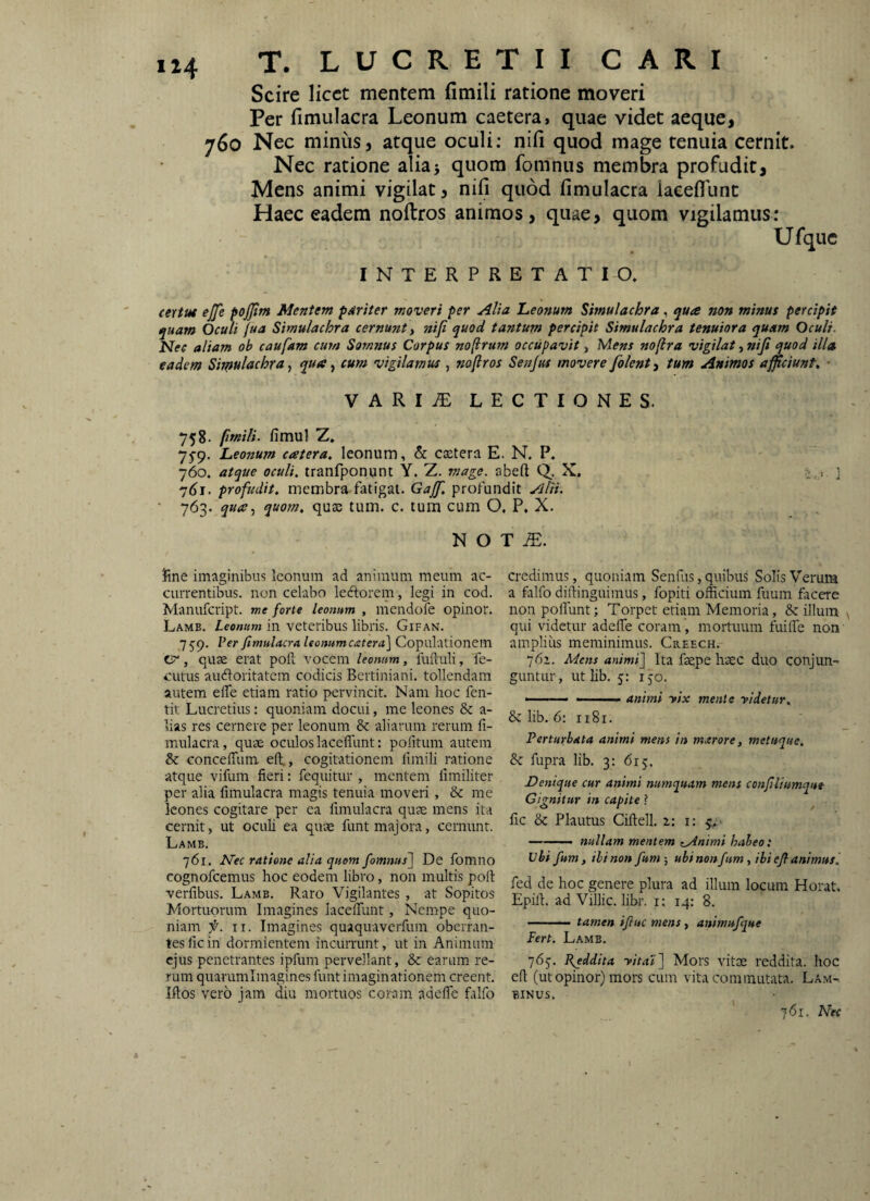 Scire licet mentem fimili ratione moveri Per fimulacra Leonum caetera, quae videt aeque, 760 Nec minus, atque oculi; nili quod mage tenuia cernit. Nec ratione alia5 quom fomnus membra profudit. Mens animi vigilat, nifi quod fimulacra laeefiTunt Haec eadem noftros animos, quae, quom vigilamus; Ufquc INTERPRETAT IO. (ertut ejfe pojjtm Mentem pariter moveri per Alia Leonum Simulachra, qua non minus percipit quam Oculi jua Simulachra cernunt, nifi quod tantum percipit Simulachra tenuiora quam Oculi. Nec aliam oh caufam cum Somnus Corpus noftrum occupavit, Mens noftra vigilat, nifi quod illa eadem Sirpulachra, qua, cum vigilamus , nofiros Senjus movere folent, tum Animos afficiunt^ * VARI.E LECTIONES. 7 5 8. fimili. fimul Z. 75-9. Leonum catera, leonum, & esetera E. N. P. 760. atque oculi, tranfponunt Y. Z. mage, abeft Q. X. i . i ] 7^1. profudit, membra fatigat. Gajf. profundit Alii. • 763. quom, qu$ tum. c. tum cum O, P. X. N O T fine imaginibus Iconum ad animum meum ac¬ currentibus. non celabo leftorem, legi in cod. Manufeript. me forte leonum , mendofe opinor. Lamb. ieowKwj in veteribus libris. Gifan. 7 59. Per fimulacra leonum catera^ Copulationem , quae erat poft vocem leonum, fuftuli, fe- cutus audoritatem codicis Bcrtiniani. tollendam autem elTe etiam ratio pervincit. Nam hoc fen- tit Lucretius: quoniam docui, me leones & a- lias res cernere per leonum & aliarum rerum fi¬ mulacra , quae oculos laceffunt: pofitum autem & conceffum eft., cogitationem fimili ratione atque vifum fieri; fequitur , mentem limiliter per alia fimulacra magis tenuia moveri, & me leones cogitare per ea fimulacra quae mens ita cernit, ut oculi ea qiue funt majora, cernunt. Lame. 761. Nec ratione alia quem fomnus~\ De fomno cognofeemus hoc eodem libro, non inultis poft verfibus. Lamb. Raro Vigilantes , at Sopitos Mortuorum Imagines lacelTunt, Nempe quo¬ niam f. II. Imagines quaquaverfum oberran¬ tes fic in dormientem incurrunt, ut in Animum ejus penetrantes ipfum pervellant, & earum re¬ rum quarumimagines funtimaginationem creent. Iftos vero jam diu mortuos coram adefte falfo credimus, quoniam Senfus, quibus Solis Verum a falfo diftinguimus, fopiti officium fuum facere non poliunt; Torpet etiam Memoria, & illum qui videtur adelle coram , mortuum fuille non amplius meminimus. Creech. 76’. Mens animi] Ita faepe haec duo conjun¬ guntur, ut hb. 5: 150. ■ —-- animi yix mente yidetur, & lib. 6: 1181. Perturbata animi mens in marore, metuque. 8c fupra lib. 3: 615. Denique cur animi numquam mens confiliumque Gignitur in capite ? fic & Plautus Ciftell, 2,: i: q_.- —. nullam mentem zAnimi habeo: Vbi fum, ili non fum ■, ubinenfum, ibiefi animusl fed de hoc genere plura ad illum locum Horat, Epift. ad Villic. libr. i: 14: 8. -— tamen ifiuc mens, animufque Fert. Lamb. 765. Reddita yita’l] Mors vitae reddita, hoc eft (ut opinor) mors cum vita commutata. Lam- BINUS. 761. Nec