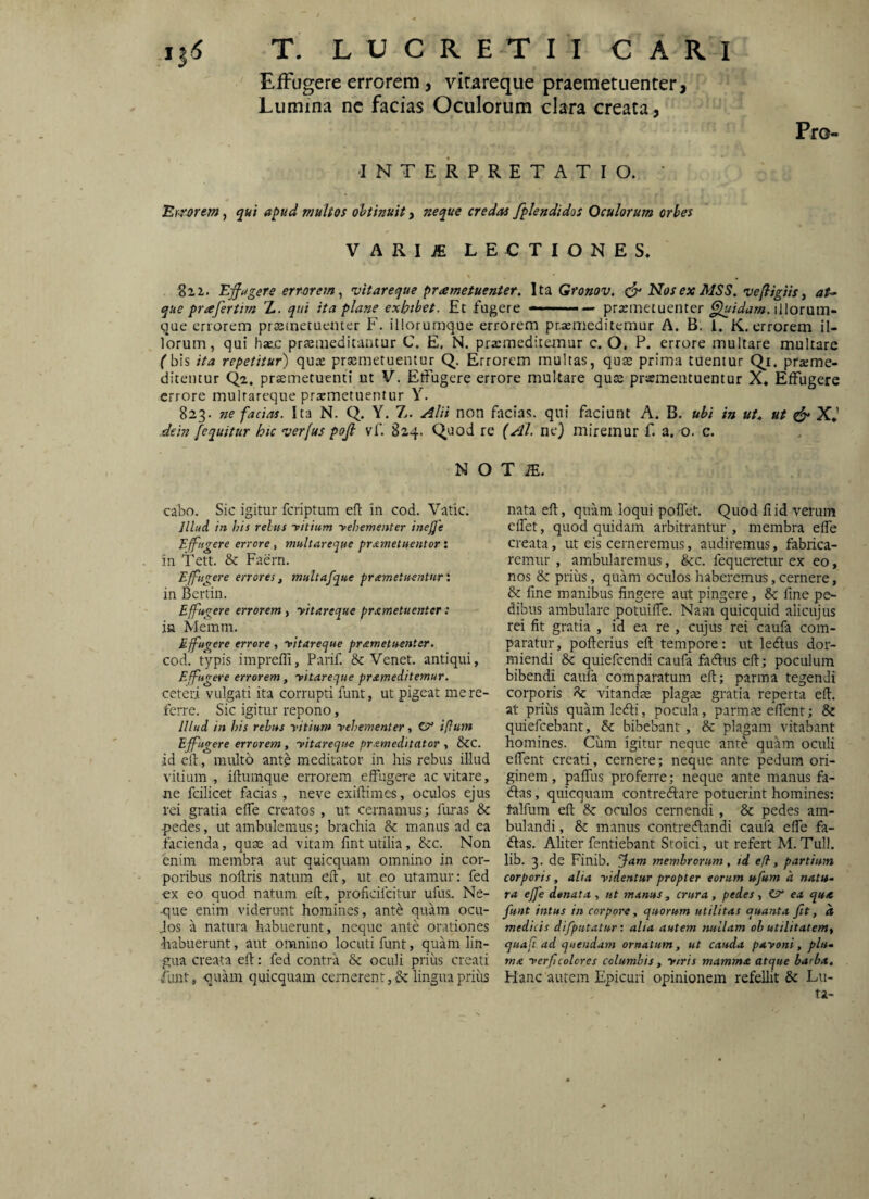 EfFugere errorem, vitareque praemetuenter, Lumina ne facias Oculorum clara creata, -INTERPRETATIO. ' Errorem, apud muUos obtinuit, ner^ue credas fplendidos Oculorum orbes Pro- VARIJE LECTIONES. Ejfugere errorem^ vitareque priemetuenter. Ita Gronov, Nosex MSS. veftigiis y aU que prafertim Z. qui ita plane exhibet. Et fugere ———— praemetuenter illorum- que errorem prstnetuenter F. illorurnque errorem praemeditemur A. B. 1. K. errorem il¬ lorum, qui hatc praemeditantur C. E, N. praemeditemur c. O, P. errore multare multare f bis ita repetitur) quae praemetuentur Q. Errorem multas, quae prima tuentur Q^i. praeme- ditentur Qa. pr£emetuenti ut V. Etfugere errore multare quae pramentuentur X. Effugere errore mulrareque prxmetuentur Y. 823. ne facias. Ita N. Q. Y. Z. Alii non facias, qui faciunt A. B. ubi in ut^ ut ^ X*’ dein [equitur hic verfus pojl vf. 824. Quod re (AI. ne) miremur f. a. o. c. N O T .E. cabo. Sic igitur feriptum ell in cod. Vatie. Jllud in Ilis relus yitium yehementer inejje E[^ngere errore , multareque pr.tmetnentor: in Tett. & Faern. Effugere errores, multafque pnemetuentur l in Bcrtin. Effugere errorem, yitareque prxmetuenter: ifi Memm. Effugere errore, yitareque prameluenter. cod. typis imprefli, Parif. & Venet. antiqui, E fugere errorem, yitareque prameditemur. ceteri vulgati ita corrupti funt, ut pigeat me re¬ ferre. Sic igitur repono, Illud in his rebus yitium yehementer, Ct' iflum Ejfugere errorem, yitareque pr^meditator , &C. id eit, multo ante meditator in his rebus illud vitium, iftumque errorem effugere ac vitare, ne fcilicet facias , neve exiftimes, oculos ejus rei gratia effe creatos , ut cernamus; furas & ■pedes, ut ambulemus; brachia & manus ad ea facienda, quae ad vitam fint utilia, &c. Non enim membra aut qui equam omnino in cor¬ poribus nollris natum eft, ut eo utamur; fed ex eo quod natum eft, proftcilcitur ufus,. Ne¬ que enim viderunt homines, ante quam ocu- Jos a natura habuerunt, neque ante orationes habuerunt, aut omnino locuti funt, quam lin¬ gua creata eft: fed contra & oculi priiis creati /lint, quam quicquam cernerent ,& lingua priiis nata eft, quam loqui pollet. Quod fi id verum cflet, quod quidam arbitrantur , membra efle creata, ut eis cerneremus, audiremus, fabrica¬ remur , ambularemus, &c. fequeretur ex eo, nos & priiis, quam oculos haberemus, cernere, &: fine manibus fingere aut pingere, fine pe¬ dibus ambulare potuilfe. Nam quicquid alicujus rei fit gratia , id ea re , cujus rei caufa com¬ paratur, pofterius eft tempore: ut leAus dor¬ miendi & quiefeendi caufa facftus eft; poculum bibendi caufa comparatum eft; parma tegendi corporis vitandae plagae gratia reperta eft. at priiis quam lefti, pocula, parm-x elfent; & quiefeebant, & bibebant , & plagam vitabant homines. Ciim igitur neque ante quam oculi eftent creati, cernere; neque ante pedum ori¬ ginem , palTus proferre; neque ante manus fa- <ftas, quicquam contreAare potuerint homines; talfum eft & oculos cernendi, & pedes am¬ bulandi , &: manus contrecftandi caufa efle fa- (ftas. Aliter fentiebant Stoici, ut refert M.Tuli, lib. 3. de Finib. Jam membrorum, id efl, partitsm corporis, alia yidentur propter eorum ufum a nattt^ ra effe denata , ut manus, crura, pedes, Cn ea qua funt intus in corpora, quorum utilitas quanta Jit, d medicis difputatur: alia autem nullam oh utilitatem, quafi ad quendam ornatum, ut cauda payoni, plu» tna yerf colores columbis, ytris mamma atque barba. Hanc autem Epicuri opinionem refellit & Lu¬ ta-