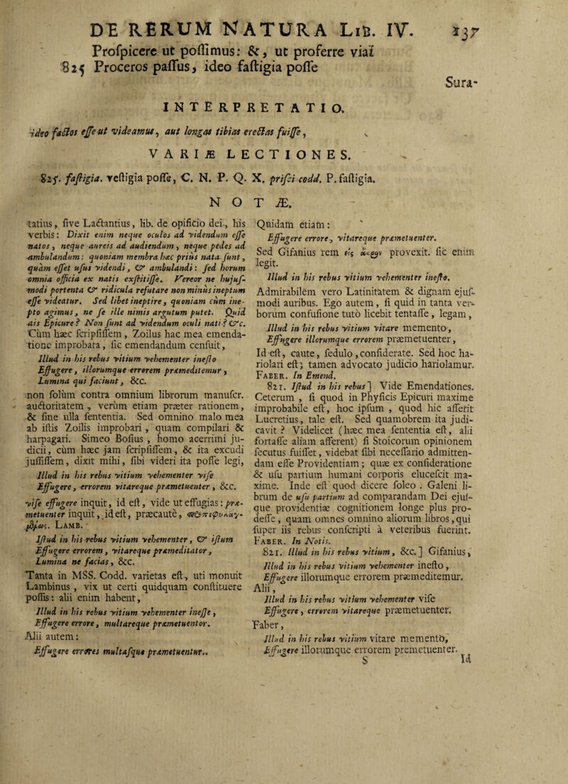 Profpicerc ut poflimus; ut proferre viai 825 Proceros palTus> ideo faftigia pofle interpretatio. faSIos ejfeut videamus, aut longas Ubias ereSlas fuijfe, Sura- VARIiE LECTIONES. ‘ gzy. fafiigia. Ycftigia pofTe, C, N. P. Q. X, prifd codd, P.faftigia. N O tatius, five Ladantius, lib. de opificio dei, his verbis: Dixit enim neque oculos ad ridendum ejje natos , neque aureis ad audiendum , neque pedes ad ambulandum: quoniam membra hac prius nata funt^ quam ejfet ufus ridendi, C?* ambulandi: fed horum cmnia officia ex natis exflitijfe. Vereor ne hujuf- modi portenta C7' ridicula refutare non minus ineptum ejfe rideatur. Sed libet ineptire ^ quoniam cum ine¬ pto agimus, ne fe ille nimis argutum putet. Quid ais Epicure? Non funt ad ridendum oculi nati ?€P'c. 'Cum haec fcripfiflem , Zoilus hac mea emenda¬ tione improbata, fic emendandum cenfuit, Illud in his rebus ritium rehementer inejlo Effiugere, iliorumque errorem prameditemur , Lumma qui faciunt j &C. non folum contra omnium librorum manufer. auftoritatem, verum etiam praeter rationem, & fine ulla fententia. Sed omnino malo mea ab illis Zoilis improbari, quam compilari & harpagari. Simeo Bofius , homo acerrimi ju¬ dicii, cum haec jam fcripfilTem , & ita excudi juflifiem, dixit mihi, fibi videri ita pofie legi, Illud in his rebus ritium rehementer rife Effugere, errorem vitareque prametuenter , &c, rife effugere inquit, id efl:, vide ut effugias: pra- metuenier inquitid efl;, praecaute, Lamb. ' Iflud in his rebus ritium rehementer, e?* iflum Effugere errorem, ritareque prameditator, Lumina ne facias, &C. Tanta in MSS. Codd. varietas eft , uti monuit Lambinus , vix ut certi quidquam conftituere polTis: alii enim habent, Illud in his rebus ritium rehementer inejje, Effugere errore, multareque prametuentor. Alii autem: Effi^gtre ermes multafqu* prametHentur.. T JE. Quidam etiam: Effugere errore, ritareque prametuenter. Sed Gifanius rem provexit, fic enim legit. Illud in his rebus ritium rehementer inefle. Admirabilem vero Latinitatem & dignam ejuL modi auribus. Ego autem, fi quid in tanta ver¬ borum confufione tuto licebit tentafle, legam, Illud in 'his rebus ritium vitare memento, Effugere iliorumque errorem praemetuenter, Id efl, caute, fedulo,confiderate. Sed hoc ha¬ riolari eft) tamen advocato judicio hariolamur. Faber. In Emend. 82r. Iflud in his rebus'] Vide Emendationes. Ceterum , fi quod in Phyficis Epicuri maxime improbabile efl:, hoc ipfum , quod hic alTerit Lucretius, tale efl. Sed quamobrem ita judi¬ cavit ? Videlicet (haec mea fententia efl, alii fortafife aliam afferent) fi Stoicorum opinionem fecLitus fuilfet, videbat fibi neceflario admitten¬ dam elfe Providentiam; quae ex conlideratione ■& ufu partium humani corporis elucefcit ma¬ xime. Inde eft' quod dicere foleo . Galeni li¬ brum de ufu partium ad comparandam Dei ejuf- que providentiae cognitionem longe plus pro- delfe, quam omnes omnino aliomm libros, qui fuper iis rebus conferipti a veteribus fuerint. Faber. In Notis. B21. Illud in his rebus ritium, &C. ] Gifanius» Illud in his rebus vitium vehementer inefto, Effugere illorumque errorem praemeditemur. Alii, Illud in his rebus ritium rehementer vife Effugere, errorem ritareque praemetuenter. Faber, Illud in his rebus ritium vitare mementb,' Effugere iliorumque errorem premetuenter.