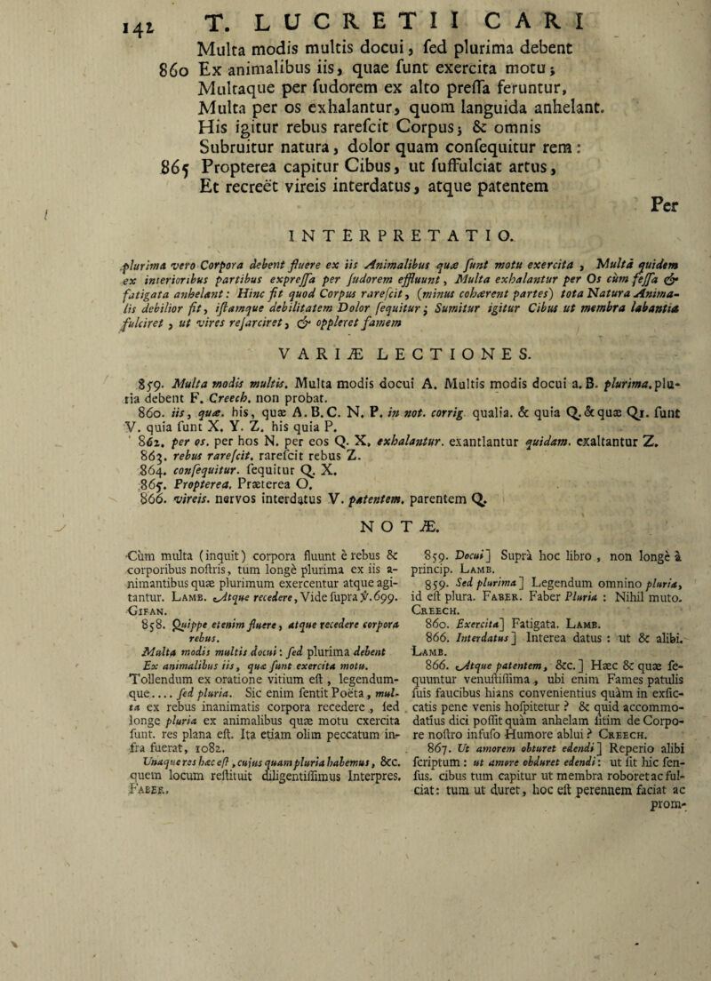 Multa modis multis docui, fed plurima debent 860 Ex animalibus iis, quae fune exercita motu; Multaque per fudorem ex alto prefla feruntur. Multa per os exhalantur, quom languida anhelant. His igitur rebus rarefeit Corpus 5 & omnis Subruitur natura, dolor quam confequitur rera: 865 Propterea capitur Cibus, ut fufFulciat artus. Et recreet vireis interdatus, atque patentem INTERPRETATIO. Per jplurimd vero Corpora debent fiuere ex iis Animalibus e»u<e funt motu exercita , JAultd quidem ex interioribus partibus exprejpi per Judorem effluunt, Inulta exhalaistur per Os cum feffd ^ fatigata anhelant: Hhtc fit quod Corpus rarefeit ■, {minus coharent partes) tota Natura Anima¬ lis debilior fit, iftarnque debilitatem Dolor [equitur^ Sumitur igitur Cibus ut membra labantia fulciret , ut vires re farciret, oppleret famem V ARIJE LECTIONES. Multa modis multis. Multa modis docui A. Multis modis docui a.B. plurima,'p\\i- ria debent F. Creech. non probat. 860. iis, qua. his, quae A.B.C. N. P, in not. corrig qualia. & quia Q.&qu3s Qi. funt y. quia funt X, Y. Z. his quia P. 8<»i. per os. per hos N. per eos Q. X. exhalantur, exantlantur quidam, exaltantur Z. 865. rebus rarefeit, rarefeit rebus Z. 864, confequitur. fequitur Q. X. ,865’. Propterea. Praeterea O, 866. vireis. nervos interdatus V. patentem, parentem Q. N O T ■Cum multa (inquit) corpora fluunt e rebus & corporibus noftris, tum longe plurima ex iis a- nimantibus quae plurimum exercentur atque agi¬ tantur. Lame. Videfupra55^.699. -ClFAN. 858. ^ippe etenim fluere, atque recedere corpora rebus. Multa modis multis docui: fed plurima debent Ex animalibus iis, qua funt exercita motu. Tollendum ex oratione vitium eft , legendum- que_fed pluria. Sic enim fentit Poeta, muU ta ex rebus inanimatis corpora recedere., fed longe pluria ex animalibus quae motu exercita funt. res plana eft. Ita etiam olim peccatum in^ fra fuerat, 1082,. Unaqtie res hac <?/?, cuius quam pluria habemus, &C. quem locum reftituit oiligentiflimus Interpres. Faeef., 85'9. Decuil Supra hoc libro , non longe a princip. Lame. 859. Sed plurima'] Legendum omnino id eft plura. Faber. Faber Pluria : Nihil muto. Creech. 860. Exercita] Fatigata. Lame. 866. Interdatus] Interea datus : nt & alibi. Lamb. 866. iAtque patentem, &c. ] Haec &quae fe- quuntur venoftiffima, ubi enim Fames patulis fuis faucibus hi-ans convenientius quam in exfic- catis pene venis hofpitetur ^ & quid accommo¬ datius dici poffit quam anhelam litim de Corpo¬ re noftro infufo Humore ablui ? Creech. 867. Ut amorem obturet edendi] Reperio alibi feriptum : ut amore obduret edendi: ut fit Mc fen- fus. cibus tum capitur ut membra roboretac ful¬ ciat: tum ut duret, hoc eft perennem faciat ac prom-