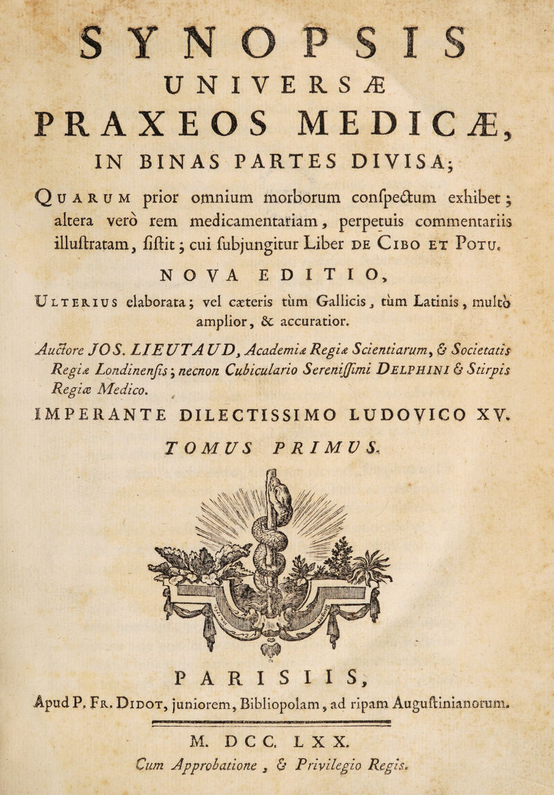 e O P S S U N I V E R S Æ PRAXEOS MEDICÆ, IN BINAS PARTES DIVISA; Qüarom prior omnium morborum confpe&um exhiber ; altéra vero rem medicamentariam, perpetuis commentanis illuftratam, fïftit ; cui fubjungitur Liber de Cibo et Potu, NOVA E D I T I O, Ueterius elaborata; vel cæteris tùm Gallicisj tum Latinis, multo amplior, &c accuratior. Auctorc JO S. LIE UT A U D} Academiœ Régis Scierai arum, & Societatis Régis Londinenfis ; necnon Cubiculario SereniJJimi Delphini & Stirpis Regiœ Medico. IMPER ANTE DILECTISSIMO LUDOVICO XV. T O MU S P RI MUS. P A R I S I I S, Âpud P, Fr. Didot, juniorem, Bibliopolam, ad ripam Auguftinianonim. M. DCC, L X X. Cum Approbatione 3 & Privilegio Regis.