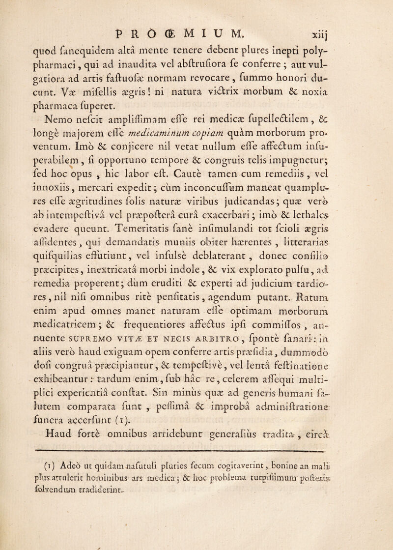 quod fanequidem altâ mente tenere debent pîures inepti poly~ pharmaci, qui ad inaudita vel abftrufiora fe conferre ; autvul- gatiora ad artis faftuofæ normam revocare, fummo honori du- cunt. Væ mifellis ægris ! ni natura vibtrix morbum 6c noxia pharmaca fuperet. Mémo nefcit ampliffimam elle rei medicæ fupelle&ilem, ôc longé majorera efle medicaminum copiam quàm morborum pro- ventum. Imo 6c conjieere nil vetat nullum efle afFeâum infu- perabilem, fi opportune tempore 6c congruis telis impugnetur; fed hoc opus , hic labor eft. Cautè tamen cum remediis , vei innoxiis, mercari expedit ; ciim inconcuflum maneat quamplu- res efle ægritudines folis naturæ viribus judicandas; quæ verb ab intempeftivâ vel præpofterâ cura exacerbari ; imo 6c lethales evadere queunt. Temeritatis fané infimulandi tôt feioli ægris affidentes y qui demandais muniis obiter hærentes , litterarias quifquilias efïutiunt, vel infulsè déblatérant , donec confilio præcipites5 inextricatâ morbi indole, 6c vix explorato pulfti, ad remedia properent; dum eruditi 6c experti ad judicium tardio- res , nil nifi omnibus ritè penfitatis , agendum putant. Ratura enim apud omnes manet naturam efle optimam morborum medicatricem ; 6c frequentiores affedtus ipfi commiffos 3 an- nuente supremo vitæ et necis areitro, fpontè fan a ri: in aliis verb haud exiguam opem conferre artis præfidia, dummodb clofi congruâ præcipiantur 5 6c tempeftivè, vel lentâ feftinatione exhibeantur : tardum enim,fub hâc re5celerem afiequi miilti- plici experientiâ confiât. Sin minus quæ ad generis humaiii fa- lutem comparata funt , peffimâ 6c improbâ adminiftratione funera accerfunt (î). Haud fortè omnibus arridebunt generalius tradita 5 eircà (t) Adeb ut quidam nafutiiii pluries fecum cogitaverint 3 Bonine an maü plus attulerit hominibus ars medica $ 6c hoc ptoblema turpifümimr pofeena» folvend uni tradid e r in t ,..