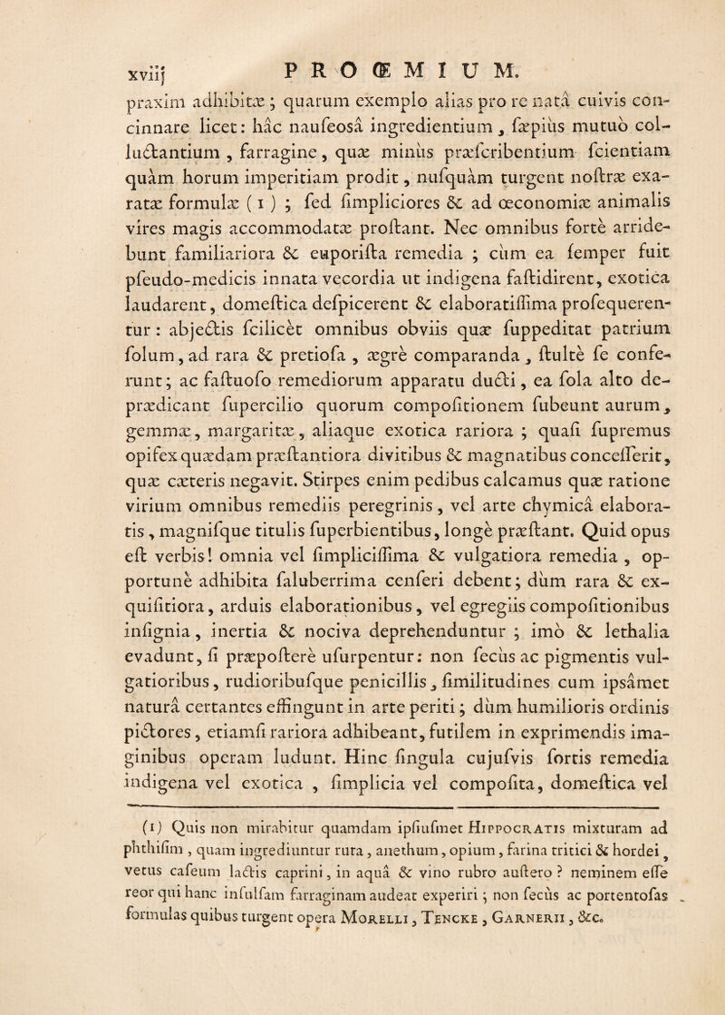 praxim adhibitæ ; quarum exempio alias pro rc natâ cuivis con- cinnare licet: hâc naufeosâ ingredientium , fæpiiis mutuo col- luctantium ? farragine, quæ minus præfcribentium fcientiam quàm horum imperitiam prodit, nufquàm turgent noftræ exa- ratæ formulæ ( i ) ; fed fimpliciores de ad œconomiæ animalis vires magis accommodatæ proftant. Nec omnibus fortè arride- bunt familiariora ôc euporifta remedia ; ciim ea femper fuit pfeudo-medicis innata vecordia ut indigena faftidirent, exotica laudarent, domeftica defpicerent de elaboratiffima profequeren- tur : abjedtis fcilicèt omnibus obviis quæ fuppeditat patrium folum , ad rara de pretiofa , ægrè comparanda ^ ftultè fe confé¬ rant; ac faftuofo remediorum apparatu du£li, ea fola alto de- prædicant fupercilio quorum compofitionem fubeunt aurum* gemmæ, margaritæ 5 aliaque exotica rariora ; quafî fupremus opifexquædam præftantiora divitibus de magnatibus concefteritj quæ cæteris negavit. Stirpes enim pedibus calcamus quæ ratione virium omnibus remediis peregrinis, vel arte chymicâ élabora- ris, magnifque titulis fuperbientibus, longé præftant. Quid opus eft verbis! omnia vel fimpliciffima de vulgatiora remedia 5 op¬ portune adhibita faluberrima cenferi debent; diim rara de ex- quifitiora, arduis elaborationibus, vel egregiis compofitionibus infignia, inertia de nociva deprehenduntur ; imo de lethalia evaduntj fi præpofterè ufurpentur; non feciis ac pigmentis vul- gatioribus, rudioribufque penicillis ^ fimilitudines cum ipsâmet naturâ coûtantes effingunt in arte periti ; dirai humilions ordinis piblores 5 etiamfi rariora adhibeant, futiîem in exprimendis ima- ginibus operam ludunt. Hinc fingula cujufvis fortis remedia indigena vel exotica , fimplicia vel compofita, domeftica vel (0 Quis non mirabitur quamdam ipfiufmet Hippocratis mixturam ad phthifim , quam ingrediuntur rara, anethum, opium, farina tritici de hordei vécus cafeum laâris caprini, in aquâ de vino rubro auftero ? neminem e(Te reor qui hanc infulfam farraginam audeac experiri ; non fecùs ac portentofas >