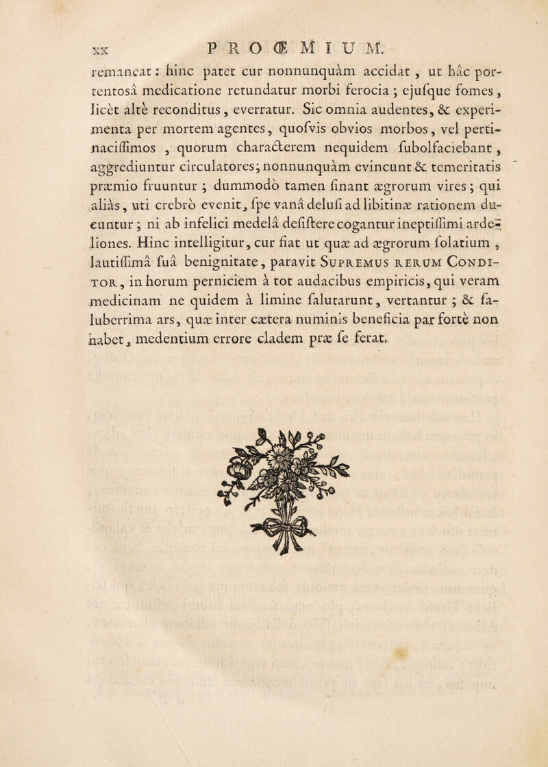 remaneat : .hinc patet car nonnunquàm accidat , ut hâc por- tcntosâ medicatione retundatur morbi ferocia ; ejiifque fûmes, licèt altè reconditus , everratur. Sic omnia audentes, &c expéri¬ menta per mortem agentes, quofvis obvios morbos , vel perti- naciffimos , quorum charadlerem nequidem fubolfaciebant , aggrediuntur circulaires; nonnunquàm evincunt&: temeritatis præmio fruuntur ; dummodo tamen finant ægrorum vires ; qui alias, uti crebro evenit^ fpe vanâdelufiadlibitinæ rationem du- euntur; ni ab infelici medelâ defifterecogantur ineptiffîmi arde^ liones. Hinc intelligitur, cur fiat ut quæ ad ægrorum folatium 5 lautiffimâ fuâ benignitate, paravit Supremus rerum Condi- tor, inhorum perniciem à tôt audacibus empiricis, qui veram medicinam ne quidem à limine falutarunt, vertantur ; & fa- luberrima ars, quæ inter cætera numinis bénéficia par forcé non habet ^ medentium errore cladem præ fe ferat*