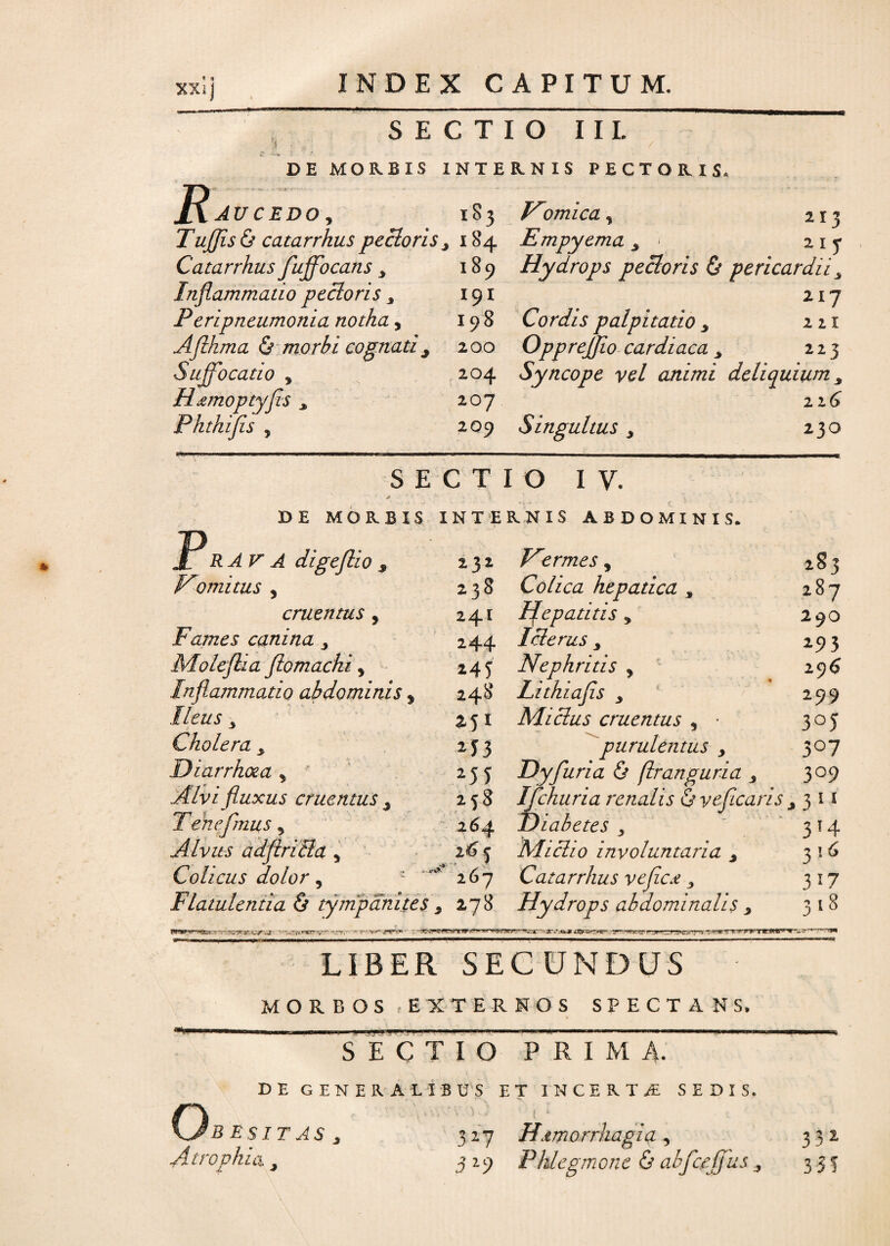 SECTIO IIL s DE MOR.BIS INTERNIS PECTORIS. JA AU cedo , 1S3 WH/fâ! y 21 ? TuJJisà catarrhus pecioris y 184 Empyema 3 ■ 2ir Catarrhus fujfocans y 189 Hydrops pecioris & pericardiiy Inflammatio pecioris y i9i 217 Peripneumonia notha, 198 Cordis palpitatio y 221 Aflhma & morbi cognati y 200 Opprejflo cardiaca y 223 Suffocatio y 204 Syncope vel animi deliquium y Hœmoptyfis j. 207 226 Phthifis y 2 09 Singultus y 230 SECTIO IV. DE MOR.BIS INTER.NIS ABDO MI NI S. JL R AV A digeftio s 232 Eermes, 283 K!omitus y 238 Colica hepatica , 287 cruentus y 241 Hepatitis y 290 Famés canina 244 Iclerus y Moleflia flomacki, 145 Nephritis , 29$ Inflammatio abdominis y 248 Lithiafls y 299 Iléus y M1 Mi élus cruentus y ■ 3°5 Choiera y M3 purulentus y 3°7 Diarrhoea y Mî Dyfluria & (Iranguria y 3°9 Alvi fluxus cruentus 3 2 58 IJchuria renalis & yeficaris j 3 ! 1 Tenefmus 5 264 Diabètes s 3!4 Alvus adflritla y 2^5 Mi cl 10 involuntaria y 3 16 Colieus dolor y 267 Catarrhus veflC£ 3 3 i T Flatulentia ô tjmpânites s 278 Hydrops abdominalis 3 1*rçr=rt~!£.^ JTS.tak* ti&S**-***' ,-yr i» y >■■■■ ?• 'WrTTr.ffï; V 318 LIBER SEGUNDUS M O R B O S E X T E R N O S SPECTANS, SECTIO PRIMA. DE GENERA LIBUS ] ET INCERTA SEDIS. Qbesitas , 327 ut. 1 • t Hœmorrhagia , 3 3 2 Atrophia y 3*9 Phlegmone & abjcejjus, 331