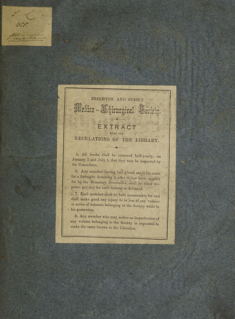 BRIGHTON AND SUSSEX EX TR ACT FROM TIIE REGULATIONS OF THE LIBRARY. o. All books shall bc returned half-yearly, on January 1 and July 1, tbat tbey may be inspected by the Committee. G. Any member having had a book out in bis nam e fur a fortnight detaining it after it lias been applied for by the Honorary Secretaries, shall be fined six- pence per day for each volume so detained. t. Eacli memoer shall be held accountable for and shall niake good any injury to or loss of any volume or series of volumes belonging to the Society wlule in * his possession. 8. Any member who may notice an imperfection of any volume belonging to the Society is requested to inake the same known to the Librarian