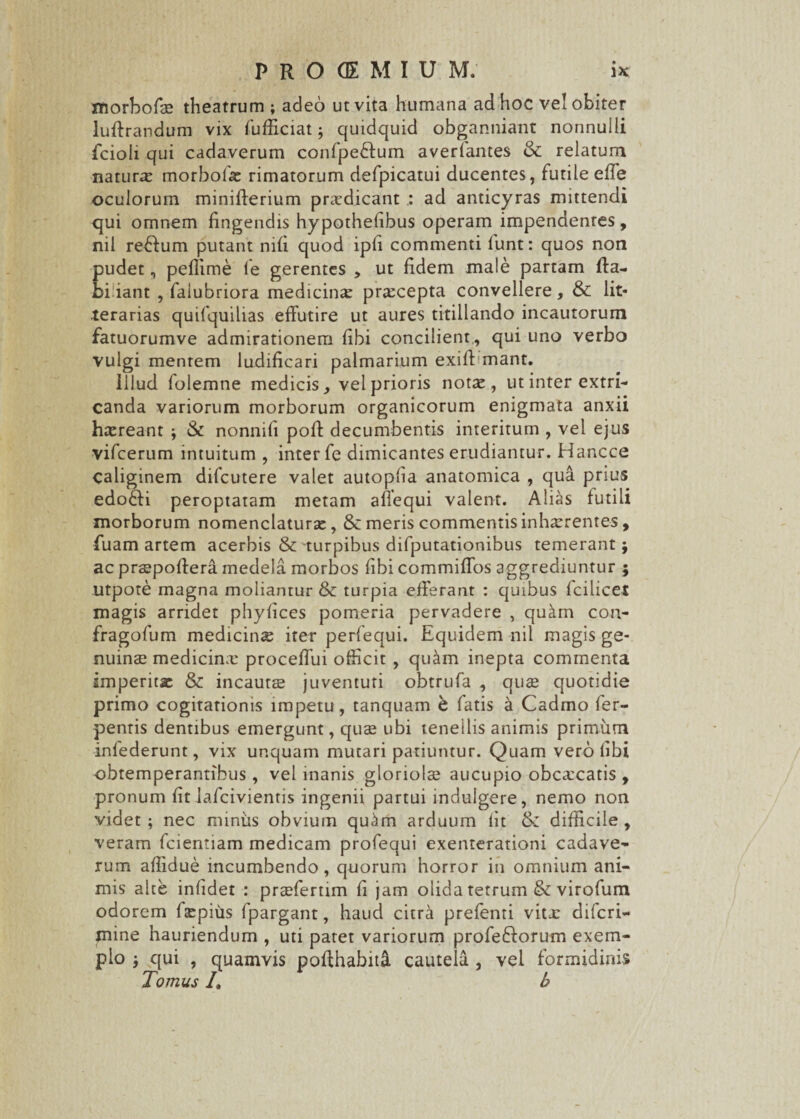 morbofcE theatrum ; adeo ut vita humana ad hoc vel obiter luftrandum vix fufffciat j quidquid obganniant nonnulli fcioli qui cadaverum confpedtum averfantes & relatum natura morbo!# rimatorum defpicatui ducentes, futile effe oculorum minifterium praedicant ad anticyras mittendi qui omnem fingendis hypothefibus operam impendentes, ml refium putant mfi quod ipfi commenti funt: quos non pudet, peffime fe gerentes , ut fidem male partam fta- biliant , falubriora medicinx prxcepta convellere, & lit¬ terarias quifquilias effutire ut aures titillando incautorum fatuorumve admirationem fibi concilient , qui uno verbo vulgi mentem ludificari palmarium exiff mant. Illud folemne medicis, vel prioris not#, ut inter extri¬ canda variorum morborum organicorum enigmata anxii h#reant ; & nonnifi poff decumbentis interitum , vel ejus vifcerum intuitum , inter fe dimicantes erudiantur. Hancce caliginem difcutere valet autopfia anatomica , qua prius edofti peroptatam metam affequi valent. Alias futili morborum nomenclaturae, & meris commentis inhaerentes, fuam artem acerbis & turpibus difputationibus temerant; ac praepoffera medela morbos fibi commiffos aggrediuntur ; Utpote magna moliantur & turpia efferant : quibus fcilicet magis arridet phyfices pomeria pervadere , qukm con- fragofum medicin# iter perfequi. Equidem nil magis ge¬ nuina medicinx proceffui officit , qu^m inepta commenta imperit# & incautae juventuti obtrufa , quae quotidie primo cogitationis impetu, tanquam b fatis a Cadmo fer- pentis dentibus emergunt, quae ubi tenellis animis primum infederunt, vix unquam mutari patiuntur. Quam vero fibi obtemperantibus, vel inanis gloriolae aucupio obcxcatis , pronum fit lafcivientis ingenii partui indulgere, nemo non videt ; nec miniis obvium quim arduum fit & difficile , veram fcientiam medicam profequi exenterationi cadave¬ rum affidue incumbendo, quorum horror in omnium ani¬ mis alte infidet : praeferam fi jam olida tetrum & virofum odorem faepiiis fpargant, haud citra prefenri vitx difcri- jnine hauriendum , uti patet variorum profefforum exem¬ plo j qui , quamvis poffhabita cautela , vel formidinis Tomus /, b