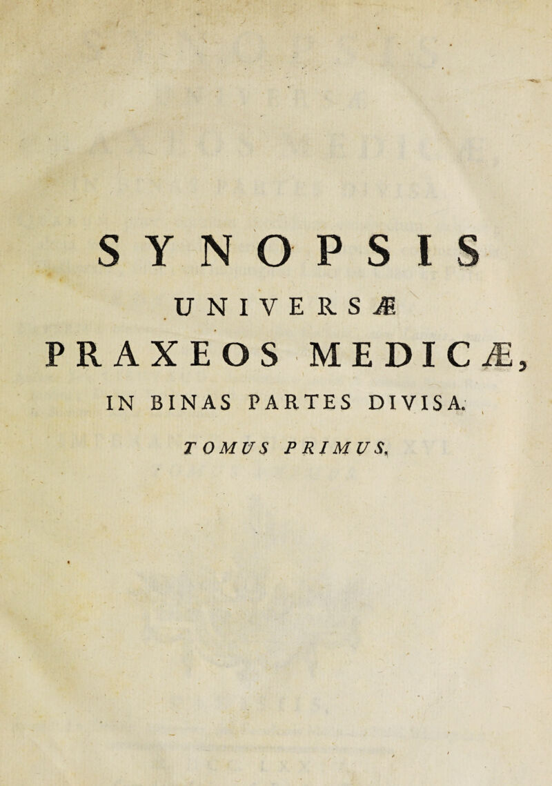 SYNOPSIS U N I V E R S ii PR AXEOS MEDICiE, IN BINAS PARTES DIVISA. TOMUS PRIMUS,