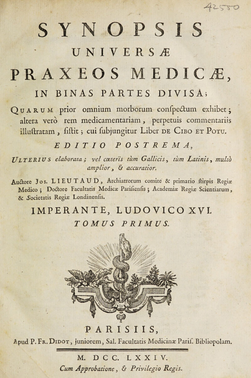 PRAXEOS MEDICiE, IN BINAS PARTES DIVISA; Quarum prior omnium morborum confpe£lum exhibet; altera vero rem medicamentariam, perpetuis commentariis illuftratam , fiftit j cui fubjungitur Liber de Cibo et Potu, EDITIO POSTREMA, Ulterius elaborata; vel cotteris tum Gallicis, tiim Latinis, multo amplior ^ & accuratior. Au£fcore Jos. LIEUTAUD, Archiatrorum comite &: primario ftirpis Regia; Medico j Dodore Facultatis Medicse Parilienfis j Academiae Regiae Scientiarum, «Societatis Regiae Londinenfis. IMPERANTE, LUDOVICOXVL TOMUS PRIMUS. PARISIIS, Apud P. Fr. Didot, juniorem. Sal. Facultatis Medicince Parif, Bibliopolam. M. D C C. L X X I V. Cum Approbatione, & Privilegio Regis.