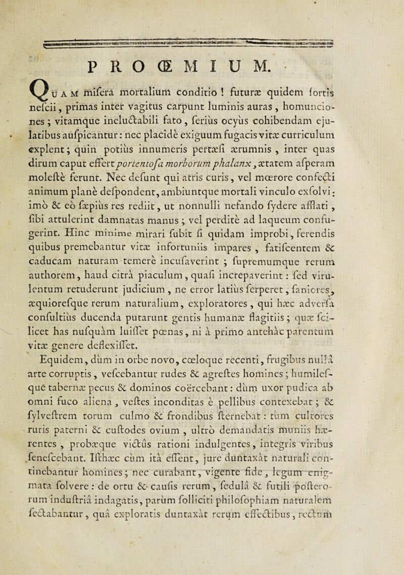 u A M mifera mortaliuiii conditio ! futurae quidem fortis nefcii, primas inter vagitus carpunt luminis auras , homuncio¬ nes ; vitamque ineludtabili fato, ferius ocyiis cohibendam eju¬ latibus aufpicantur: nec placide exiguum fugacis vitx curriculum explent; quin potius innumeris pertcefi xrumnis , inter quas dirum caput effert portentofa morborum phalanx ^xx.^iQm afperam molefbe ferunt. Nec defunt qui atris curis, vel mcerore confeci animum plane defpondent, ambiuntque mortali vinculo exfolvi: imb &: eb fsepius res rediit, ut nonnulli nefando fydere affati , fibi attulerint damnatas manus vel perdite ad laqueum confu¬ gerint. Hinc minime mirari fubit fi quidam improbi, ferendis quibus premebantur vkx infortuniis impares , fatifeentem 8c caducam naturam temere incufaverint ; fupremumque rerum authorem, haud citra piaculum, quafi increpaverint: fed viru¬ lentum retuderunt judicium , ne error latius ferperet, fanicres, a:quiorefque rerum naturalium, exploratores, qui hxc adverfa confultiiis ducenda putarunt gentis humanx dagitiis; qux fol¬ licet has nufquam luiffet poenas, ni a primo antehac parentum vitx crenere dedexiffet. Equidem, dum in orbe novo, coeloque recenti, frugibus nulla arte corruptis , vefcebantur rudes & agreftes homines ; humilef- que taberna: pecus dominos coercebant: durri uxor pudica ab omni fuco aliena veftes inconditas e pellibus contexebat; fylveflrem torum culmo frondibus fternebat: tiim cultores '.ruris paterni dc cuftodes ovium , ultrb demandatis miiniis hx- rentes , probxqiie vibtus rationi indulgentes, integris viribus .fenefeebant. Ifthxc cum ita effent, jure duntaxat naturali con¬ tinebantur homines; nec curabant, vigente fide ^ legum enig- mata folvere: de ortu &• caufis rerum, fedula &: futili poffero- rum induftria indagatis, pariim folliciti philofophiam naturalem