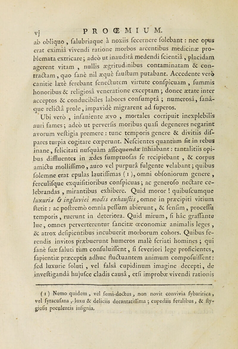 ab obliquo , falubriaque a noxiis fecernere folebailt: nec opus erat eximia vivendi ratione morbos arcentibus medicinx pro¬ blemata extricare; adeo ut inaudita medendi fcientia, placidam a^-erent vitam , nullis aegritudinibus contaminatam Se con¬ tradam , quo faiie nil xque fauftum putabant. Accedente vero canitie Ixte ferebant fenedutem virtute confpicuam , fummis honoribus religiosa veneratione exceptam ; donec ^tate inter acceptos & conducibiles labores confumpta ; numerosa, fana¬ que relida prole, impavide migrarent ad fuperos. ‘Ubi vero , infaniente JKvo , mortales corripuit inexplebilis auri fames ; adeo ut perverfis moribus quafi degeneres negarint avorum veftigia premere : tunc temporis genere divitiis dif- pares turpia cogitare coeperunt. Nefeientes quantum ht in rebus inane, felicitati nufquam alTequendxinhiabant: tantalitiis opi¬ bus diffluentes in redes fumptuofas fe recipiebant , corpus amidu molliffimo, auro vel purpura fulgente velabant; quibus folemne erat epulas lautilTimas (i ), omni obfoniorum genere , ferculifque exquifitioribus confpicuas; ac generofo nedare ce¬ lebrandas , mirantibus exhibere. Quid moror 1 quibufeumque luxuridi ingluviei modis exhaujiis in praecipiti vitium ftetit; ac poflremb omniapeffum abierunt, &: fenlim , procefTu temporis, ruerunt in deteriora. Quid mirum, fi hac gralTanto lue, omnes perverterentur fancitae oeconomix animalis leges , atrox defipientibus incubuerit morborum cohors. Quibus fe¬ rendis invitos prxbuerunt humeros male feriati homines ; qui fane fux faluti tiim confuluilTent, li feveriori lege proficientes, fapientix prxeeptis adhuc fluduantem animum compofuifTent: fed luxurie foluti , vel falsa cupidinum imagine decepti, de inveftiganda hujufce cladis causa, etfi improbx vivendi rationis ( 1) Nemo quidem , vel femi-do6tus j non novit convivia fybaririca, vel fyracufana ,-liixu & deliciis decantadflima; cupediis feralibus, & dy-^ giofis poculentis infigniap