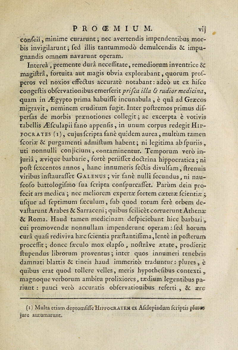 ■ conscii, minime curarunt; nec avertendis impendentibus mor¬ bis invigilarunt; fed illis tantummodo demulcendis impu¬ gnandis omnem navarunt operam» Interea ^ premente dura neceffitate, remediorum inventrice &: magiftra, fortuita aut magis obvia explorabant, quorum prof- peros vel noxios efFeclus accurate notabant: adeo ut ex hifce congeftis obfervationibus emerferit prifca illa ^ rudior medicina^ quam in .dEgypto prima habuifle incunabula , e qua ad Graecos migravit, neminem eruditum fugit. Inter poftremos primus dif* perfas de morbis praenotiones collegit; ac excerpta e votivis tabellis ^fculapii fano appenfis, in unum corpus redegit Hip¬ pocrates (i), cujusfcriptafane quidem aurea, multum tamen fcorix Se purgamenti admiftum habent; ni legitima ab fpuriis uti nonnulli conjiciunt, contaminentur. Temporum vero in¬ juria , aevique barbarie, forte perhiret dodrina hippoeratica; ni poft fexcentos annos , hanc innumeris feclis divulfam , ftrenuis viribus inflaurafTet Galenus ; vir fane nulli fecundus^ ni nau- feofo battologifmo fua feripta confpurcalTet. Pariim dein pro¬ fecit ars medica; nec meliorem expertx fortem caeteric fcientiic ufque ad feptimum feculum, fub quod totum fere orbem de- vaftarimt Arabes Sc Sarraceni; quibus fcilicd corruerunt Athenae Sc Roma. Haud tamen medicinam defpiciebant hice barbari 3, cui promovendae nonnullam impenderunt operam ; fed horum cura quafi rediviva hxc fcientia praellantillima,lente in pofterum procedit; donec fa^culo mox alapfo noRrave aetate, prodieric ftupendus librorum proventus; inter quos innumeri tenebris damnati blattis tineis haud immerito? traduntur: plures, e quibus erat quod tollere velles , meris hypothelibus-contexti 5, magnoque verborum ambitu prolixiores^ taedium. legentibus pa¬ riant : pauci vero accuratis obrervationibits referti , &c aere (1) Multa etiam depromfiiTe HirpocRATEM ex Afclepiadvim fcriptls |ate autumarunt.