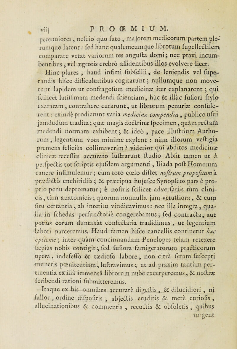 pcrciniiores, nefcio quo fato , majorem medicorum pattem ple¬ rumque latent; fedhanc qualemcumque librorum fupelledbilem comparare vetat variorum res aiigufta domi; nec praxi incum¬ bentibus , vel aegrotis crebro affidentibus illos evolvere licet. Hinc plures , haud infimi rubfellii, de leniendis vel fupe- randis kifce difficultatibus cogitarunt; nullumque non move¬ rant lapidem ut confragofum medicincC iter explanarent; qui fcilicet latiflimam medendi fcientiam, hiic &c illuc fufiori ftylo exaratam 3 contrahere curarunt, ut librorum penuria confule- rent: exinde prodierunt varia medicina compendia y publico ufui jamdudiim tradita; qux magis dodlrinat fpecimen, quam redlam medendi normam exhibent; H. ideo , pace illuftrium Autho- rum , legentium vota minime explent : num illorum veftigia premens feliciiis collimaverim ? viderint qui abditos medicinae cliniccX recefTus accurato luftrarunt ffcudio. Abfit tamen ut a perfpeclis tot fcriptis ejufdem argumenti, Iliada pofl: Homerum canere infimulemur ; ciim toro coelo diftet noflrum propofitum^i pricdictls enchiridiis ; pratcipua hujufce Synopfeos pars e pro¬ prio pcnu depromatur; e noftris fcilicet adverfariis tiim clini¬ cis, tum anatomicis; quorum nonnulla jam vetufliora, bc cum fitu certantia, ab interitu vindicavimus: nec illa integra, qua¬ lia in fchedas perfundtorie congerebamus; fed contradla, aut potius eorum diintaxat confeclaria tradidimus , ut legentium labori parceremus. Haud tamen hif:e cancellis continetur hdc epitome ; inter quam concinnandam Penelopes telam retexere fxpius nobis contigit; fed fufiora famigeratorum pracficorum opera, indefefio t^ediofo labore , non citra feram fufeepti muneris poenitentiam, luftravimus ; ut ad praxim tantum per¬ tinentia ex illa immensa librorum nube excerperemus, noftras fcribendi rationi fubmitteremus. Itaque ex his omnibus accurate digelbis , dilucidiori , ni fallor , ordine difpofitis ; abjecbis eruditis &: mere curiofis , allucinationibus & commentis , rccofbis Sc obfoletis , quibus turgent