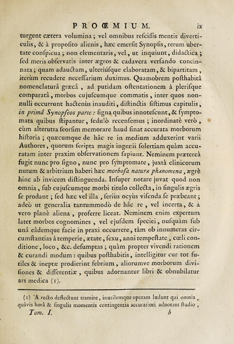 turgent c^ctera volumina; vel omnibus refciflis mentis diverti¬ culis, & a propofito alienis , h^ec emerlit SynopUs, rerum uber¬ tate confpicua ; non dementaris, vel, ut inquiunt, didadica ; fed meris obfervatis inter segros & cadavera verfando concin¬ nata; quam adaudam, ulteriufque elaboratam,Se bipartitam, keriim recudere necdTarium duximus. Quamobrem pofthabita nomenclatura gr^ca , ad putidam oftentationem a plerifquc comparata, morbos cujufcumviue commatis , inter quos non¬ nulli occurrunt hadeniis inauditi, diftindis fillimus capitulis, in prima Synopfeos parte: fignaquibus innotercunt,6cfympto- mata quibus ftipantur, fedulb recenfemus ; inordinate vero , ciim alterutra feorlim memorare haud linat accurata morborum hifboria ; qusecumque de hac re in medium adduxerint varii Authores, quorum feripta magis ingenii folertiam quam accu¬ ratam inter praxim obfervationem fapiunt. Neminem prxterea fugit nunc pro ligno, nunc pro fymptomate, juxt^ clinicorum nutum & arbitrium haberi hxc morbofa naturphdnomena, segre hinc ab invicem diftinguenda. Infuper notare juvat quod non omnia , fub cujufcumque morbi titulo colleda, in lingulis xgris fe prodant ; fed hxc vel illa ferius ocyus vifenda fe praebeant; adeo ut generalia tantummodo de hac re ^ vel incerta, &c a vero plane aliena , proferre liceat. Neminem enim expertum latet morbos cognomines , vel ejufdem fpeciei, nufquam fub una eademque facie in praxi occurrere^ t^m ob innumeras cir- cumftantias a temperie, setate, fexu, anni tempeftate , cceli con¬ ditione , loco, &LC. defumptas ; quam propter vivendi rationem & curandi modum: quibus pollhabitis, intelligitur cur tot fu¬ tiles 6c inepteX prodierint febrium , aliorumve morborum divi- fiones & differentix , quibus adornantur libri ^ obnubilatur ars medica (i). (i) 'A redo defledunt tramite, inutilemque operam ludunt qui omnia ^ quavis hora & lingulis momentis contingentia accuratiori adnotant ftudio , Tom. L b