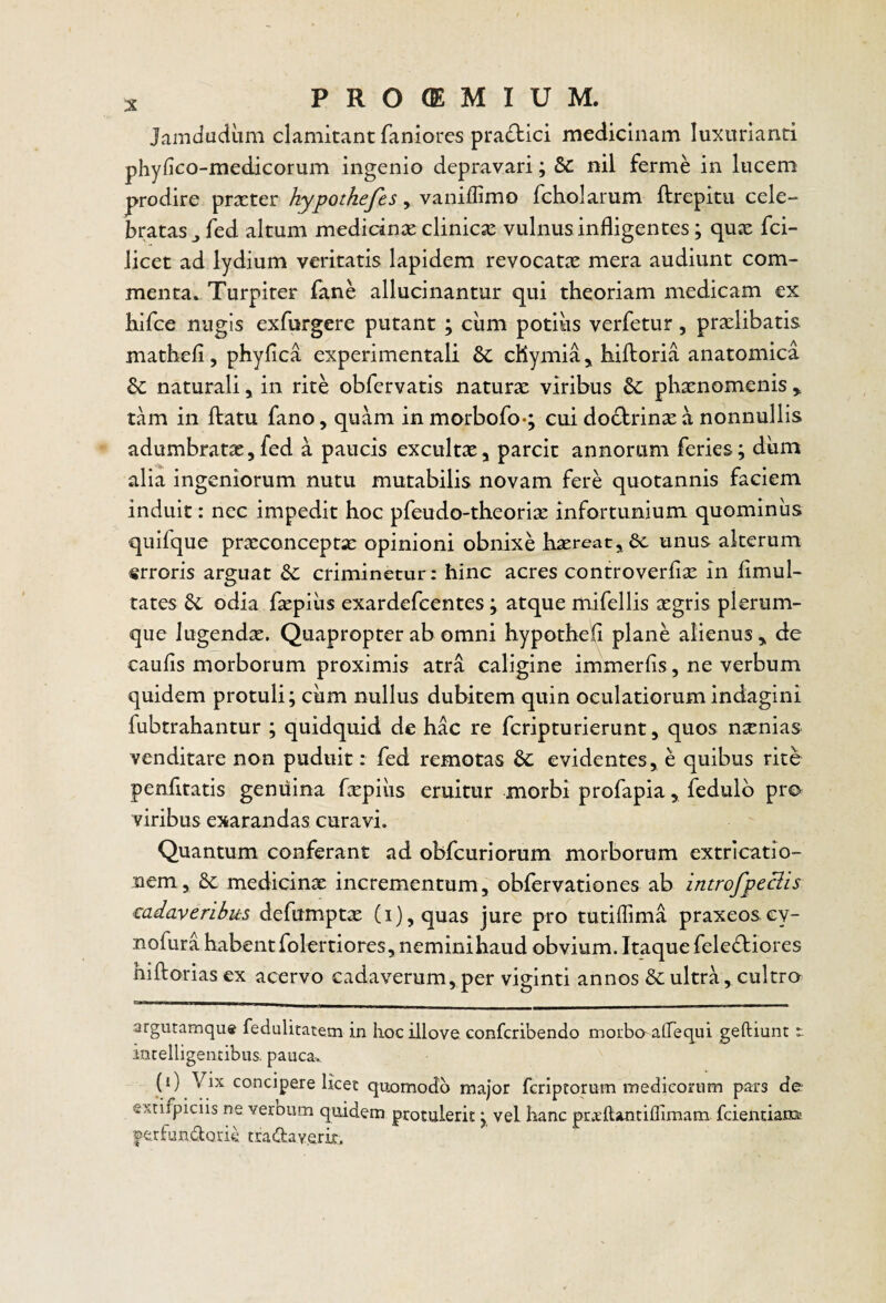 Jamdudiim clamitant faniores pradtici medicinam luxurianti phyfico-medicorum ingenio depravari; &: nil ferme in lucem prodire praeter hypotkefes , vanillimo fcholarum ftrepitu cele¬ bratas ^ fed altum medicinae clinicae vulnus infligentes; quae fei- licet ad lydium veritatis lapidem revocatae mera audiunt com¬ menta. Turpiter fane allucinantur qui theoriam medicam ex hifce nugis exfurgere putant ; ciim potius verfetur, prxlibatis mathefl, phyfica experimentali bc cHymia^ hiftoria anatomica Se naturali ^ in rite obfervatis naturae viribus phaenomenis ^ tam in itatu fano, quam in morbofoq cui do£brinae a nonnullis adumbratae, fed a paucis excultae, parcit annorum feries; dum alia ingeniorum nutu mutabilis novam fere quotannis faciem induit: nec impedit hoc pfeudo-theoria: infortunium quominus quifque praeconceptx opinioni obnixe haereat^Sc unus alterum «rroris arguat criminetur: hinc acres controverflae in flmul- tates odia faepiiis exardefeentes; atque mifellis aegris plerum¬ que lugendae. Quapropter ab omni hypothefl plane alienus y de caufls morborum proximis atra caligine immerfls, ne verbum quidem protuli; ciim nullus dubitem quin oculatiorum indagini fubtrahantur ; quidquid de hac re feripturierunt, quos nsenias venditare non puduit: fed remotas 6c evidentes ^ e quibus rite penfitatis genuina fepius eruitur morbi profapia, fedulb pro viribus exarandas curavi. Quantum conferant ad obfcuriorum morborum extricatio- nem, 6c medicinx incrementum, obfervationes ab introfpeclis ‘Cadaveribus defumptx (i),quas jure pro tutiffima praxeosey- nofura habent fokrtiores, neminihaud obvium. Itaque felediores hiftorias ex acervo cadaverum, per viginti annos & ultra, cultro argutamqu» fedulitatetn in liociliove conferibendo moibaaflequi geftiunt t intelligencibus. pauca, (i) Vix concipere licet quomodo major feriptorum medicorum pars de- extifpiciis ne veroum quidem protulerit; vel hanc priEftantiflimam fcientiani' ©erfundorie cradaverir.