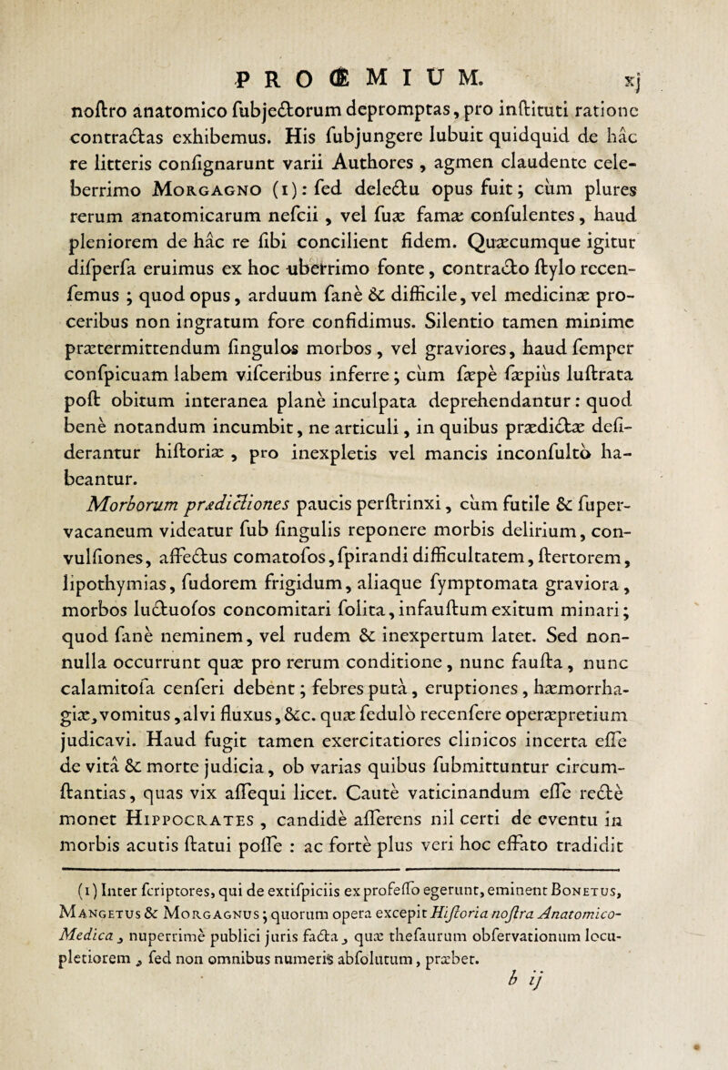 PROCEMIUM, sj noflro anatomico fubje^torum depromptas, pro inflituti ratione contradbas exhibemus. His fubjungere lubuit quidquid de hac re litteris conlignarunt varii Authores , agmen claudente cele¬ berrimo Morgagno (i):fed deledlu opus fuit; ciim plures rerum anatomicarum nefeii, vel fuse fama: confulentes, haud pleniorem de hac re libi concilient fidem. Quacumque igitur difperfa eruimus ex hoc uberrimo fonte, contracto ftylo recen- femus ; quod opus, arduum fane 6c difficile, vel medicinae pro¬ ceribus non ingratum fore confidimus. Silentio tamen minime praetermittendum Ungulos morbos, vel graviores, haudfemper confpicuam labem vifceribus inferre; ciim fepe fiepiiis luftrata poft obitum interanea plane inculpata deprehendantur: quod bene notandum incumbit, ne articuli, in quibus prsedidbe defi- derantur hiftoriae , pro inexpletis vel mancis inconfultb ha¬ beantur. Morborum pr^dlcliones paucis perllrinxi, ciim futile 6c fuper- vacaneum videatur fub lingulis reponere morbis delirium, con- vulfiones, alFedtus comatofos,fpirandidifficultatem,ftertorem, lipothymias, fudorem frigidum, aliaque fymptomata graviora, morbos lu£tuofos concomitati folita,infaultumexitum minari; quod fane neminem, vel rudem Sc inexpertum latet. Sed non¬ nulla occurrunt quse pro rerum conditione, nunc faufta, nunc calamitofa cenferi debent; febres puta, eruptiones , hsemorrha- gix,vomitus,alvi fluxus,8^c. qua: fedulb recenfere operapretium judicavi. Haud fugit tamen exercitatiores clinicos incerta elTe de vita morte judicia, ob varias quibus fubmittuntur circum- ftantias, quas vix alTequi licet. Caute vaticinandum elTe re6te monet Hippocrates , candide allerens nil certi de eventu in morbis acutis flatui poffie : ac forte plus veri hoc effato tradidit (i) Inter feriptores, qui de extifpiciis exprofeflo egerunt, eminent Bonetus, Mangetus & Morgagnus ; quorum opera Hljlorianojlra Anatomico- Medica ^ nuperrime publici juris fa6ta ^ qux theraurum obfervationum locu¬ pletiorem j fed non omnibus numeris abfolutum, pra:bet.