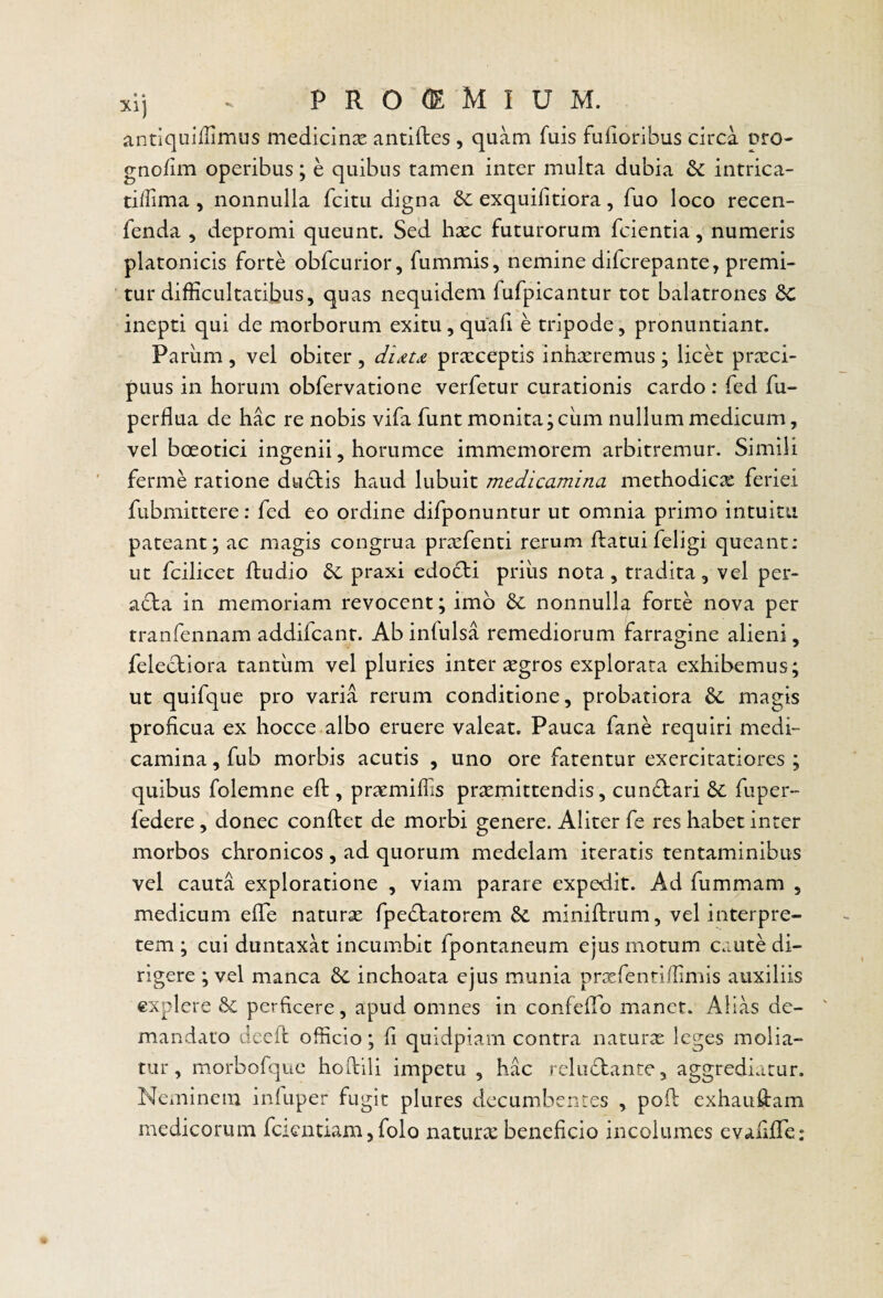 antiquiffimus medicinx antiftes , quam fuis fufioribus circa pro- gno/im operibus; e quibus tamen inter multa dubia intrica- ti/Iima , nonnulla fcitu digna &c exquifitiora, fuo loco recen- fenda , depromi queunt. Sed haec futurorum fcientia, numeris platonicis forte obfcurior, fummis, nemine difcrepante, premi¬ tur difficultatibus, quas nequidem fufpicantur tot balatrones 6c inepti qui de morborum exitu, quafi e tripode, pronuntiant. Parum , vel obiter , prxceptis inhxremus ; licet praeci¬ puus in horum obfervatione verfetur curationis cardo : fed fu- perflua de hac re nobis vifa funt monita ;ciim nullum medicum, vel boeotici ingenii, horumce immemorem arbitremur. Simili ferme ratione dtidbis haud lubuit medicamina methodicae feriei fubmittere: fed eo ordine difponuntur ut omnia primo intuitu pateant; ac magis congrua praefenti rerum flatuifeligi queant: ut fcilicet ftudio praxi edodii priiis nota, tradita, vel per- a6ta in memoriam revocent; imo nonnulla forte nova per tranfennam addifeant. Ab infulsa remediorum farragine alieni, felecliora tantum vel pluries inter ^gros explorata exhibemus; ut quifque pro varia rerum conditione, probatiora magis proficua ex hocce albo eruere valeat. Pauca fane requiri medi¬ camina , fub morbis acutis , uno ore farentur exercitatiores ; quibus folemne eft, praemiflis promittendis, cun£lari fuper- federe, donec conftet de morbi genere. Aliter fe res habet inter morbos chronicos , ad quorum medelam iteratis tentaminibus vel cauta exploratione , viam parare expedit. Ad fummam , medicum efie naturo fpedfatorem miniftrum, vel interpre¬ tem ; cui duntaxat incumbit fpontaneum ejus motum caute di¬ rigere ; vel manca inchoata ejus munia profentiffimis auxiliis explere perficere, apud omnes in confeffio manet. Alias de¬ mandaro deefi: officio; fi quidpiarn contra naturo leges molia¬ tur, morbofque hofiili impetu , hac reludtante, aggrediatur. Neminem inluper fugit plures decumbentes , pofi: exhauftam medicorum fcientiam, folo naturo beneficio incolumes evafifle: