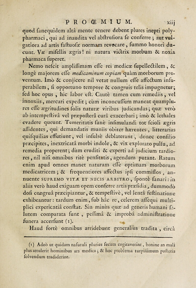 PROOEMIUM. xiij quod fiinequldem alta mente tenere debent plures inepti poly- pharmaci, qui ad inaudita vel abftruliora fe conferre ; aut vul¬ gatiora ad artis faftuofse normam revocare, fummo honori du¬ cunt. Vse mifellis a:gris! ni natura victrix morbum noxia pharmaca fuperet. Nemo nefcit ampliffimam elTe rei medica fupelle^tilem, longe majorem elTe medicaminum copiam quam morborum pro¬ ventum. Imb 6c conjicere nil vetat nullum elTe alFebtum infu- perabilem, fi opportuno tempore congruis telis impugnetur; fed hoc opus , hic labor eft. Caute tamen cum remediis , vel innoxiis, mercari expedit; ciim inconculTum maneat qnamplu- res elTe aegritudines folis naturae viribus judicandas; qute vero ab intempeftiva vel prxpoftera cura exacerbari; imb &: lethales evadere queunt. Temeritatis fane infimulandi tot fcioli agris alTidentes, qui demandatis muniis obiter harentes , litterarias quifquilias effutiunt, vel infulse deblaterant, donec confilio pracipites, inextricata morbi indole, vix explorato piilfu, ad remedia properent; diim eruditi experti ad judicium tardio¬ res , nil nifi omnibus rite penfitatis, agendum putant. Ratum enim apud omnes manet naturam efle optimam morborum medicatricem; &: frequentiores affebtus ipfi commilTos , an¬ nuente SUPREMO viTiE ET NECIS ARBITRO, fponte fanari .* ili aliis verb haud exiguam opem conferre artis prafidia_, dummodb doli congrua pracipiantur, tempeftive, vel lenta feftinatione exhibeantur : tardum enim, fub hac re, celerem allequi multi¬ plici experientia conflat. Sin miniis qua ad generis humani fa- lutem comparata funt , peflima &; improba adminiflratione funera accerfunt (i). Haud forte omnibus arridebunt generalius tradita , circa (t) Adeo ut quidam nafutuli pluries fecum cogitaverint, bonine an maii plus attulerit hominibus ars medica; & hoc problema turpifiimum polleris folvendum tradiderint.