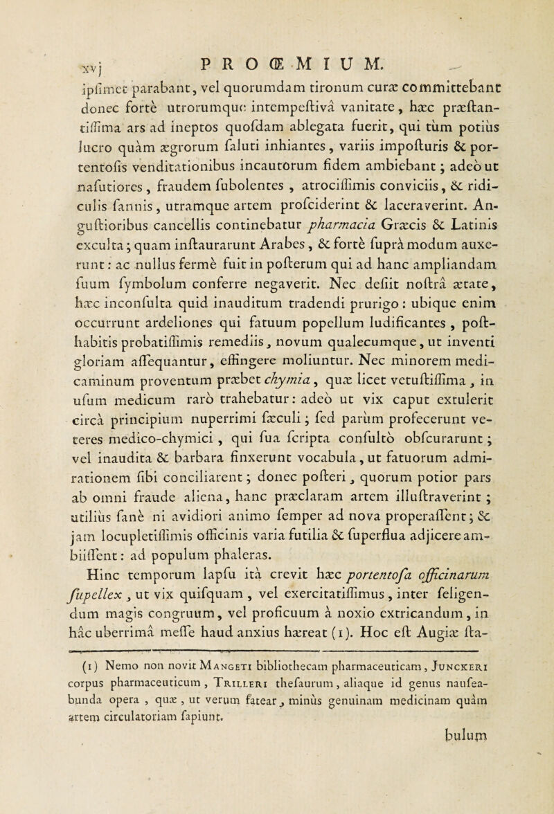 ipiiinec parabant, vel quorumdam tironum curas committebant donec forte utrorumquc; intempeftiva vanitate, hxc prteftan- tiffima ars ad ineptos quofdam ablegata fuerit, qui tiim potius lucro quam segrorum faluti inhiantes, variis impofturis & por- tentofis venditationibus incautorum fidem ambiebant; adeo ut nafutiores , fraudem fubolentes , atrociffimis conviciis, ridi¬ culis fannis, utramque artem profciderint laceraverint. An- guftioribus cancellis continebatur pharmacia Graecis Latinis exculta; quam inflaurarunt Arabes, Se forte fupramodum auxe¬ runt : ac nullus ferme fuit in pofterum qui ad hanc ampliandam fuum fymbolum conferre negaverit. Nec defiit noftra tetate, hxc inconfulta quid inauditum tradendi prurigo: ubique enim occurrunt ardeliones qui fatuum popellum ludificantes , poft- habitis probatiffimis remediis ^ novum qualecumque, ut inventi gloriam alTequantur, effingere moliuntur. Nec minorem medi¬ caminum proventum praebet chymia, qux licet vetuffiiffima ^ in ufum medicum raro trahebatur: adeo ut vix caput extulerit circa principium nuperrimi fasculi; fed pariim profecerunt ve¬ teres medico-chymici, qui fua feripta confultb obfcurarunt; vel inaudita Sc barbara finxerunt vocabula, ut fatuorum admi¬ rationem fibi conciliarent; donec polleri quorum potior pars ab omni fraude aliena, hanc pr^claram artem illullraverint ; utilius fane ni avidiori animo femper ad nova properalTent; Sc jam locupletiffimis officinis varia futilia Sc fuperflua adjicere am- biilTent: ad populum phaleras. Hinc temporum lapfu ita crevit hasc portentofa officinarum fupellex ut vix quifquam , vel exercitatiffimus , inter feligen- dum magis congruum, vel proficuum a noxio extricandum, in hac uberrima melTe haud anxius hasreat (i). Hoc eft Augias lla- i’ ■ ■ > —' ■ # ■ - —■ ■ «i — II I I I. ■ I ■ (i) Nemo non novit Mangeti bibliothecam pharmaceuticam, Junckeri corpus pharmaceuticum, Trilleri thefaurum, aliaque id genus naufea- bunda opera , quie , ut verum fatear ^ minus genuinam medicinam quam artem circulatoriam fapiunt. bulum